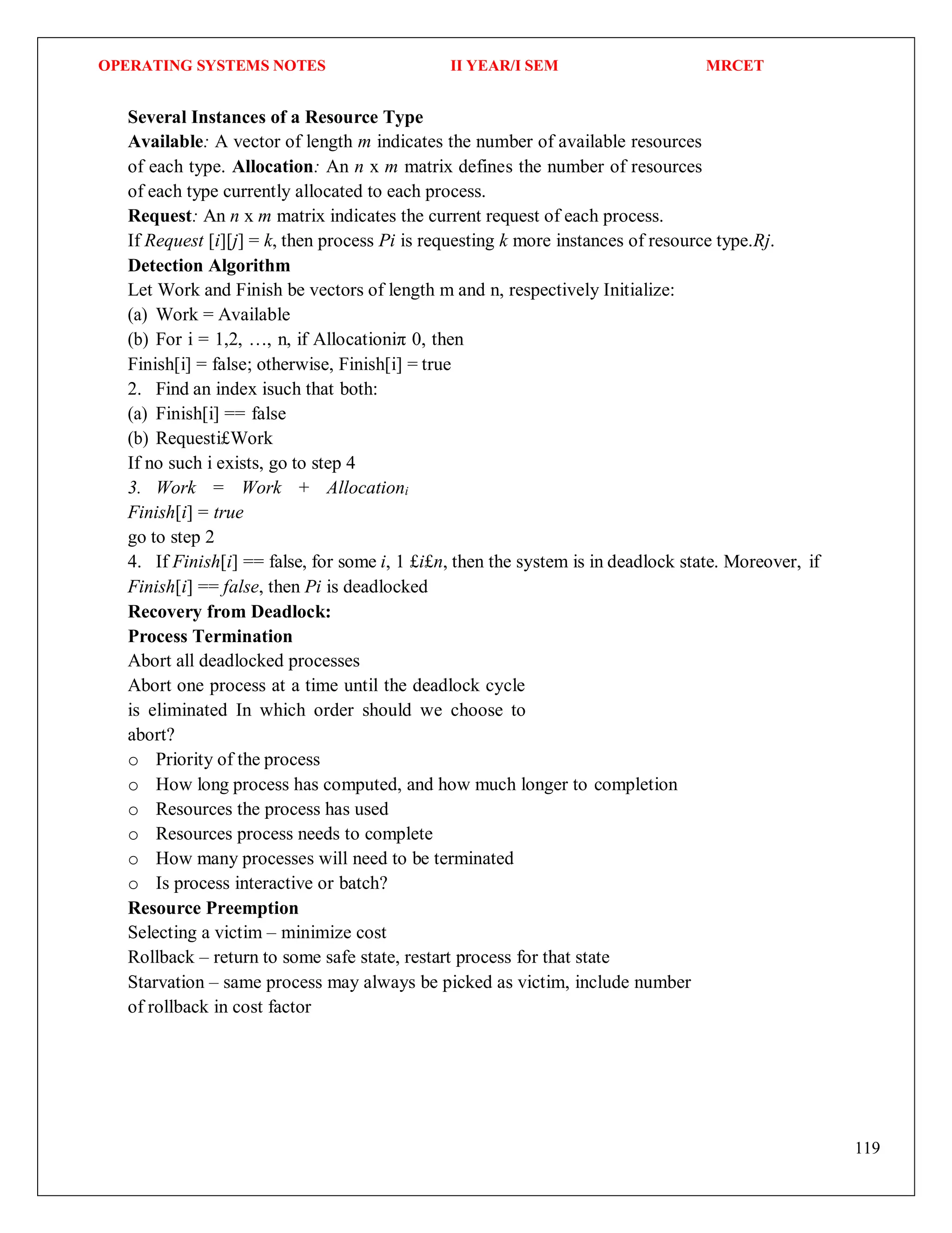 OPERATING SYSTEMS NOTES II YEAR/I SEM MRCET
119
Several Instances of a Resource Type
Available: A vector of length m indicates the number of available resources
of each type. Allocation: An n x m matrix defines the number of resources
of each type currently allocated to each process.
Request: An n x m matrix indicates the current request of each process.
If Request [i][j] = k, then process Pi is requesting k more instances of resource type.Rj.
Detection Algorithm
Let Work and Finish be vectors of length m and n, respectively Initialize:
(a) Work = Available
(b) For i = 1,2, …, n, if Allocationiπ 0, then
Finish[i] = false; otherwise, Finish[i] = true
2. Find an index isuch that both:
(a) Finish[i] == false
(b) Requesti£Work
If no such i exists, go to step 4
3. Work = Work + Allocationi
Finish[i] = true
go to step 2
4. If Finish[i] == false, for some i, 1 £i£n, then the system is in deadlock state. Moreover, if
Finish[i] == false, then Pi is deadlocked
Recovery from Deadlock:
Process Termination
Abort all deadlocked processes
Abort one process at a time until the deadlock cycle
is eliminated In which order should we choose to
abort?
o Priority of the process
o How long process has computed, and how much longer to completion
o Resources the process has used
o Resources process needs to complete
o How many processes will need to be terminated
o Is process interactive or batch?
Resource Preemption
Selecting a victim – minimize cost
Rollback – return to some safe state, restart process for that state
Starvation – same process may always be picked as victim, include number
of rollback in cost factor
 