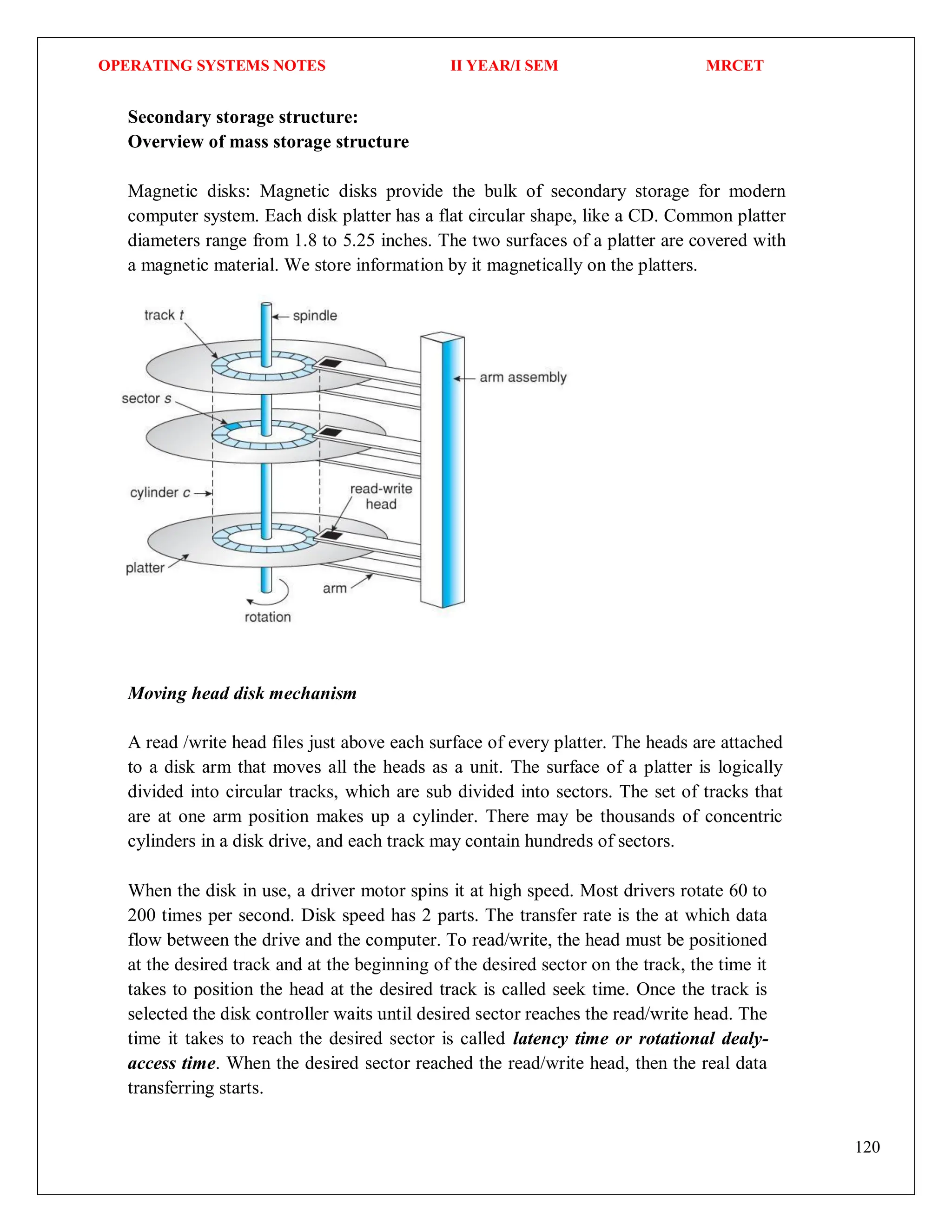 OPERATING SYSTEMS NOTES II YEAR/I SEM MRCET
120
Secondary storage structure:
Overview of mass storage structure
Magnetic disks: Magnetic disks provide the bulk of secondary storage for modern
computer system. Each disk platter has a flat circular shape, like a CD. Common platter
diameters range from 1.8 to 5.25 inches. The two surfaces of a platter are covered with
a magnetic material. We store information by it magnetically on the platters.
Moving head disk mechanism
A read /write head files just above each surface of every platter. The heads are attached
to a disk arm that moves all the heads as a unit. The surface of a platter is logically
divided into circular tracks, which are sub divided into sectors. The set of tracks that
are at one arm position makes up a cylinder. There may be thousands of concentric
cylinders in a disk drive, and each track may contain hundreds of sectors.
When the disk in use, a driver motor spins it at high speed. Most drivers rotate 60 to
200 times per second. Disk speed has 2 parts. The transfer rate is the at which data
flow between the drive and the computer. To read/write, the head must be positioned
at the desired track and at the beginning of the desired sector on the track, the time it
takes to position the head at the desired track is called seek time. Once the track is
selected the disk controller waits until desired sector reaches the read/write head. The
time it takes to reach the desired sector is called latency time or rotational dealy-
access time. When the desired sector reached the read/write head, then the real data
transferring starts.
 
