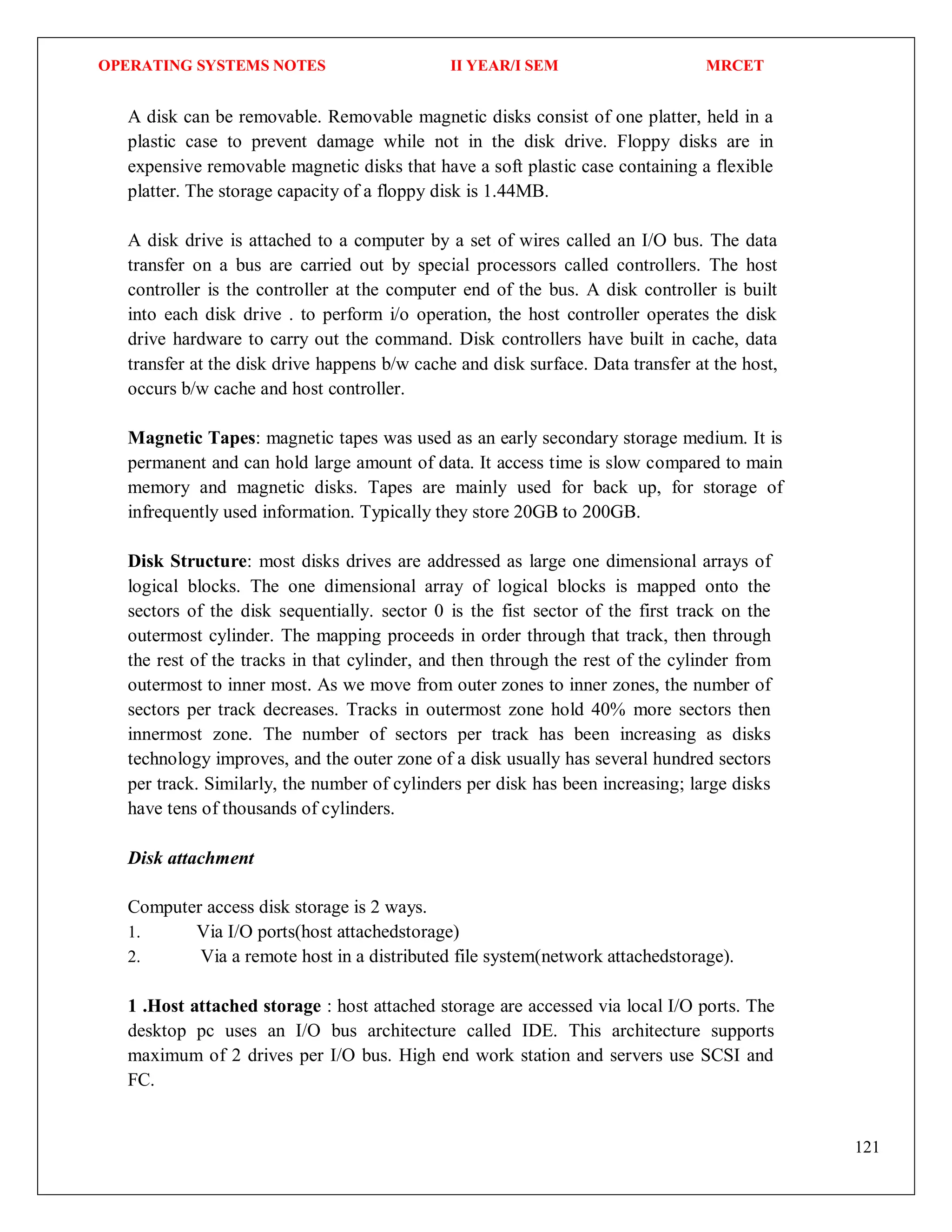 OPERATING SYSTEMS NOTES II YEAR/I SEM MRCET
121
A disk can be removable. Removable magnetic disks consist of one platter, held in a
plastic case to prevent damage while not in the disk drive. Floppy disks are in
expensive removable magnetic disks that have a soft plastic case containing a flexible
platter. The storage capacity of a floppy disk is 1.44MB.
A disk drive is attached to a computer by a set of wires called an I/O bus. The data
transfer on a bus are carried out by special processors called controllers. The host
controller is the controller at the computer end of the bus. A disk controller is built
into each disk drive . to perform i/o operation, the host controller operates the disk
drive hardware to carry out the command. Disk controllers have built in cache, data
transfer at the disk drive happens b/w cache and disk surface. Data transfer at the host,
occurs b/w cache and host controller.
Magnetic Tapes: magnetic tapes was used as an early secondary storage medium. It is
permanent and can hold large amount of data. It access time is slow compared to main
memory and magnetic disks. Tapes are mainly used for back up, for storage of
infrequently used information. Typically they store 20GB to 200GB.
Disk Structure: most disks drives are addressed as large one dimensional arrays of
logical blocks. The one dimensional array of logical blocks is mapped onto the
sectors of the disk sequentially. sector 0 is the fist sector of the first track on the
outermost cylinder. The mapping proceeds in order through that track, then through
the rest of the tracks in that cylinder, and then through the rest of the cylinder from
outermost to inner most. As we move from outer zones to inner zones, the number of
sectors per track decreases. Tracks in outermost zone hold 40% more sectors then
innermost zone. The number of sectors per track has been increasing as disks
technology improves, and the outer zone of a disk usually has several hundred sectors
per track. Similarly, the number of cylinders per disk has been increasing; large disks
have tens of thousands of cylinders.
Disk attachment
Computer access disk storage is 2 ways.
1. Via I/O ports(host attachedstorage)
2. Via a remote host in a distributed file system(network attachedstorage).
1 .Host attached storage : host attached storage are accessed via local I/O ports. The
desktop pc uses an I/O bus architecture called IDE. This architecture supports
maximum of 2 drives per I/O bus. High end work station and servers use SCSI and
FC.
 