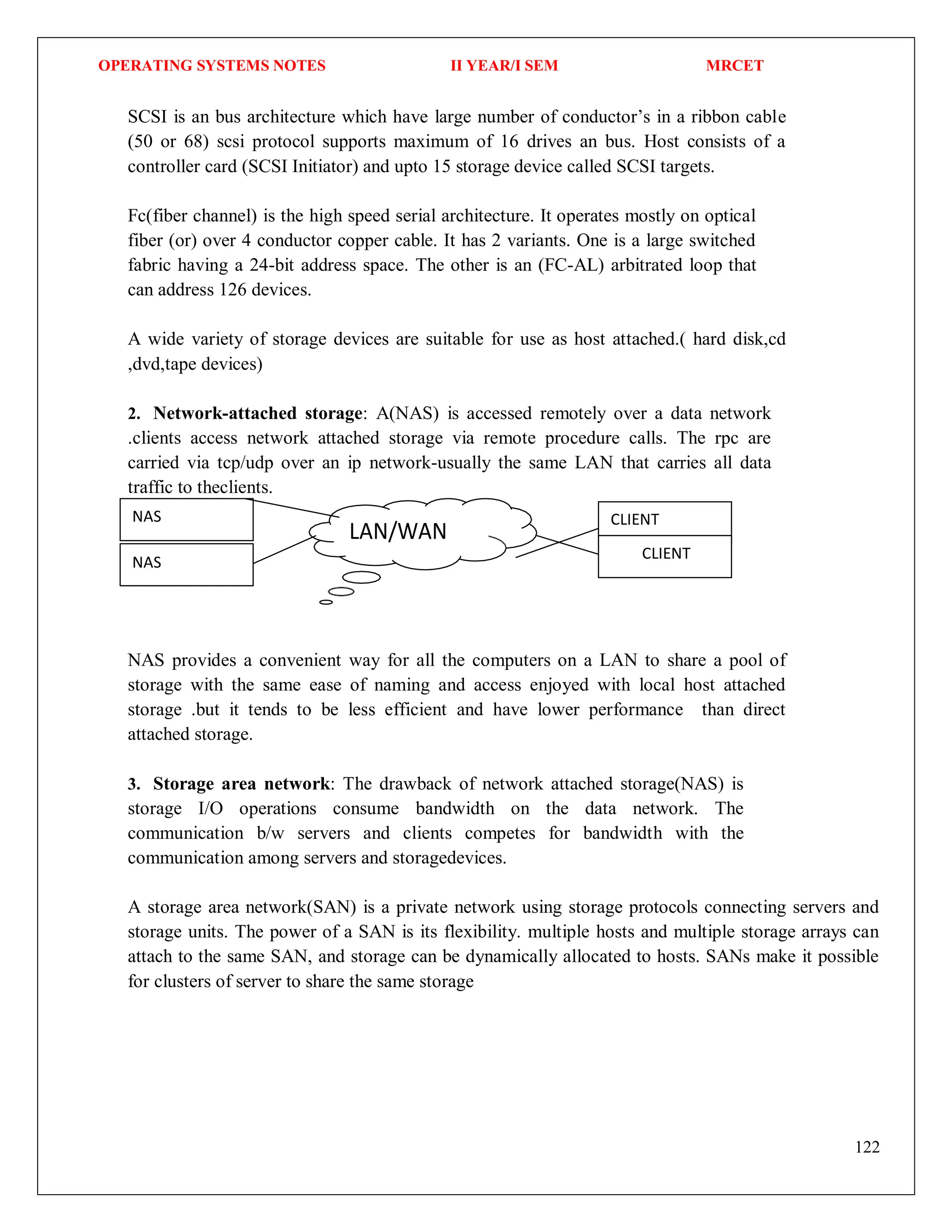 OPERATING SYSTEMS NOTES II YEAR/I SEM MRCET
122
NAS CLIENT
CLIENT
LAN/WAN
NAS
SCSI is an bus architecture which have large number of conductor’s in a ribbon cable
(50 or 68) scsi protocol supports maximum of 16 drives an bus. Host consists of a
controller card (SCSI Initiator) and upto 15 storage device called SCSI targets.
Fc(fiber channel) is the high speed serial architecture. It operates mostly on optical
fiber (or) over 4 conductor copper cable. It has 2 variants. One is a large switched
fabric having a 24-bit address space. The other is an (FC-AL) arbitrated loop that
can address 126 devices.
A wide variety of storage devices are suitable for use as host attached.( hard disk,cd
,dvd,tape devices)
2. Network-attached storage: A(NAS) is accessed remotely over a data network
.clients access network attached storage via remote procedure calls. The rpc are
carried via tcp/udp over an ip network-usually the same LAN that carries all data
traffic to theclients.
NAS provides a convenient way for all the computers on a LAN to share a pool of
storage with the same ease of naming and access enjoyed with local host attached
storage .but it tends to be less efficient and have lower performance than direct
attached storage.
3. Storage area network: The drawback of network attached storage(NAS) is
storage I/O operations consume bandwidth on the data network. The
communication b/w servers and clients competes for bandwidth with the
communication among servers and storagedevices.
A storage area network(SAN) is a private network using storage protocols connecting servers and
storage units. The power of a SAN is its flexibility. multiple hosts and multiple storage arrays can
attach to the same SAN, and storage can be dynamically allocated to hosts. SANs make it possible
for clusters of server to share the same storage
 