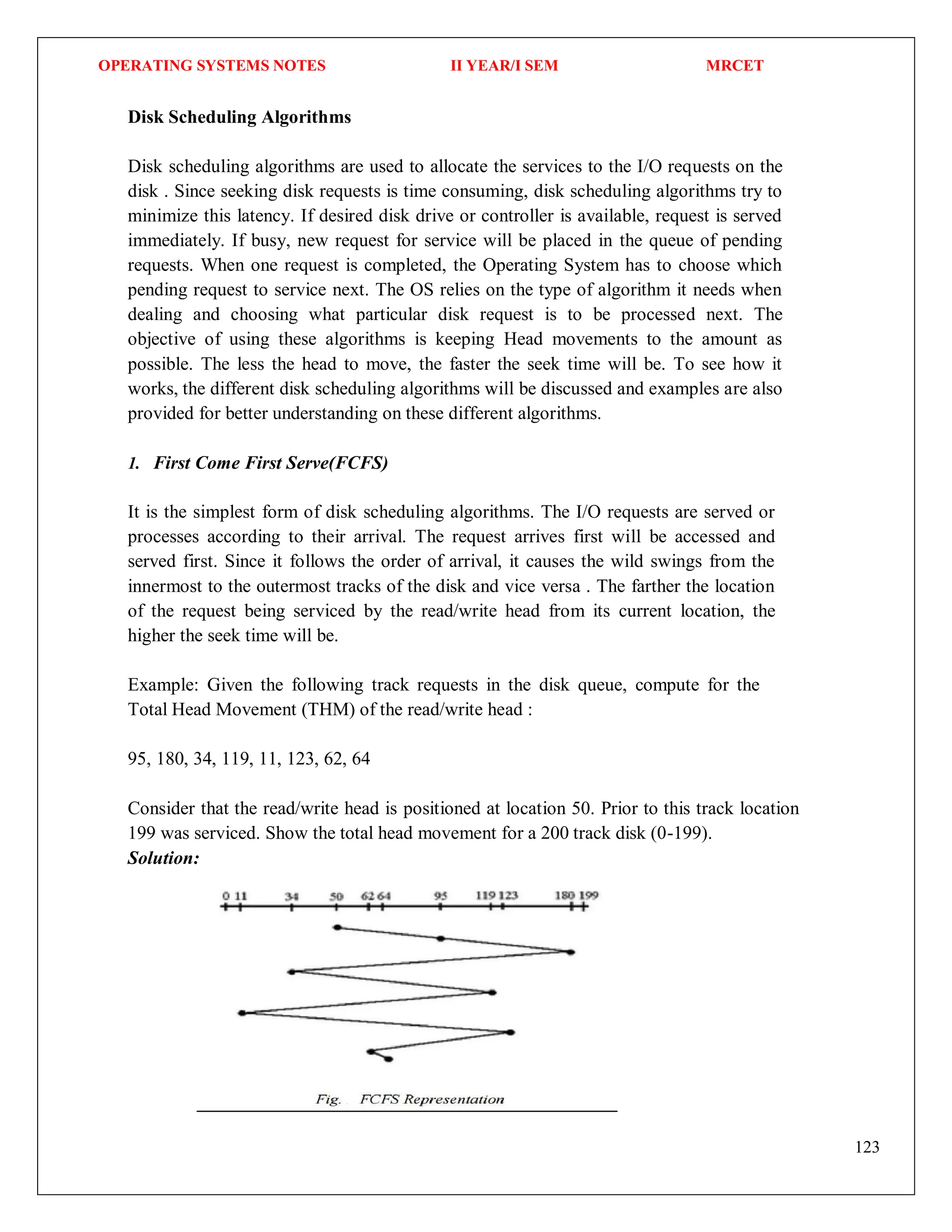 OPERATING SYSTEMS NOTES II YEAR/I SEM MRCET
123
Disk Scheduling Algorithms
Disk scheduling algorithms are used to allocate the services to the I/O requests on the
disk . Since seeking disk requests is time consuming, disk scheduling algorithms try to
minimize this latency. If desired disk drive or controller is available, request is served
immediately. If busy, new request for service will be placed in the queue of pending
requests. When one request is completed, the Operating System has to choose which
pending request to service next. The OS relies on the type of algorithm it needs when
dealing and choosing what particular disk request is to be processed next. The
objective of using these algorithms is keeping Head movements to the amount as
possible. The less the head to move, the faster the seek time will be. To see how it
works, the different disk scheduling algorithms will be discussed and examples are also
provided for better understanding on these different algorithms.
1. First Come First Serve(FCFS)
It is the simplest form of disk scheduling algorithms. The I/O requests are served or
processes according to their arrival. The request arrives first will be accessed and
served first. Since it follows the order of arrival, it causes the wild swings from the
innermost to the outermost tracks of the disk and vice versa . The farther the location
of the request being serviced by the read/write head from its current location, the
higher the seek time will be.
Example: Given the following track requests in the disk queue, compute for the
Total Head Movement (THM) of the read/write head :
95, 180, 34, 119, 11, 123, 62, 64
Consider that the read/write head is positioned at location 50. Prior to this track location
199 was serviced. Show the total head movement for a 200 track disk (0-199).
Solution:
 
