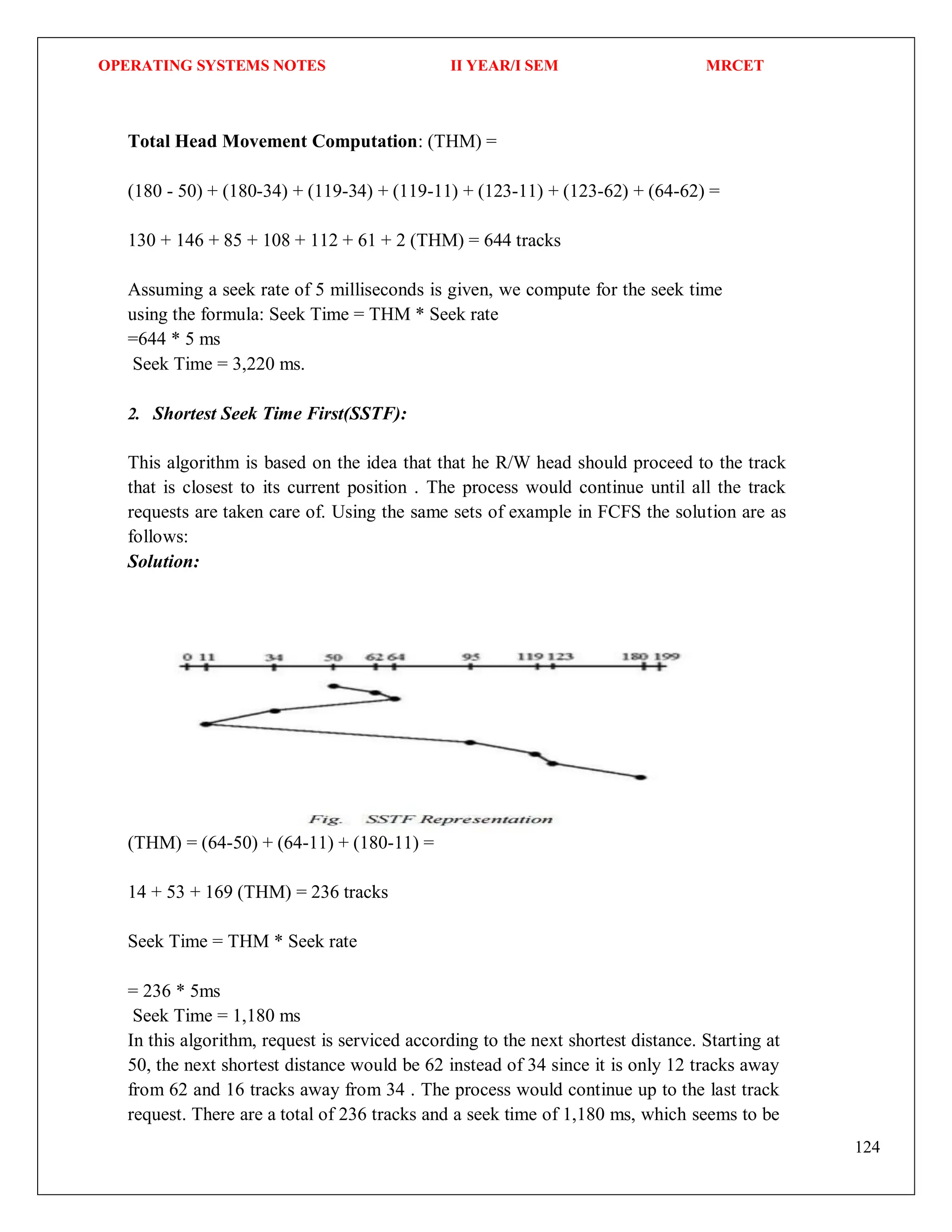 OPERATING SYSTEMS NOTES II YEAR/I SEM MRCET
124
Total Head Movement Computation: (THM) =
(180 - 50) + (180-34) + (119-34) + (119-11) + (123-11) + (123-62) + (64-62) =
130 + 146 + 85 + 108 + 112 + 61 + 2 (THM) = 644 tracks
Assuming a seek rate of 5 milliseconds is given, we compute for the seek time
using the formula: Seek Time = THM * Seek rate
=644 * 5 ms
Seek Time = 3,220 ms.
2. Shortest Seek Time First(SSTF):
This algorithm is based on the idea that that he R/W head should proceed to the track
that is closest to its current position . The process would continue until all the track
requests are taken care of. Using the same sets of example in FCFS the solution are as
follows:
Solution:
(THM) = (64-50) + (64-11) + (180-11) =
14 + 53 + 169 (THM) = 236 tracks
Seek Time = THM * Seek rate
= 236 * 5ms
Seek Time = 1,180 ms
In this algorithm, request is serviced according to the next shortest distance. Starting at
50, the next shortest distance would be 62 instead of 34 since it is only 12 tracks away
from 62 and 16 tracks away from 34 . The process would continue up to the last track
request. There are a total of 236 tracks and a seek time of 1,180 ms, which seems to be
 