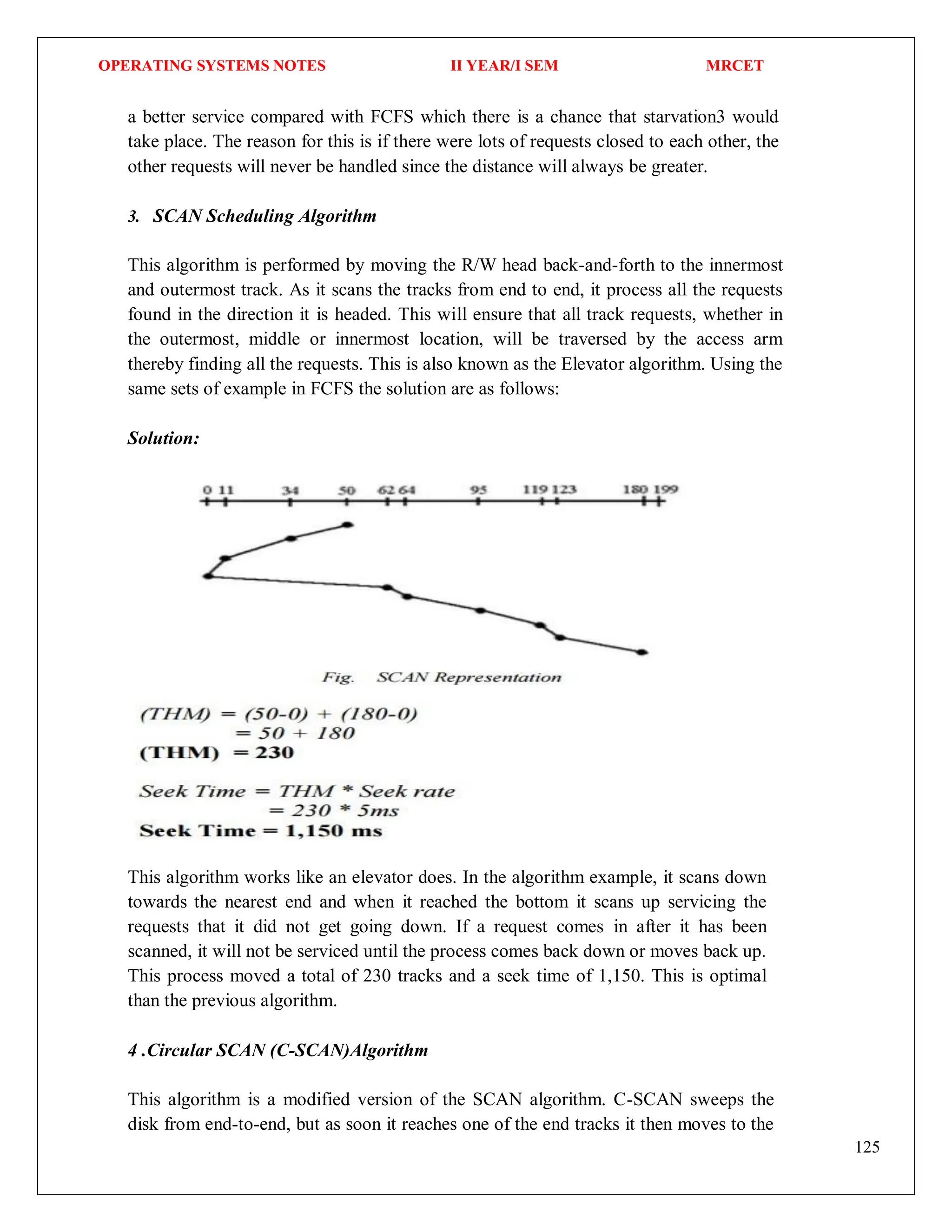 OPERATING SYSTEMS NOTES II YEAR/I SEM MRCET
125
a better service compared with FCFS which there is a chance that starvation3 would
take place. The reason for this is if there were lots of requests closed to each other, the
other requests will never be handled since the distance will always be greater.
3. SCAN Scheduling Algorithm
This algorithm is performed by moving the R/W head back-and-forth to the innermost
and outermost track. As it scans the tracks from end to end, it process all the requests
found in the direction it is headed. This will ensure that all track requests, whether in
the outermost, middle or innermost location, will be traversed by the access arm
thereby finding all the requests. This is also known as the Elevator algorithm. Using the
same sets of example in FCFS the solution are as follows:
Solution:
This algorithm works like an elevator does. In the algorithm example, it scans down
towards the nearest end and when it reached the bottom it scans up servicing the
requests that it did not get going down. If a request comes in after it has been
scanned, it will not be serviced until the process comes back down or moves back up.
This process moved a total of 230 tracks and a seek time of 1,150. This is optimal
than the previous algorithm.
4 .Circular SCAN (C-SCAN)Algorithm
This algorithm is a modified version of the SCAN algorithm. C-SCAN sweeps the
disk from end-to-end, but as soon it reaches one of the end tracks it then moves to the
 