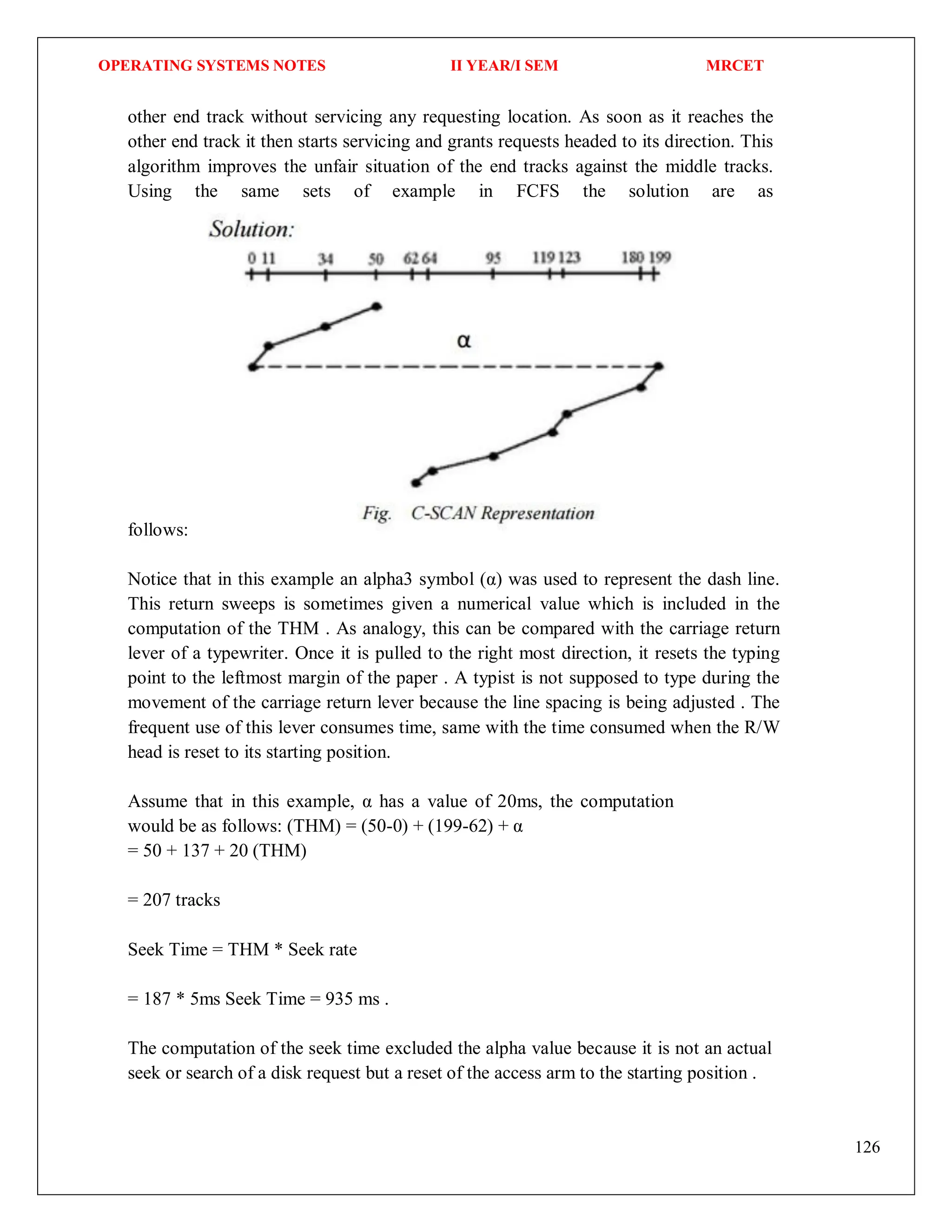 OPERATING SYSTEMS NOTES II YEAR/I SEM MRCET
126
other end track without servicing any requesting location. As soon as it reaches the
other end track it then starts servicing and grants requests headed to its direction. This
algorithm improves the unfair situation of the end tracks against the middle tracks.
Using the same sets of example in FCFS the solution are as
follows:
Notice that in this example an alpha3 symbol (α) was used to represent the dash line.
This return sweeps is sometimes given a numerical value which is included in the
computation of the THM . As analogy, this can be compared with the carriage return
lever of a typewriter. Once it is pulled to the right most direction, it resets the typing
point to the leftmost margin of the paper . A typist is not supposed to type during the
movement of the carriage return lever because the line spacing is being adjusted . The
frequent use of this lever consumes time, same with the time consumed when the R/W
head is reset to its starting position.
Assume that in this example, α has a value of 20ms, the computation
would be as follows: (THM) = (50-0) + (199-62) + α
= 50 + 137 + 20 (THM)
= 207 tracks
Seek Time = THM * Seek rate
= 187 * 5ms Seek Time = 935 ms .
The computation of the seek time excluded the alpha value because it is not an actual
seek or search of a disk request but a reset of the access arm to the starting position .
 