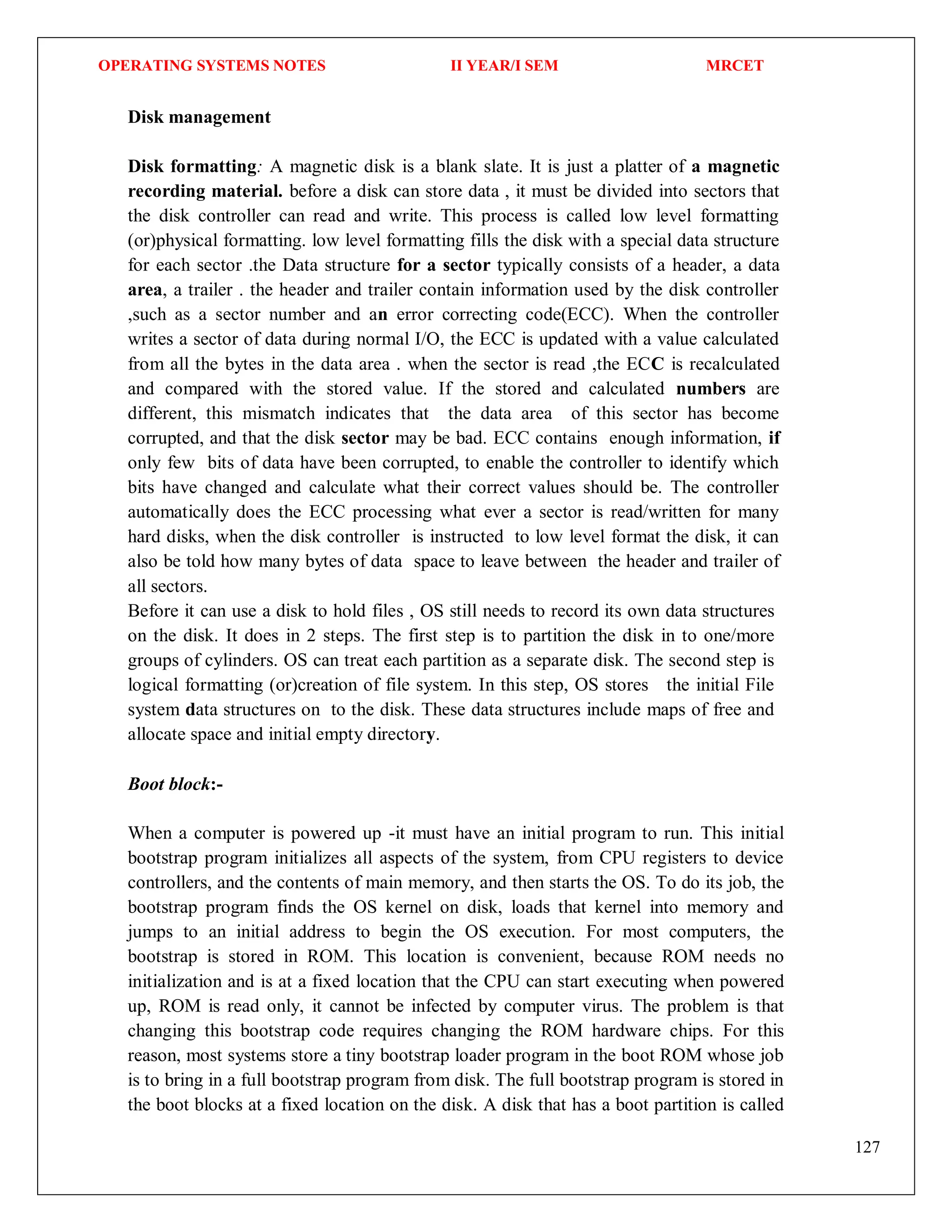 OPERATING SYSTEMS NOTES II YEAR/I SEM MRCET
127
Disk management
Disk formatting: A magnetic disk is a blank slate. It is just a platter of a magnetic
recording material. before a disk can store data , it must be divided into sectors that
the disk controller can read and write. This process is called low level formatting
(or)physical formatting. low level formatting fills the disk with a special data structure
for each sector .the Data structure for a sector typically consists of a header, a data
area, a trailer . the header and trailer contain information used by the disk controller
,such as a sector number and an error correcting code(ECC). When the controller
writes a sector of data during normal I/O, the ECC is updated with a value calculated
from all the bytes in the data area . when the sector is read ,the ECC is recalculated
and compared with the stored value. If the stored and calculated numbers are
different, this mismatch indicates that the data area of this sector has become
corrupted, and that the disk sector may be bad. ECC contains enough information, if
only few bits of data have been corrupted, to enable the controller to identify which
bits have changed and calculate what their correct values should be. The controller
automatically does the ECC processing what ever a sector is read/written for many
hard disks, when the disk controller is instructed to low level format the disk, it can
also be told how many bytes of data space to leave between the header and trailer of
all sectors.
Before it can use a disk to hold files , OS still needs to record its own data structures
on the disk. It does in 2 steps. The first step is to partition the disk in to one/more
groups of cylinders. OS can treat each partition as a separate disk. The second step is
logical formatting (or)creation of file system. In this step, OS stores the initial File
system data structures on to the disk. These data structures include maps of free and
allocate space and initial empty directory.
Boot block:-
When a computer is powered up -it must have an initial program to run. This initial
bootstrap program initializes all aspects of the system, from CPU registers to device
controllers, and the contents of main memory, and then starts the OS. To do its job, the
bootstrap program finds the OS kernel on disk, loads that kernel into memory and
jumps to an initial address to begin the OS execution. For most computers, the
bootstrap is stored in ROM. This location is convenient, because ROM needs no
initialization and is at a fixed location that the CPU can start executing when powered
up, ROM is read only, it cannot be infected by computer virus. The problem is that
changing this bootstrap code requires changing the ROM hardware chips. For this
reason, most systems store a tiny bootstrap loader program in the boot ROM whose job
is to bring in a full bootstrap program from disk. The full bootstrap program is stored in
the boot blocks at a fixed location on the disk. A disk that has a boot partition is called
 