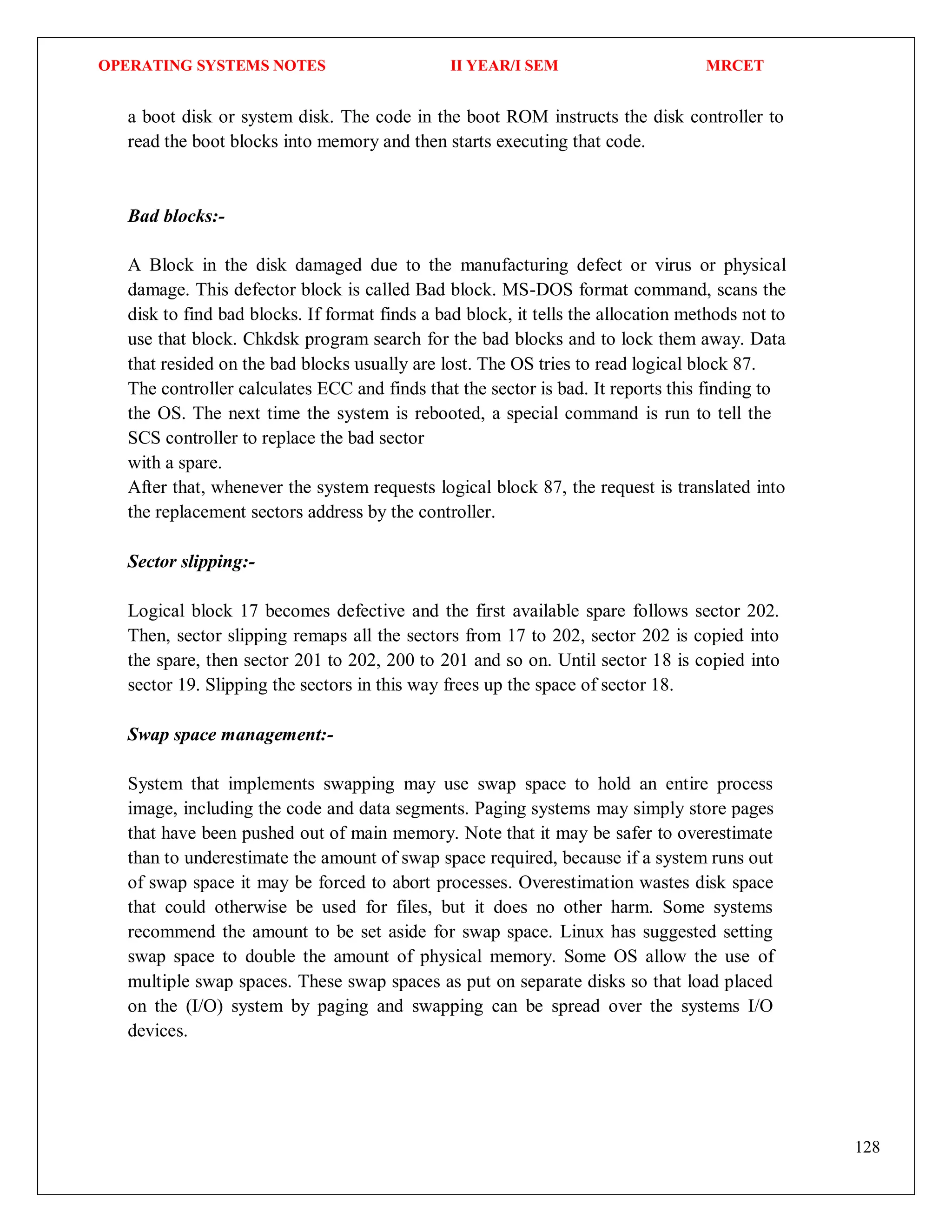 OPERATING SYSTEMS NOTES II YEAR/I SEM MRCET
128
a boot disk or system disk. The code in the boot ROM instructs the disk controller to
read the boot blocks into memory and then starts executing that code.
Bad blocks:-
A Block in the disk damaged due to the manufacturing defect or virus or physical
damage. This defector block is called Bad block. MS-DOS format command, scans the
disk to find bad blocks. If format finds a bad block, it tells the allocation methods not to
use that block. Chkdsk program search for the bad blocks and to lock them away. Data
that resided on the bad blocks usually are lost. The OS tries to read logical block 87.
The controller calculates ECC and finds that the sector is bad. It reports this finding to
the OS. The next time the system is rebooted, a special command is run to tell the
SCS controller to replace the bad sector
with a spare.
After that, whenever the system requests logical block 87, the request is translated into
the replacement sectors address by the controller.
Sector slipping:-
Logical block 17 becomes defective and the first available spare follows sector 202.
Then, sector slipping remaps all the sectors from 17 to 202, sector 202 is copied into
the spare, then sector 201 to 202, 200 to 201 and so on. Until sector 18 is copied into
sector 19. Slipping the sectors in this way frees up the space of sector 18.
Swap space management:-
System that implements swapping may use swap space to hold an entire process
image, including the code and data segments. Paging systems may simply store pages
that have been pushed out of main memory. Note that it may be safer to overestimate
than to underestimate the amount of swap space required, because if a system runs out
of swap space it may be forced to abort processes. Overestimation wastes disk space
that could otherwise be used for files, but it does no other harm. Some systems
recommend the amount to be set aside for swap space. Linux has suggested setting
swap space to double the amount of physical memory. Some OS allow the use of
multiple swap spaces. These swap spaces as put on separate disks so that load placed
on the (I/O) system by paging and swapping can be spread over the systems I/O
devices.
 