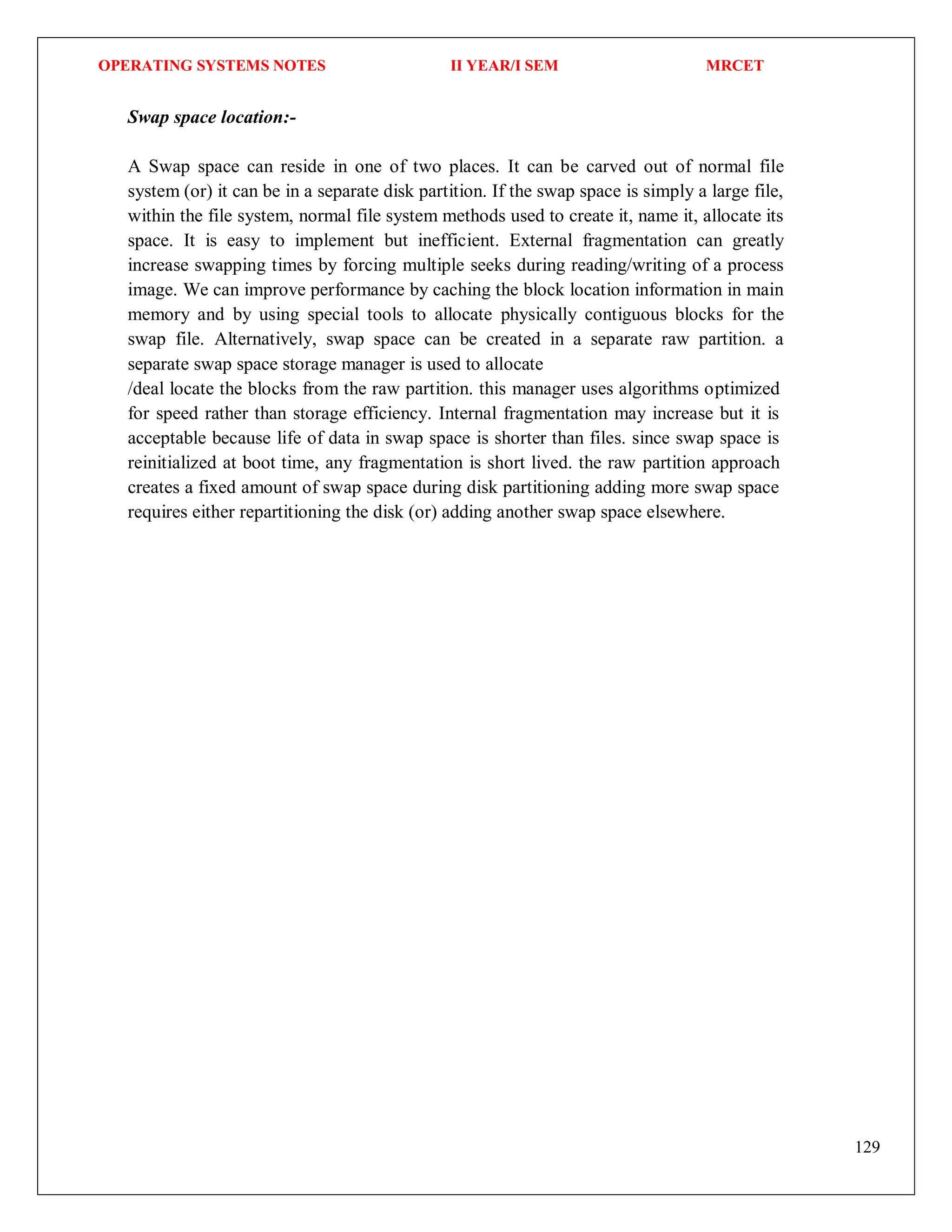 OPERATING SYSTEMS NOTES II YEAR/I SEM MRCET
129
Swap space location:-
A Swap space can reside in one of two places. It can be carved out of normal file
system (or) it can be in a separate disk partition. If the swap space is simply a large file,
within the file system, normal file system methods used to create it, name it, allocate its
space. It is easy to implement but inefficient. External fragmentation can greatly
increase swapping times by forcing multiple seeks during reading/writing of a process
image. We can improve performance by caching the block location information in main
memory and by using special tools to allocate physically contiguous blocks for the
swap file. Alternatively, swap space can be created in a separate raw partition. a
separate swap space storage manager is used to allocate
/deal locate the blocks from the raw partition. this manager uses algorithms optimized
for speed rather than storage efficiency. Internal fragmentation may increase but it is
acceptable because life of data in swap space is shorter than files. since swap space is
reinitialized at boot time, any fragmentation is short lived. the raw partition approach
creates a fixed amount of swap space during disk partitioning adding more swap space
requires either repartitioning the disk (or) adding another swap space elsewhere.
 