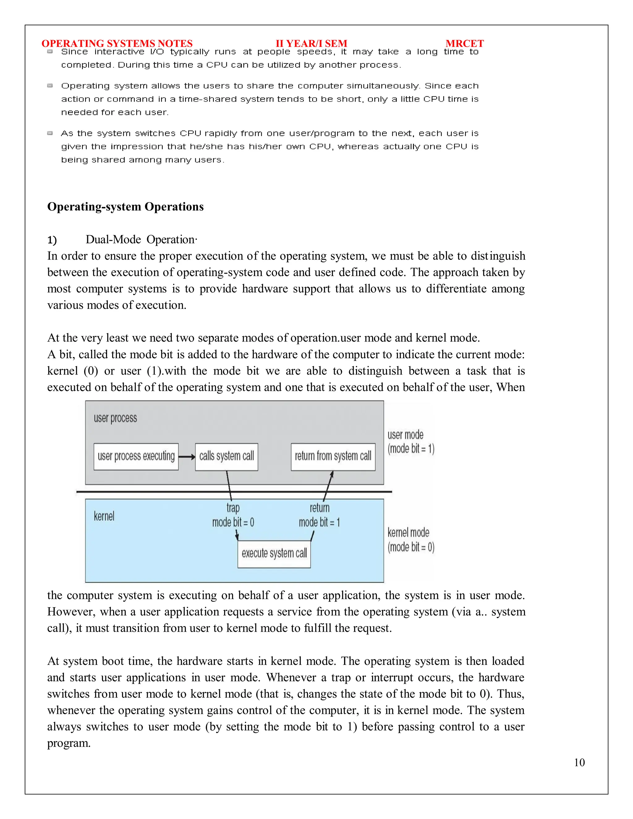 OPERATING SYSTEMS NOTES II YEAR/I SEM MRCET
10
Operating-system Operations
1) Dual-Mode Operation·
In order to ensure the proper execution of the operating system, we must be able to distinguish
between the execution of operating-system code and user defined code. The approach taken by
most computer systems is to provide hardware support that allows us to differentiate among
various modes of execution.
At the very least we need two separate modes of operation.user mode and kernel mode.
A bit, called the mode bit is added to the hardware of the computer to indicate the current mode:
kernel (0) or user (1).with the mode bit we are able to distinguish between a task that is
executed on behalf of the operating system and one that is executed on behalf of the user, When
the computer system is executing on behalf of a user application, the system is in user mode.
However, when a user application requests a service from the operating system (via a.. system
call), it must transition from user to kernel mode to fulfill the request.
At system boot time, the hardware starts in kernel mode. The operating system is then loaded
and starts user applications in user mode. Whenever a trap or interrupt occurs, the hardware
switches from user mode to kernel mode (that is, changes the state of the mode bit to 0). Thus,
whenever the operating system gains control of the computer, it is in kernel mode. The system
always switches to user mode (by setting the mode bit to 1) before passing control to a user
program.
 
