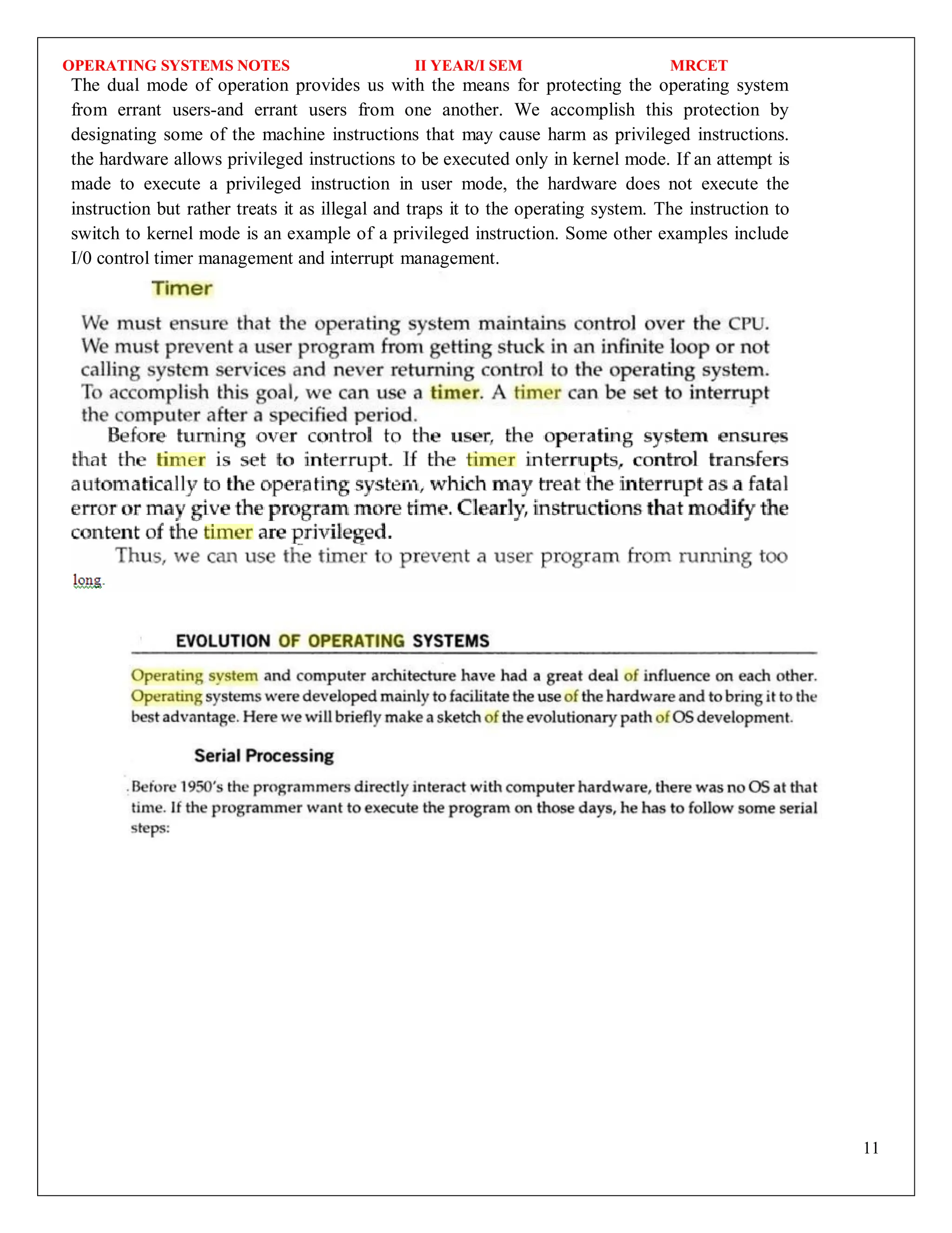 OPERATING SYSTEMS NOTES II YEAR/I SEM MRCET
11
The dual mode of operation provides us with the means for protecting the operating system
from errant users-and errant users from one another. We accomplish this protection by
designating some of the machine instructions that may cause harm as privileged instructions.
the hardware allows privileged instructions to be executed only in kernel mode. If an attempt is
made to execute a privileged instruction in user mode, the hardware does not execute the
instruction but rather treats it as illegal and traps it to the operating system. The instruction to
switch to kernel mode is an example of a privileged instruction. Some other examples include
I/0 control timer management and interrupt management.
 