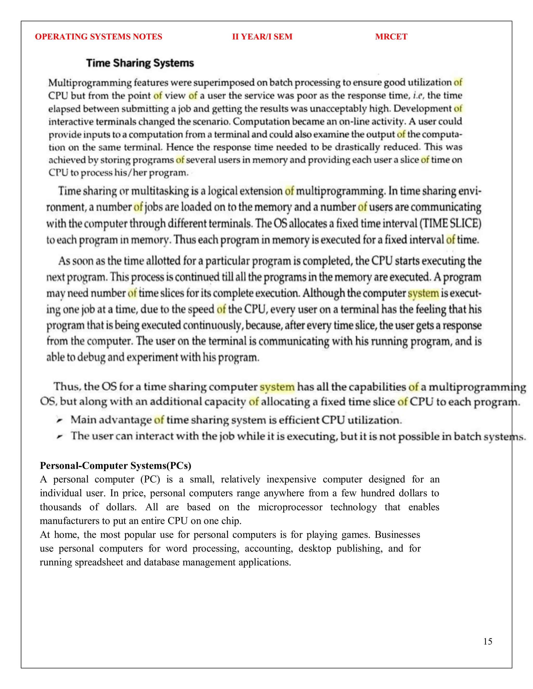 OPERATING SYSTEMS NOTES II YEAR/I SEM MRCET
15
Personal-Computer Systems(PCs)
A personal computer (PC) is a small, relatively inexpensive computer designed for an
individual user. In price, personal computers range anywhere from a few hundred dollars to
thousands of dollars. All are based on the microprocessor technology that enables
manufacturers to put an entire CPU on one chip.
At home, the most popular use for personal computers is for playing games. Businesses
use personal computers for word processing, accounting, desktop publishing, and for
running spreadsheet and database management applications.
 