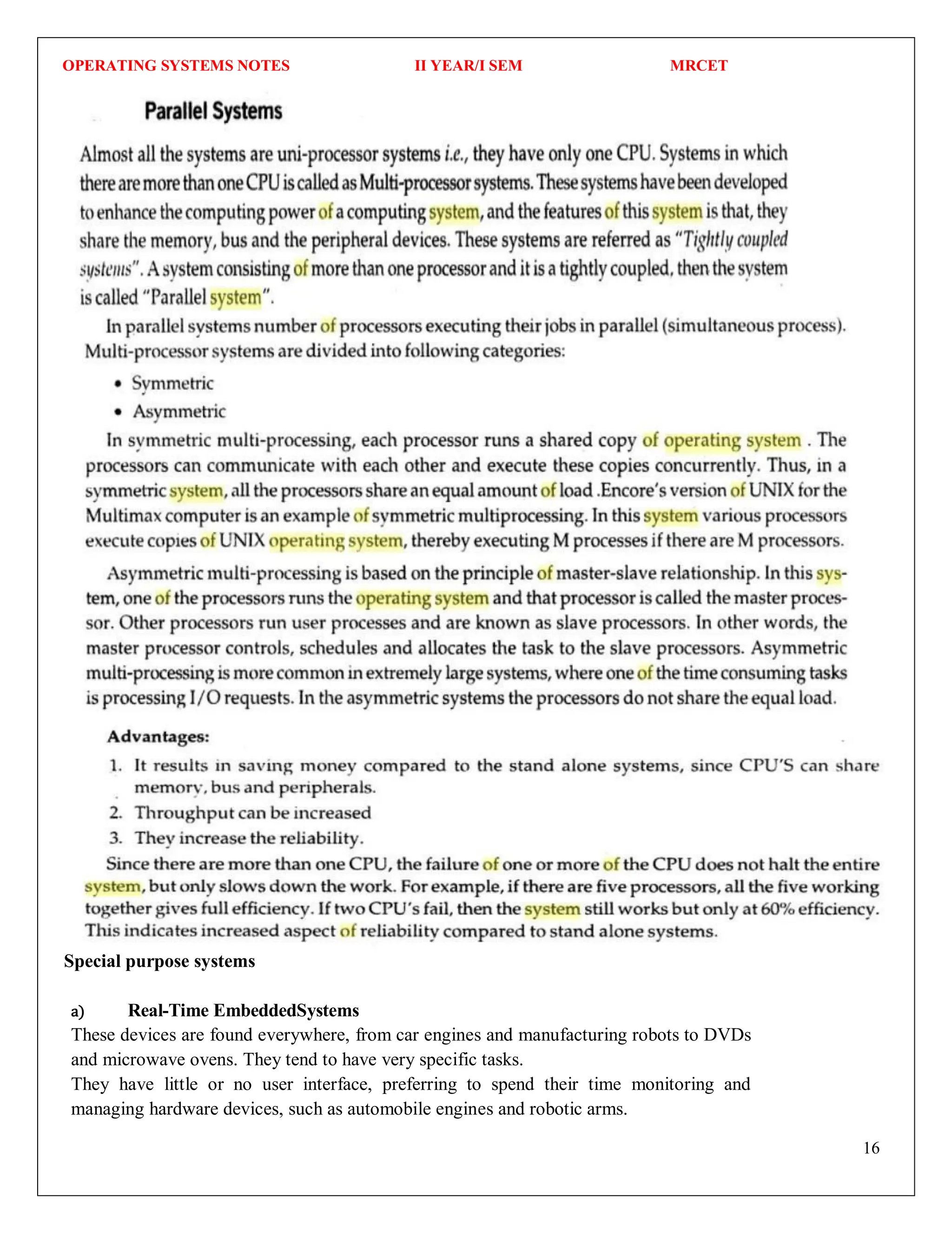 OPERATING SYSTEMS NOTES II YEAR/I SEM MRCET
16
Special purpose systems
a) Real-Time EmbeddedSystems
These devices are found everywhere, from car engines and manufacturing robots to DVDs
and microwave ovens. They tend to have very specific tasks.
They have little or no user interface, preferring to spend their time monitoring and
managing hardware devices, such as automobile engines and robotic arms.
 