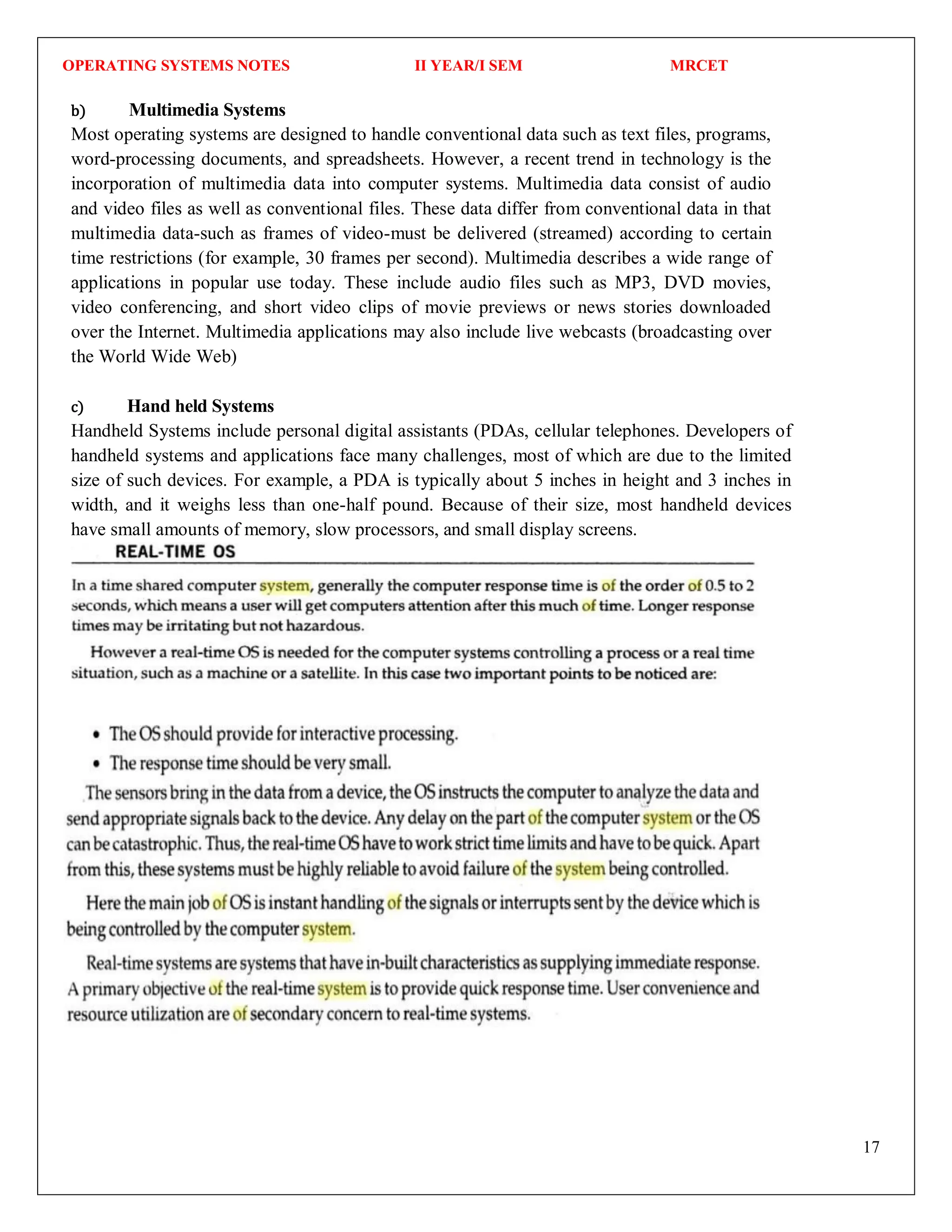 OPERATING SYSTEMS NOTES II YEAR/I SEM MRCET
17
b) Multimedia Systems
Most operating systems are designed to handle conventional data such as text files, programs,
word-processing documents, and spreadsheets. However, a recent trend in technology is the
incorporation of multimedia data into computer systems. Multimedia data consist of audio
and video files as well as conventional files. These data differ from conventional data in that
multimedia data-such as frames of video-must be delivered (streamed) according to certain
time restrictions (for example, 30 frames per second). Multimedia describes a wide range of
applications in popular use today. These include audio files such as MP3, DVD movies,
video conferencing, and short video clips of movie previews or news stories downloaded
over the Internet. Multimedia applications may also include live webcasts (broadcasting over
the World Wide Web)
c) Hand held Systems
Handheld Systems include personal digital assistants (PDAs, cellular telephones. Developers of
handheld systems and applications face many challenges, most of which are due to the limited
size of such devices. For example, a PDA is typically about 5 inches in height and 3 inches in
width, and it weighs less than one-half pound. Because of their size, most handheld devices
have small amounts of memory, slow processors, and small display screens.
 