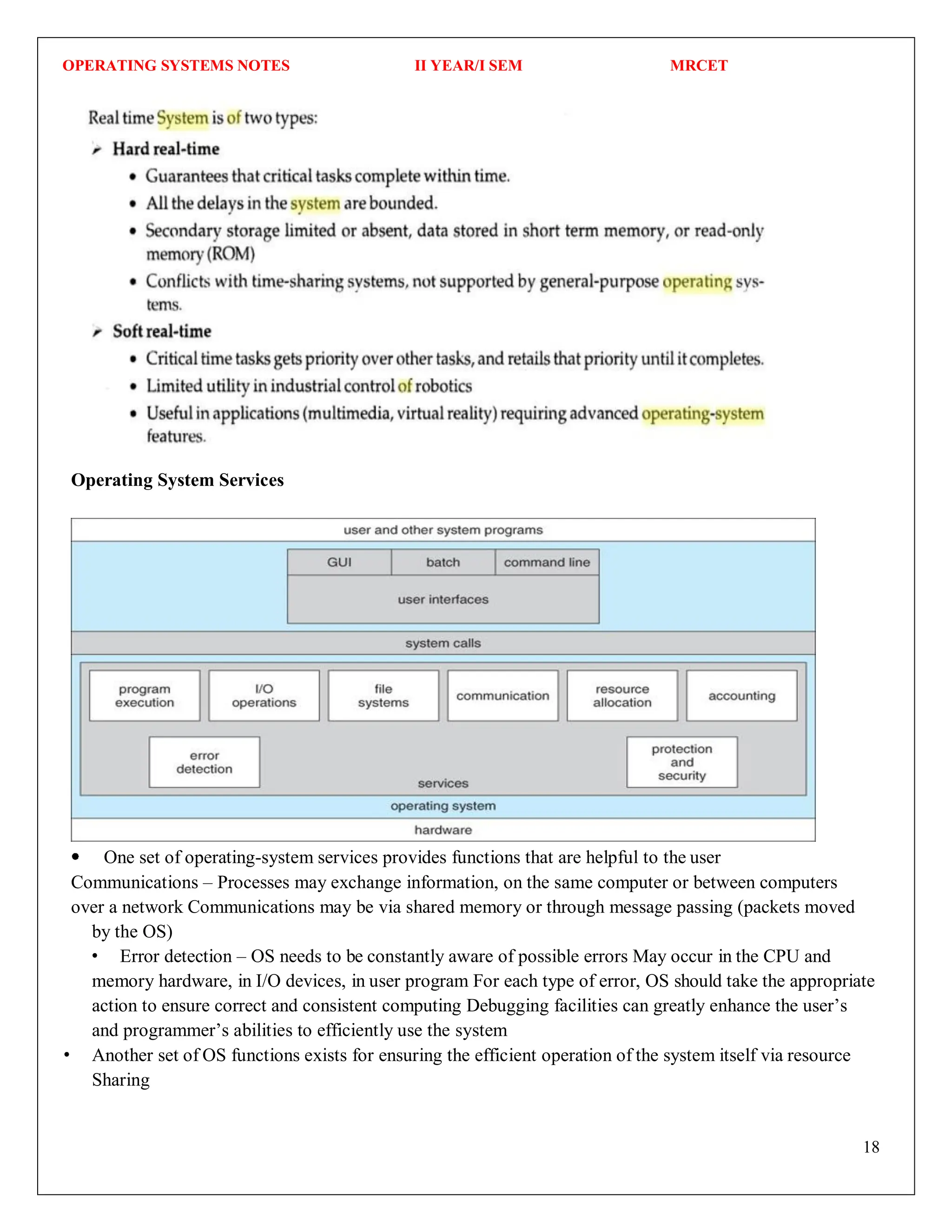 OPERATING SYSTEMS NOTES II YEAR/I SEM MRCET
18
Operating System Services
One set of operating-system services provides functions that are helpful to the user
Communications – Processes may exchange information, on the same computer or between computers
over a network Communications may be via shared memory or through message passing (packets moved
by the OS)
Error detection – OS needs to be constantly aware of possible errors May occur in the CPU and
memory hardware, in I/O devices, in user program For each type of error, OS should take the appropriate
action to ensure correct and consistent computing Debugging facilities can greatly enhance the user’s
and programmer’s abilities to efficiently use the system
Another set of OS functions exists for ensuring the efficient operation of the system itself via resource
Sharing
 