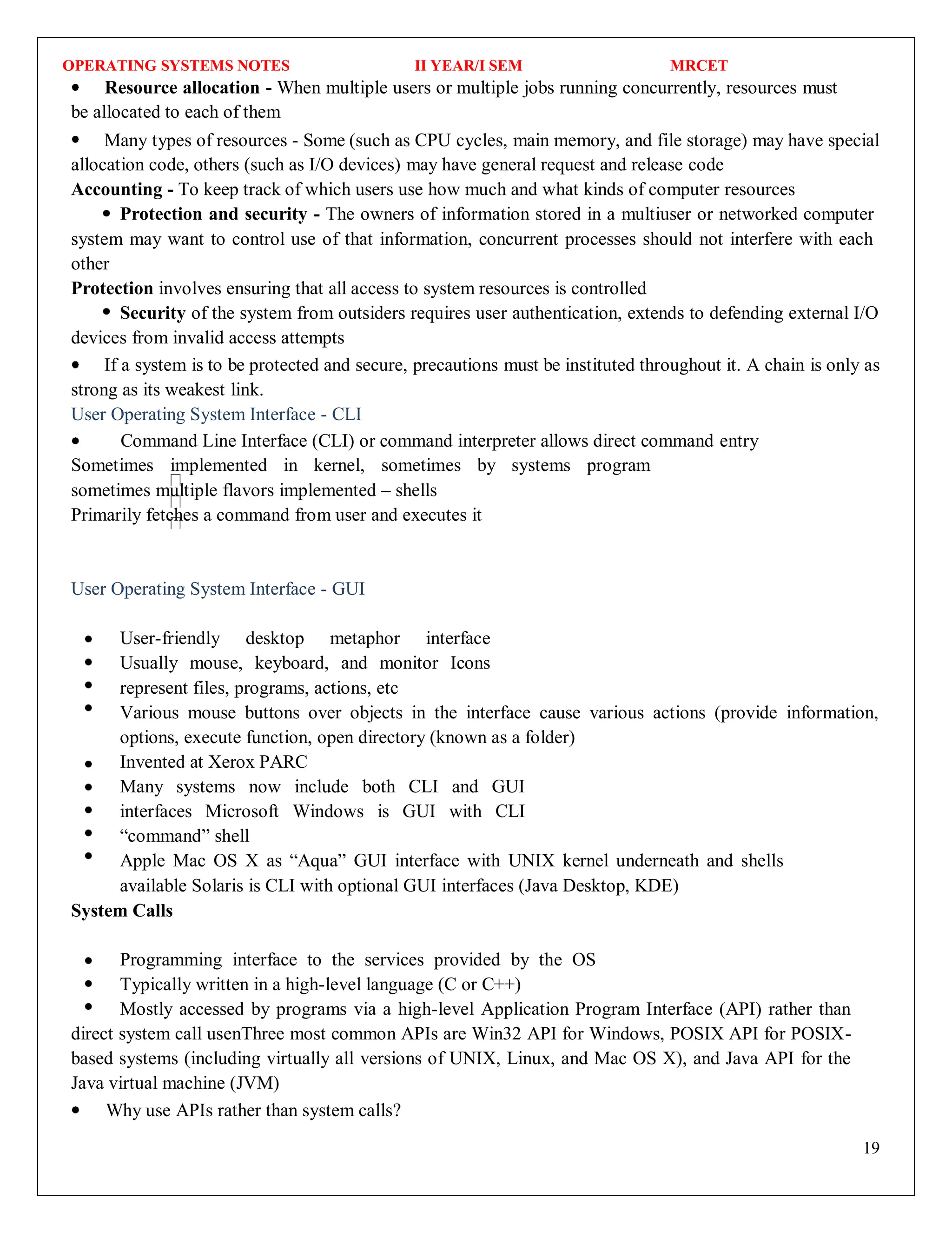 OPERATING SYSTEMS NOTES II YEAR/I SEM MRCET
19
Resource allocation - When multiple users or multiple jobs running concurrently, resources must
be allocated to each of them
Many types of resources - Some (such as CPU cycles, main memory, and file storage) may have special
allocation code, others (such as I/O devices) may have general request and release code
Accounting - To keep track of which users use how much and what kinds of computer resources
Protection and security - The owners of information stored in a multiuser or networked computer
system may want to control use of that information, concurrent processes should not interfere with each
other
Protection involves ensuring that all access to system resources is controlled
Security of the system from outsiders requires user authentication, extends to defending external I/O
devices from invalid access attempts
If a system is to be protected and secure, precautions must be instituted throughout it. A chain is only as
strong as its weakest link.
User Operating System Interface - CLI
Command Line Interface (CLI) or command interpreter allows direct command entry
Sometimes implemented in kernel, sometimes by systems program
sometimes multiple flavors implemented – shells
Primarily fetches a command from user and executes it
User Operating System Interface - GUI
User-friendly desktop metaphor interface
Usually mouse, keyboard, and monitor Icons
represent files, programs, actions, etc
Various mouse buttons over objects in the interface cause various actions (provide information,
options, execute function, open directory (known as a folder)
Invented at Xerox PARC
Many systems now include both CLI and GUI
interfaces Microsoft Windows is GUI with CLI
“command” shell
Apple Mac OS X as “Aqua” GUI interface with UNIX kernel underneath and shells
available Solaris is CLI with optional GUI interfaces (Java Desktop, KDE)
System Calls
Programming interface to the services provided by the OS
Typically written in a high-level language (C or C++)
Mostly accessed by programs via a high-level Application Program Interface (API) rather than
direct system call usenThree most common APIs are Win32 API for Windows, POSIX API for POSIX-
based systems (including virtually all versions of UNIX, Linux, and Mac OS X), and Java API for the
Java virtual machine (JVM)
Why use APIs rather than system calls?
 