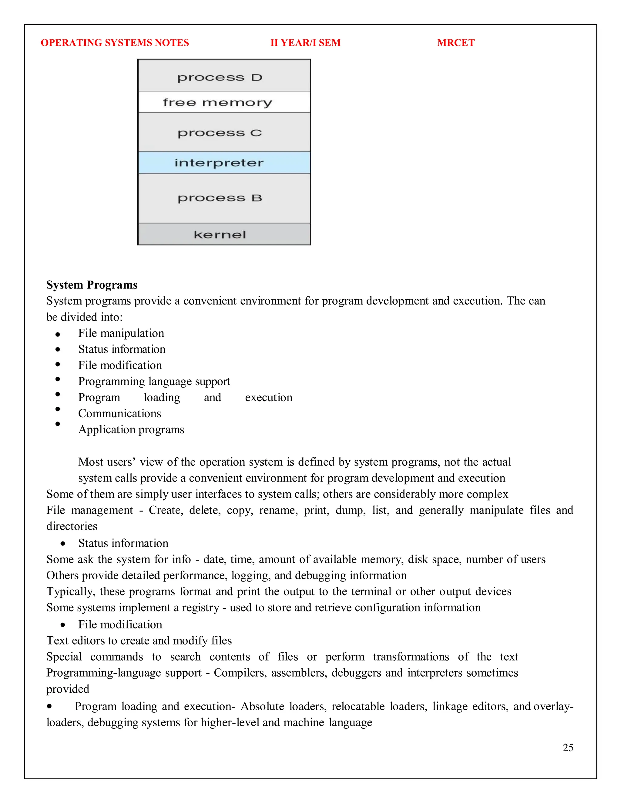 OPERATING SYSTEMS NOTES II YEAR/I SEM MRCET
25
System Programs
System programs provide a convenient environment for program development and execution. The can
be divided into:
File manipulation
Status information
File modification
Programming language support
Program loading and execution
Communications
Application programs
Most users’ view of the operation system is defined by system programs, not the actual
system calls provide a convenient environment for program development and execution
Some of them are simply user interfaces to system calls; others are considerably more complex
File management - Create, delete, copy, rename, print, dump, list, and generally manipulate files and
directories
 Status information
Some ask the system for info - date, time, amount of available memory, disk space, number of users
Others provide detailed performance, logging, and debugging information
Typically, these programs format and print the output to the terminal or other output devices
Some systems implement a registry - used to store and retrieve configuration information
 File modification
Text editors to create and modify files
Special commands to search contents of files or perform transformations of the text
Programming-language support - Compilers, assemblers, debuggers and interpreters sometimes
provided
Program loading and execution- Absolute loaders, relocatable loaders, linkage editors, and overlay-
loaders, debugging systems for higher-level and machine language
 
