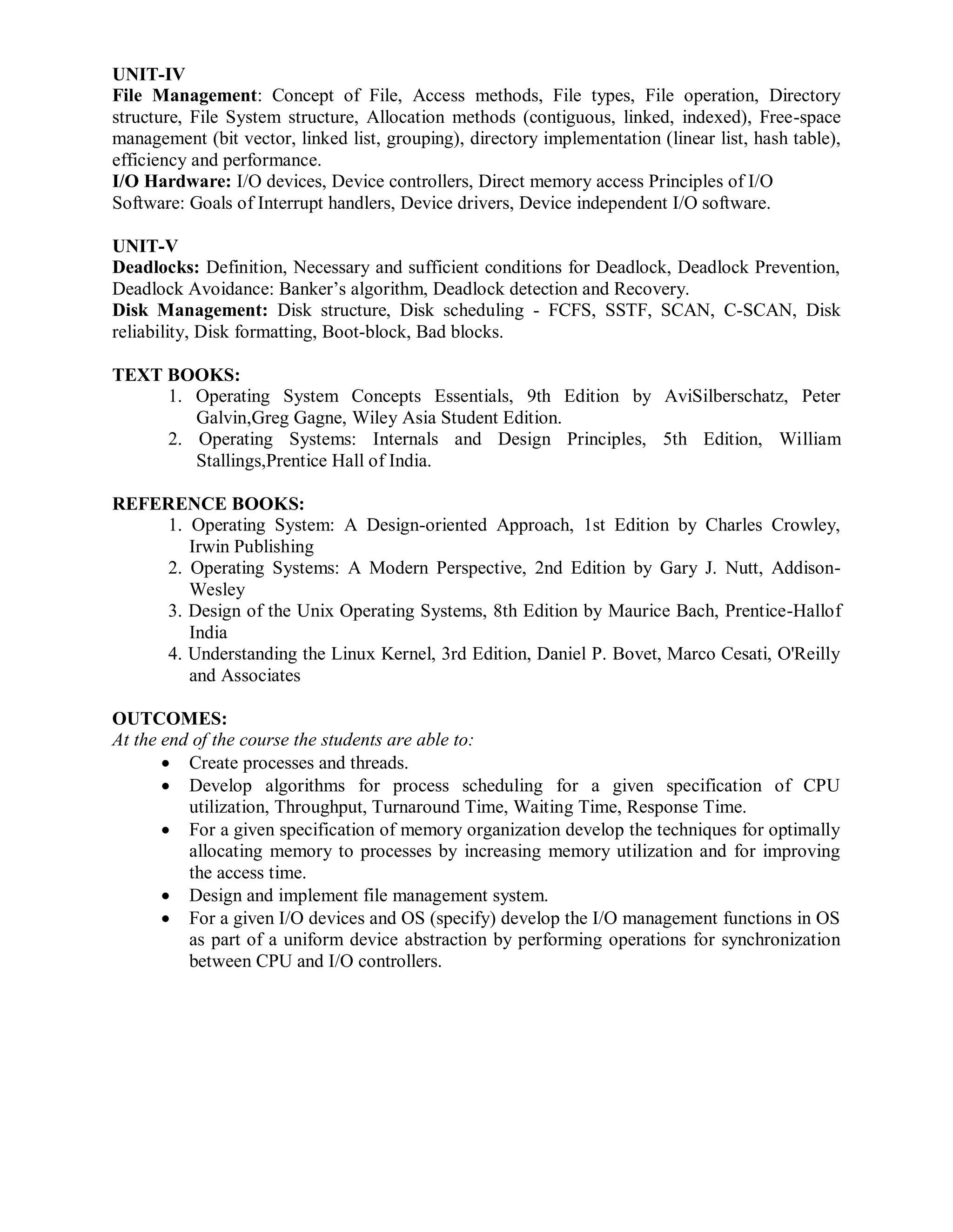 UNIT-IV
File Management: Concept of File, Access methods, File types, File operation, Directory
structure, File System structure, Allocation methods (contiguous, linked, indexed), Free-space
management (bit vector, linked list, grouping), directory implementation (linear list, hash table),
efficiency and performance.
I/O Hardware: I/O devices, Device controllers, Direct memory access Principles of I/O
Software: Goals of Interrupt handlers, Device drivers, Device independent I/O software.
UNIT-V
Deadlocks: Definition, Necessary and sufficient conditions for Deadlock, Deadlock Prevention,
Deadlock Avoidance: Banker’s algorithm, Deadlock detection and Recovery.
Disk Management: Disk structure, Disk scheduling - FCFS, SSTF, SCAN, C-SCAN, Disk
reliability, Disk formatting, Boot-block, Bad blocks.
TEXT BOOKS:
1. Operating System Concepts Essentials, 9th Edition by AviSilberschatz, Peter
Galvin,Greg Gagne, Wiley Asia Student Edition.
2. Operating Systems: Internals and Design Principles, 5th Edition, William
Stallings,Prentice Hall of India.
REFERENCE BOOKS:
1. Operating System: A Design-oriented Approach, 1st Edition by Charles Crowley,
Irwin Publishing
2. Operating Systems: A Modern Perspective, 2nd Edition by Gary J. Nutt, Addison-
Wesley
3. Design of the Unix Operating Systems, 8th Edition by Maurice Bach, Prentice-Hallof
India
4. Understanding the Linux Kernel, 3rd Edition, Daniel P. Bovet, Marco Cesati, O'Reilly
and Associates
OUTCOMES:
At the end of the course the students are able to:
 Create processes and threads.
 Develop algorithms for process scheduling for a given specification of CPU
utilization, Throughput, Turnaround Time, Waiting Time, Response Time.
 For a given specification of memory organization develop the techniques for optimally
allocating memory to processes by increasing memory utilization and for improving
the access time.
 Design and implement file management system.
 For a given I/O devices and OS (specify) develop the I/O management functions in OS
as part of a uniform device abstraction by performing operations for synchronization
between CPU and I/O controllers.
 