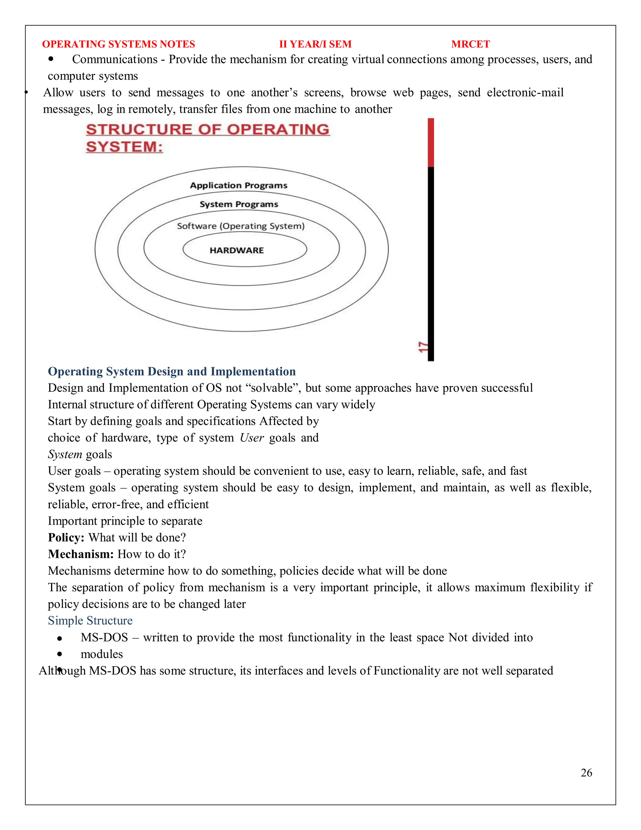 OPERATING SYSTEMS NOTES II YEAR/I SEM MRCET
26
Communications - Provide the mechanism for creating virtual connections among processes, users, and
computer systems
Allow users to send messages to one another’s screens, browse web pages, send electronic-mail
messages, log in remotely, transfer files from one machine to another
Operating System Design and Implementation
Design and Implementation of OS not “solvable”, but some approaches have proven successful
Internal structure of different Operating Systems can vary widely
Start by defining goals and specifications Affected by
choice of hardware, type of system User goals and
System goals
User goals – operating system should be convenient to use, easy to learn, reliable, safe, and fast
System goals – operating system should be easy to design, implement, and maintain, as well as flexible,
reliable, error-free, and efficient
Important principle to separate
Policy: What will be done?
Mechanism: How to do it?
Mechanisms determine how to do something, policies decide what will be done
The separation of policy from mechanism is a very important principle, it allows maximum flexibility if
policy decisions are to be changed later
Simple Structure
MS-DOS – written to provide the most functionality in the least space Not divided into
modules
Although MS-DOS has some structure, its interfaces and levels of Functionality are not well separated
 