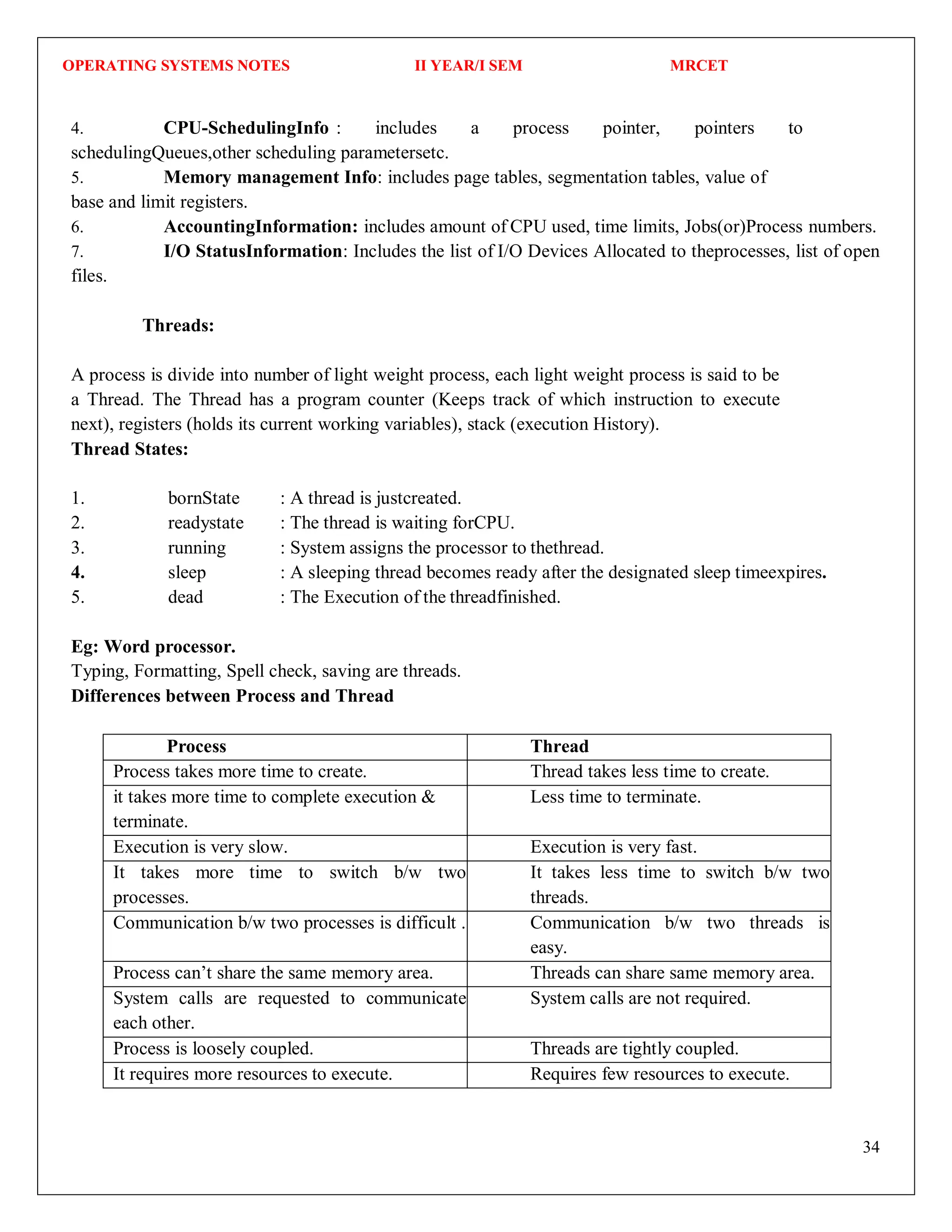 OPERATING SYSTEMS NOTES II YEAR/I SEM MRCET
34
4. CPU-SchedulingInfo : includes a process pointer, pointers to
schedulingQueues,other scheduling parametersetc.
5. Memory management Info: includes page tables, segmentation tables, value of
base and limit registers.
6. AccountingInformation: includes amount of CPU used, time limits, Jobs(or)Process numbers.
7. I/O StatusInformation: Includes the list of I/O Devices Allocated to theprocesses, list of open
files.
Threads:
A process is divide into number of light weight process, each light weight process is said to be
a Thread. The Thread has a program counter (Keeps track of which instruction to execute
next), registers (holds its current working variables), stack (execution History).
Thread States:
1. bornState : A thread is justcreated.
2. readystate : The thread is waiting forCPU.
3. running : System assigns the processor to thethread.
4. sleep : A sleeping thread becomes ready after the designated sleep timeexpires.
5. dead : The Execution of the threadfinished.
Eg: Word processor.
Typing, Formatting, Spell check, saving are threads.
Differences between Process and Thread
Process Thread
Process takes more time to create. Thread takes less time to create.
it takes more time to complete execution &
terminate.
Less time to terminate.
Execution is very slow. Execution is very fast.
It takes more time to switch b/w two
processes.
It takes less time to switch b/w two
threads.
Communication b/w two processes is difficult . Communication b/w two threads is
easy.
Process can’t share the same memory area. Threads can share same memory area.
System calls are requested to communicate
each other.
System calls are not required.
Process is loosely coupled. Threads are tightly coupled.
It requires more resources to execute. Requires few resources to execute.
 