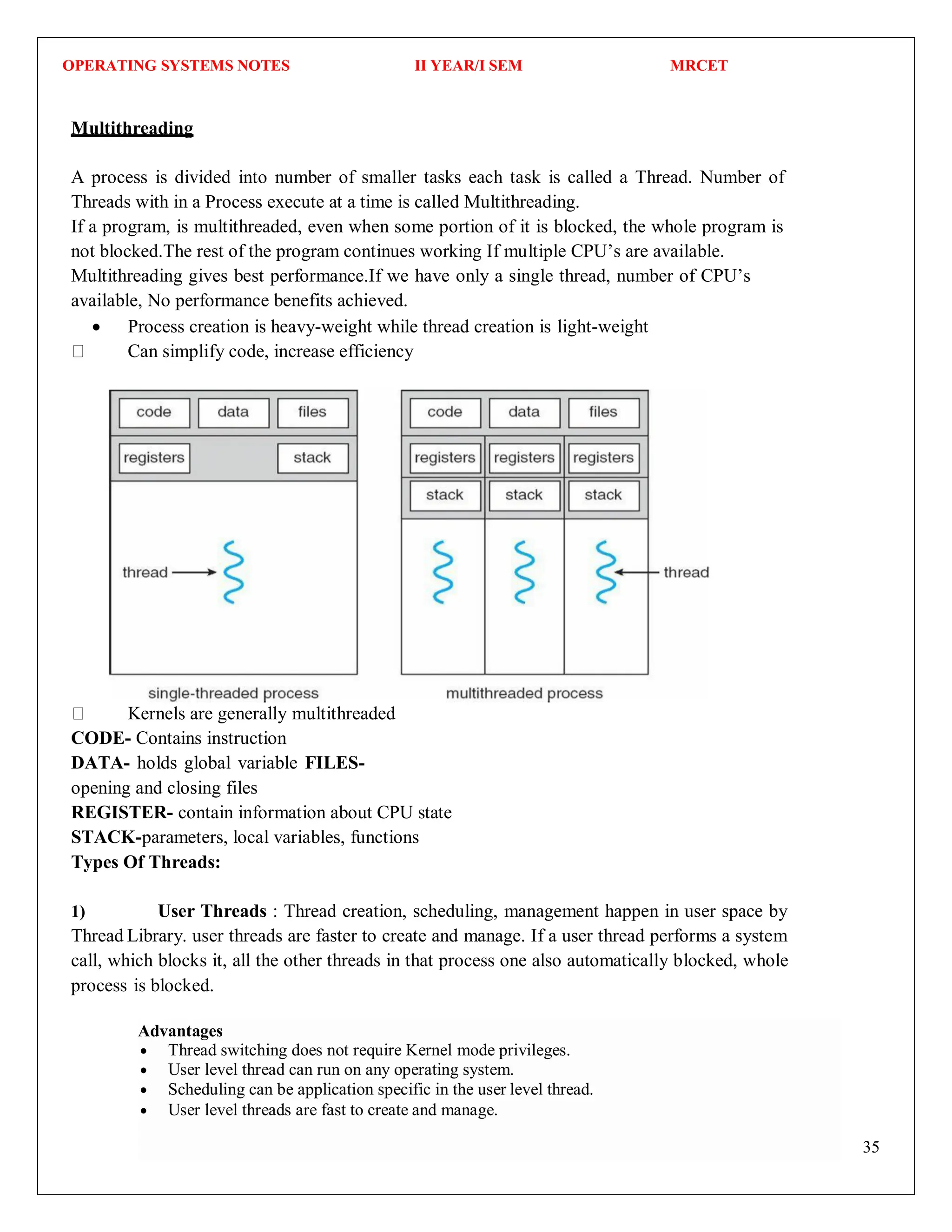 OPERATING SYSTEMS NOTES II YEAR/I SEM MRCET
35
Multithreading
A process is divided into number of smaller tasks each task is called a Thread. Number of
Threads with in a Process execute at a time is called Multithreading.
If a program, is multithreaded, even when some portion of it is blocked, the whole program is
not blocked.The rest of the program continues working If multiple CPU’s are available.
Multithreading gives best performance.If we have only a single thread, number of CPU’s
available, No performance benefits achieved.
 Process creation is heavy-weight while thread creation is light-weight
Can simplify code, increase efficiency
Kernels are generally multithreaded
CODE- Contains instruction
DATA- holds global variable FILES-
opening and closing files
REGISTER- contain information about CPU state
STACK-parameters, local variables, functions
Types Of Threads:
1) User Threads : Thread creation, scheduling, management happen in user space by
Thread Library. user threads are faster to create and manage. If a user thread performs a system
call, which blocks it, all the other threads in that process one also automatically blocked, whole
process is blocked.
Advantages
 Thread switching does not require Kernel mode privileges.
 User level thread can run on any operating system.
 Scheduling can be application specific in the user level thread.
 User level threads are fast to create and manage.
 