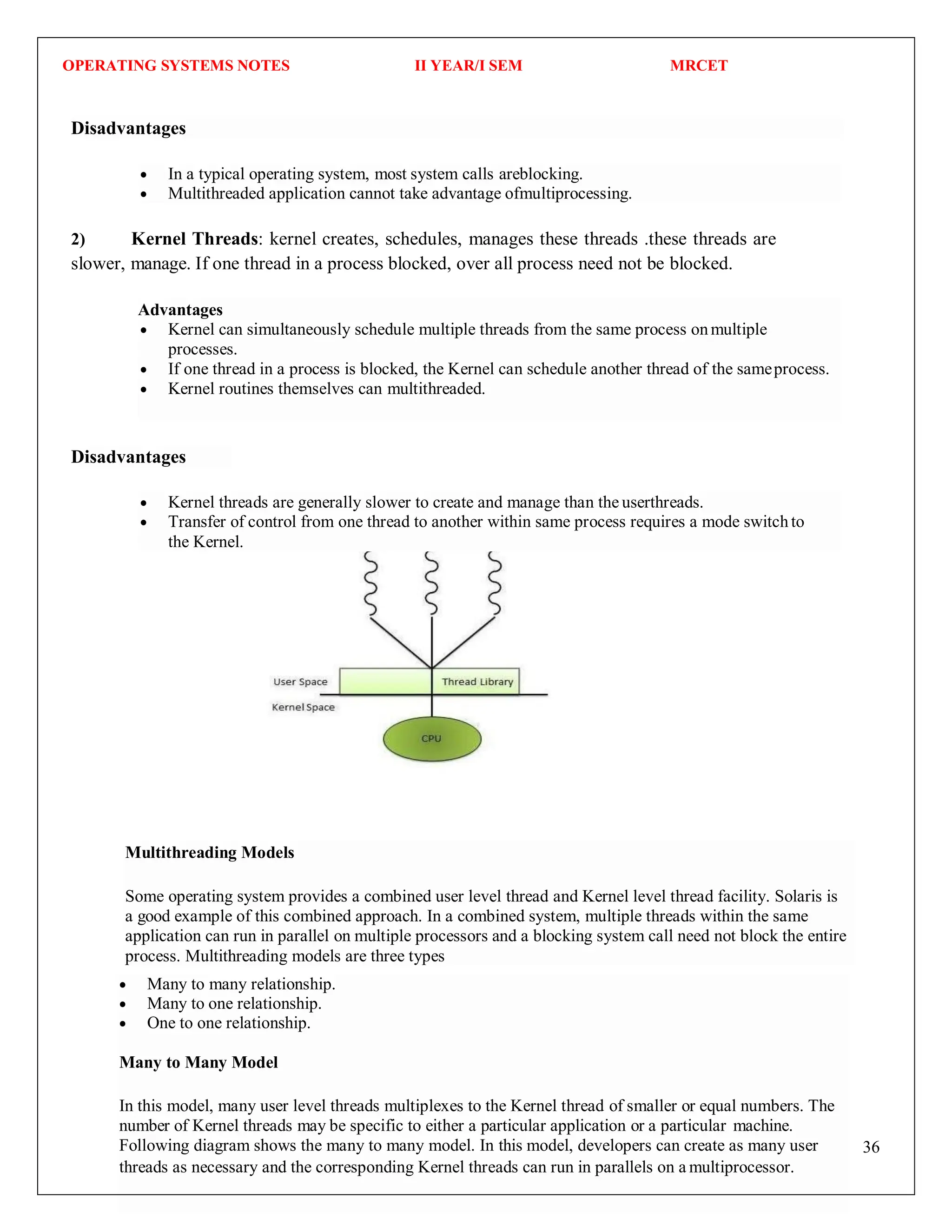 OPERATING SYSTEMS NOTES II YEAR/I SEM MRCET
36
Disadvantages
2) Kernel Threads: kernel creates, schedules, manages these threads .these threads are
slower, manage. If one thread in a process blocked, over all process need not be blocked.
Disadvantages
Multithreading Models
Some operating system provides a combined user level thread and Kernel level thread facility. Solaris is
a good example of this combined approach. In a combined system, multiple threads within the same
application can run in parallel on multiple processors and a blocking system call need not block the entire
process. Multithreading models are three types
 In a typical operating system, most system calls areblocking.
 Multithreaded application cannot take advantage ofmultiprocessing.
Advantages
 Kernel can simultaneously schedule multiple threads from the same process onmultiple
processes.
 If one thread in a process is blocked, the Kernel can schedule another thread of the sameprocess.
 Kernel routines themselves can multithreaded.
 Kernel threads are generally slower to create and manage than the userthreads.
 Transfer of control from one thread to another within same process requires a mode switchto
the Kernel.
 Many to many relationship.
 Many to one relationship.
 One to one relationship.
Many to Many Model
In this model, many user level threads multiplexes to the Kernel thread of smaller or equal numbers. The
number of Kernel threads may be specific to either a particular application or a particular machine.
Following diagram shows the many to many model. In this model, developers can create as many user
threads as necessary and the corresponding Kernel threads can run in parallels on a multiprocessor.
 