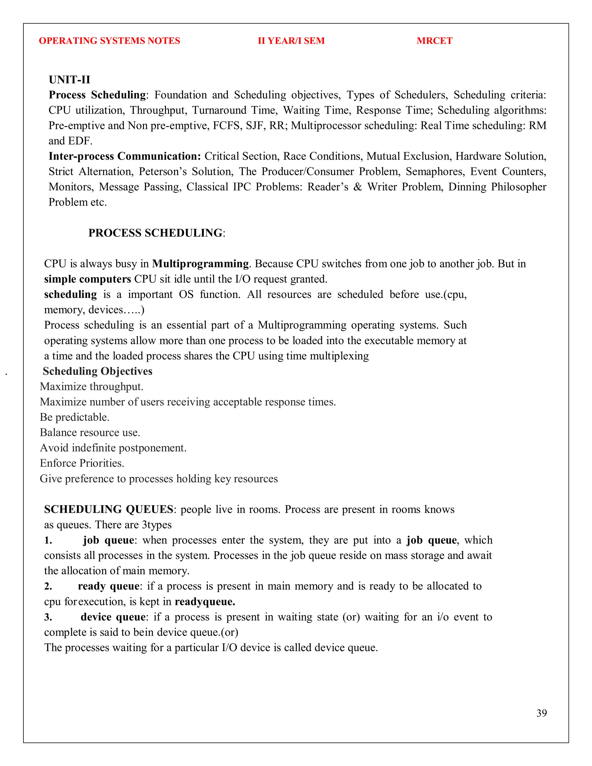 OPERATING SYSTEMS NOTES II YEAR/I SEM MRCET
39
UNIT-II
Process Scheduling: Foundation and Scheduling objectives, Types of Schedulers, Scheduling criteria:
CPU utilization, Throughput, Turnaround Time, Waiting Time, Response Time; Scheduling algorithms:
Pre-emptive and Non pre-emptive, FCFS, SJF, RR; Multiprocessor scheduling: Real Time scheduling: RM
and EDF.
Inter-process Communication: Critical Section, Race Conditions, Mutual Exclusion, Hardware Solution,
Strict Alternation, Peterson’s Solution, The Producer/Consumer Problem, Semaphores, Event Counters,
Monitors, Message Passing, Classical IPC Problems: Reader’s & Writer Problem, Dinning Philosopher
Problem etc.
PROCESS SCHEDULING:
CPU is always busy in Multiprogramming. Because CPU switches from one job to another job. But in
simple computers CPU sit idle until the I/O request granted.
scheduling is a important OS function. All resources are scheduled before use.(cpu,
memory, devices…..)
Process scheduling is an essential part of a Multiprogramming operating systems. Such
operating systems allow more than one process to be loaded into the executable memory at
a time and the loaded process shares the CPU using time multiplexing
. Scheduling Objectives
Maximize throughput.
Maximize number of users receiving acceptable response times.
Be predictable.
Balance resource use.
Avoid indefinite postponement.
Enforce Priorities.
Give preference to processes holding key resources
SCHEDULING QUEUES: people live in rooms. Process are present in rooms knows
as queues. There are 3types
1. job queue: when processes enter the system, they are put into a job queue, which
consists all processes in the system. Processes in the job queue reside on mass storage and await
the allocation of main memory.
2. ready queue: if a process is present in main memory and is ready to be allocated to
cpu forexecution, is kept in readyqueue.
3. device queue: if a process is present in waiting state (or) waiting for an i/o event to
complete is said to bein device queue.(or)
The processes waiting for a particular I/O device is called device queue.
 