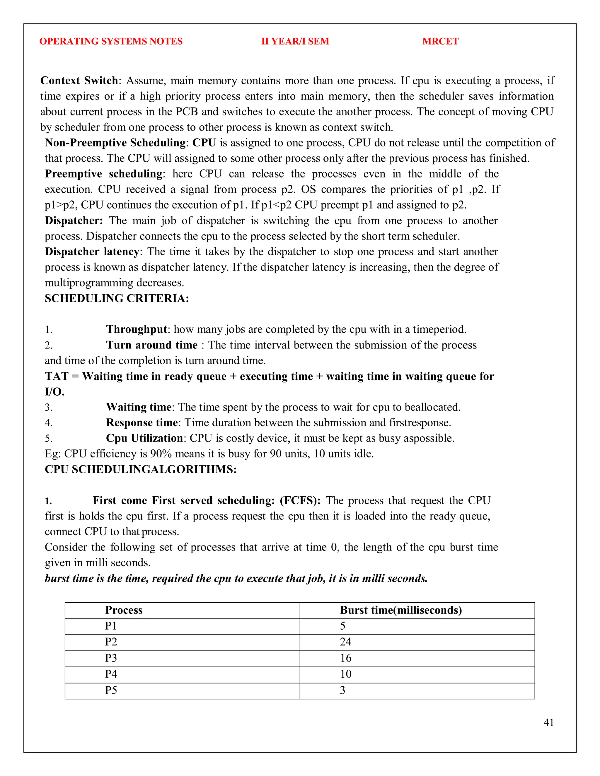 OPERATING SYSTEMS NOTES II YEAR/I SEM MRCET
41
Context Switch: Assume, main memory contains more than one process. If cpu is executing a process, if
time expires or if a high priority process enters into main memory, then the scheduler saves information
about current process in the PCB and switches to execute the another process. The concept of moving CPU
by scheduler from one process to other process is known as context switch.
Non-Preemptive Scheduling: CPU is assigned to one process, CPU do not release until the competition of
that process. The CPU will assigned to some other process only after the previous process has finished.
Preemptive scheduling: here CPU can release the processes even in the middle of the
execution. CPU received a signal from process p2. OS compares the priorities of p1 ,p2. If
p1>p2, CPU continues the execution of p1. If p1<p2 CPU preempt p1 and assigned to p2.
Dispatcher: The main job of dispatcher is switching the cpu from one process to another
process. Dispatcher connects the cpu to the process selected by the short term scheduler.
Dispatcher latency: The time it takes by the dispatcher to stop one process and start another
process is known as dispatcher latency. If the dispatcher latency is increasing, then the degree of
multiprogramming decreases.
SCHEDULING CRITERIA:
1. Throughput: how many jobs are completed by the cpu with in a timeperiod.
2. Turn around time : The time interval between the submission of the process
and time of the completion is turn around time.
TAT = Waiting time in ready queue + executing time + waiting time in waiting queue for
I/O.
3. Waiting time: The time spent by the process to wait for cpu to beallocated.
4. Response time: Time duration between the submission and firstresponse.
5. Cpu Utilization: CPU is costly device, it must be kept as busy aspossible.
Eg: CPU efficiency is 90% means it is busy for 90 units, 10 units idle.
CPU SCHEDULINGALGORITHMS:
1. First come First served scheduling: (FCFS): The process that request the CPU
first is holds the cpu first. If a process request the cpu then it is loaded into the ready queue,
connect CPU to that process.
Consider the following set of processes that arrive at time 0, the length of the cpu burst time
given in milli seconds.
burst time is the time, required the cpu to execute that job, it is in milli seconds.
Process Burst time(milliseconds)
P1 5
P2 24
P3 16
P4 10
P5 3
 