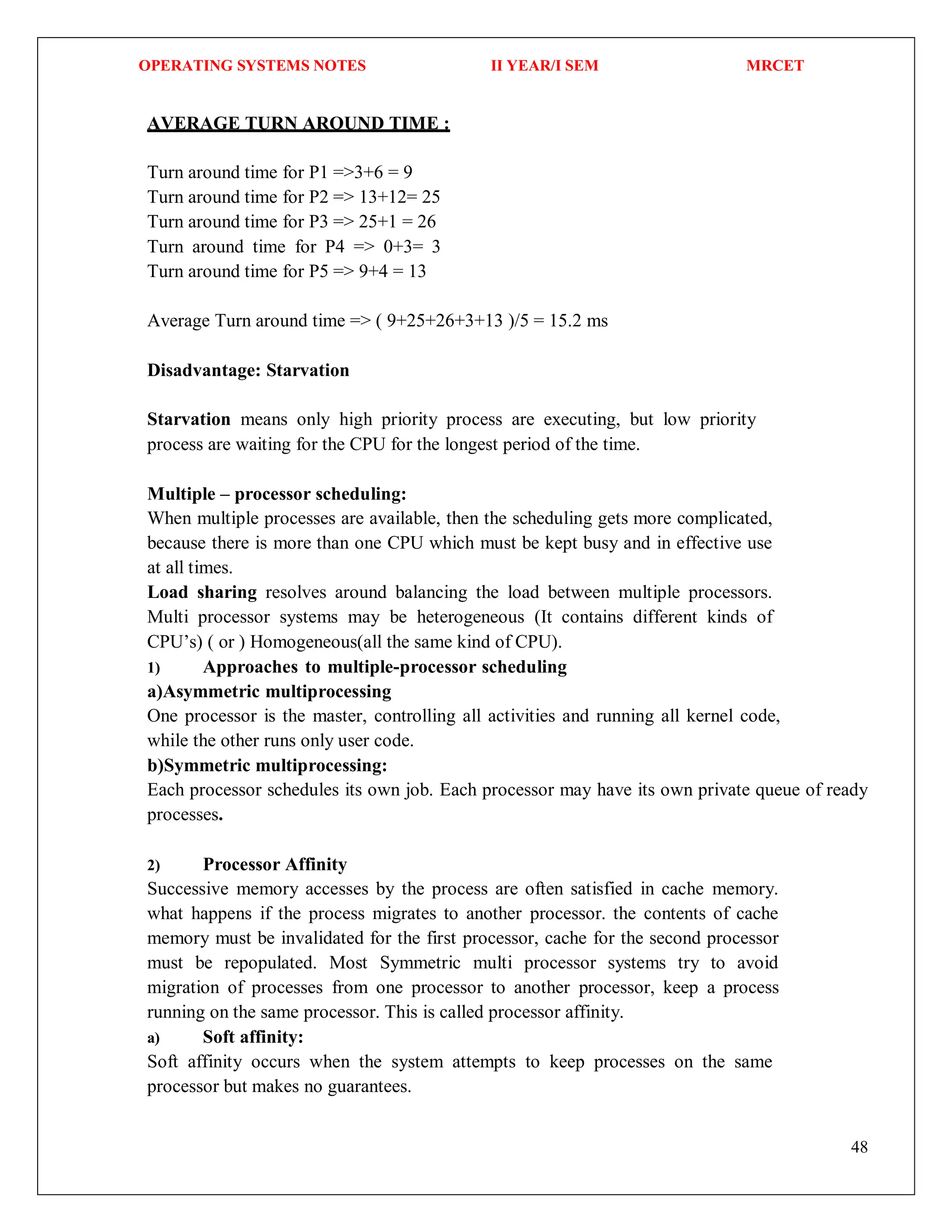 OPERATING SYSTEMS NOTES II YEAR/I SEM MRCET
48
AVERAGE TURN AROUND TIME :
Turn around time for P1 =>3+6 = 9
Turn around time for P2 => 13+12= 25
Turn around time for P3 => 25+1 = 26
Turn around time for P4 => 0+3= 3
Turn around time for P5 => 9+4 = 13
Average Turn around time => ( 9+25+26+3+13 )/5 = 15.2 ms
Disadvantage: Starvation
Starvation means only high priority process are executing, but low priority
process are waiting for the CPU for the longest period of the time.
Multiple – processor scheduling:
When multiple processes are available, then the scheduling gets more complicated,
because there is more than one CPU which must be kept busy and in effective use
at all times.
Load sharing resolves around balancing the load between multiple processors.
Multi processor systems may be heterogeneous (It contains different kinds of
CPU’s) ( or ) Homogeneous(all the same kind of CPU).
1) Approaches to multiple-processor scheduling
a)Asymmetric multiprocessing
One processor is the master, controlling all activities and running all kernel code,
while the other runs only user code.
b)Symmetric multiprocessing:
Each processor schedules its own job. Each processor may have its own private queue of ready
processes.
2) Processor Affinity
Successive memory accesses by the process are often satisfied in cache memory.
what happens if the process migrates to another processor. the contents of cache
memory must be invalidated for the first processor, cache for the second processor
must be repopulated. Most Symmetric multi processor systems try to avoid
migration of processes from one processor to another processor, keep a process
running on the same processor. This is called processor affinity.
a) Soft affinity:
Soft affinity occurs when the system attempts to keep processes on the same
processor but makes no guarantees.
 