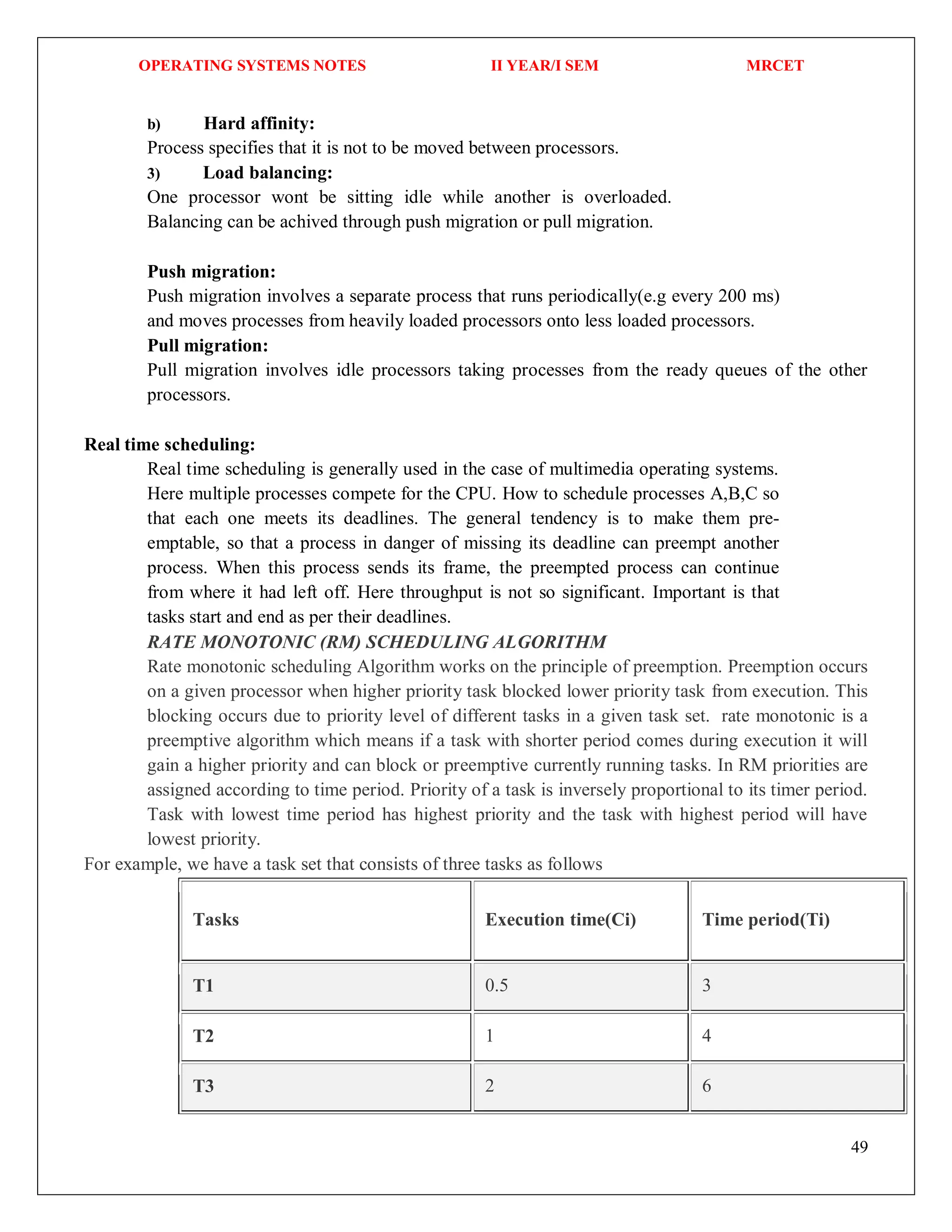 OPERATING SYSTEMS NOTES II YEAR/I SEM MRCET
49
b) Hard affinity:
Process specifies that it is not to be moved between processors.
3) Load balancing:
One processor wont be sitting idle while another is overloaded.
Balancing can be achived through push migration or pull migration.
Push migration:
Push migration involves a separate process that runs periodically(e.g every 200 ms)
and moves processes from heavily loaded processors onto less loaded processors.
Pull migration:
Pull migration involves idle processors taking processes from the ready queues of the other
processors.
Real time scheduling:
Real time scheduling is generally used in the case of multimedia operating systems.
Here multiple processes compete for the CPU. How to schedule processes A,B,C so
that each one meets its deadlines. The general tendency is to make them pre-
emptable, so that a process in danger of missing its deadline can preempt another
process. When this process sends its frame, the preempted process can continue
from where it had left off. Here throughput is not so significant. Important is that
tasks start and end as per their deadlines.
RATE MONOTONIC (RM) SCHEDULING ALGORITHM
Rate monotonic scheduling Algorithm works on the principle of preemption. Preemption occurs
on a given processor when higher priority task blocked lower priority task from execution. This
blocking occurs due to priority level of different tasks in a given task set. rate monotonic is a
preemptive algorithm which means if a task with shorter period comes during execution it will
gain a higher priority and can block or preemptive currently running tasks. In RM priorities are
assigned according to time period. Priority of a task is inversely proportional to its timer period.
Task with lowest time period has highest priority and the task with highest period will have
lowest priority.
For example, we have a task set that consists of three tasks as follows
Tasks Execution time(Ci) Time period(Ti)
T1 0.5 3
T2 1 4
T3 2 6
 