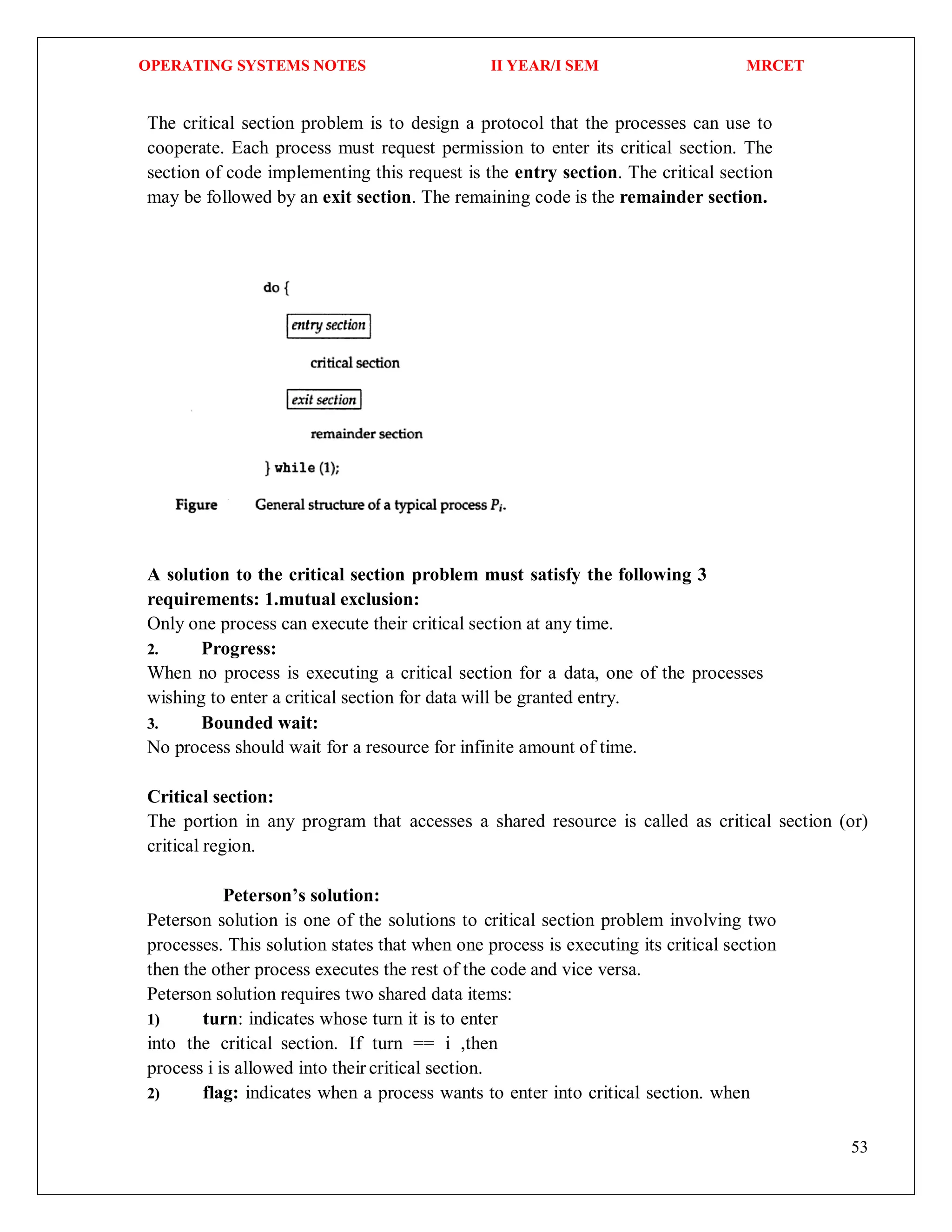 OPERATING SYSTEMS NOTES II YEAR/I SEM MRCET
53
The critical section problem is to design a protocol that the processes can use to
cooperate. Each process must request permission to enter its critical section. The
section of code implementing this request is the entry section. The critical section
may be followed by an exit section. The remaining code is the remainder section.
A solution to the critical section problem must satisfy the following 3
requirements: 1.mutual exclusion:
Only one process can execute their critical section at any time.
2. Progress:
When no process is executing a critical section for a data, one of the processes
wishing to enter a critical section for data will be granted entry.
3. Bounded wait:
No process should wait for a resource for infinite amount of time.
Critical section:
The portion in any program that accesses a shared resource is called as critical section (or)
critical region.
Peterson’s solution:
Peterson solution is one of the solutions to critical section problem involving two
processes. This solution states that when one process is executing its critical section
then the other process executes the rest of the code and vice versa.
Peterson solution requires two shared data items:
1) turn: indicates whose turn it is to enter
into the critical section. If turn == i ,then
process i is allowed into their critical section.
2) flag: indicates when a process wants to enter into critical section. when
 