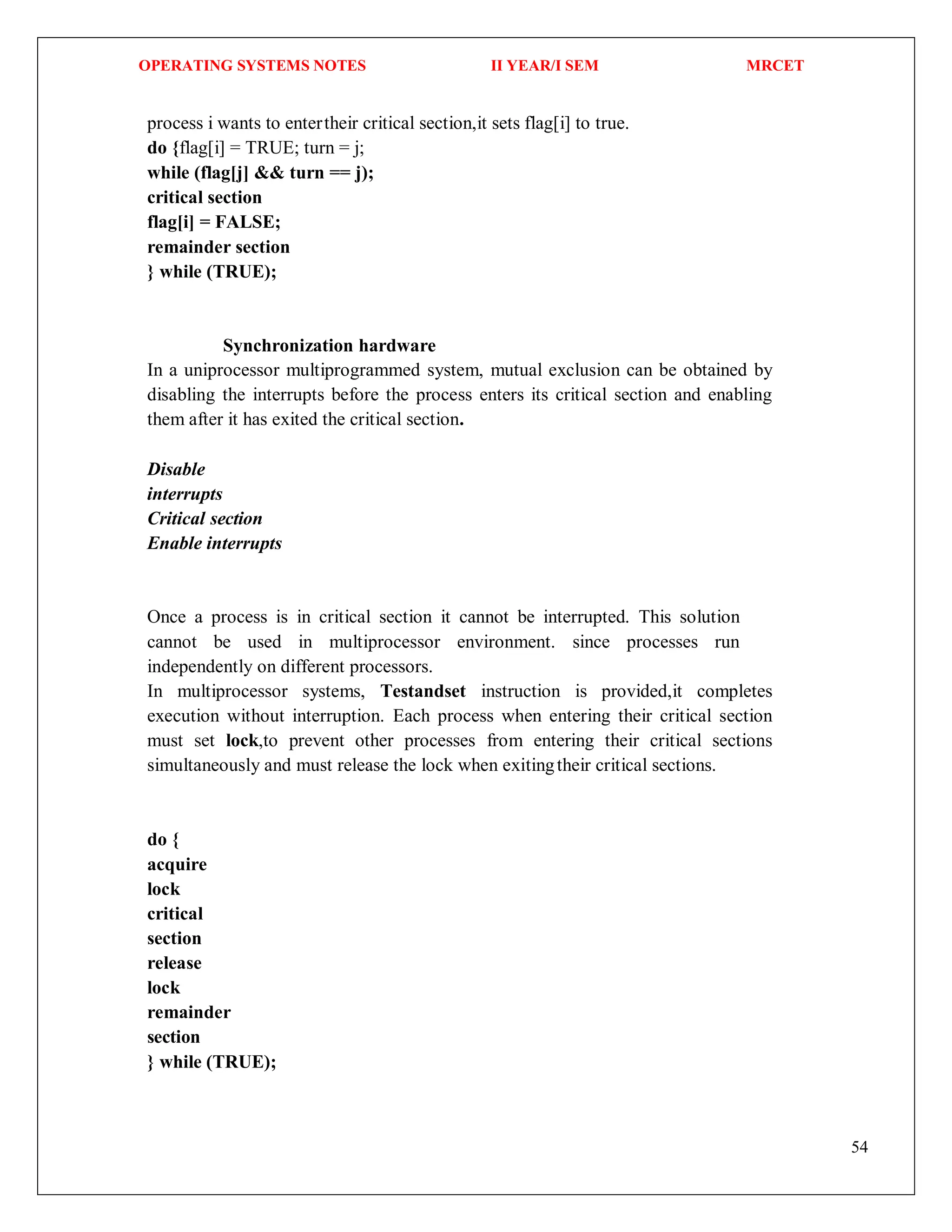 OPERATING SYSTEMS NOTES II YEAR/I SEM MRCET
54
process i wants to entertheir critical section,it sets flag[i] to true.
do {flag[i] = TRUE; turn = j;
while (flag[j] && turn == j);
critical section
flag[i] = FALSE;
remainder section
} while (TRUE);
Synchronization hardware
In a uniprocessor multiprogrammed system, mutual exclusion can be obtained by
disabling the interrupts before the process enters its critical section and enabling
them after it has exited the critical section.
Disable
interrupts
Critical section
Enable interrupts
Once a process is in critical section it cannot be interrupted. This solution
cannot be used in multiprocessor environment. since processes run
independently on different processors.
In multiprocessor systems, Testandset instruction is provided,it completes
execution without interruption. Each process when entering their critical section
must set lock,to prevent other processes from entering their critical sections
simultaneously and must release the lock when exitingtheir critical sections.
do {
acquire
lock
critical
section
release
lock
remainder
section
} while (TRUE);
 