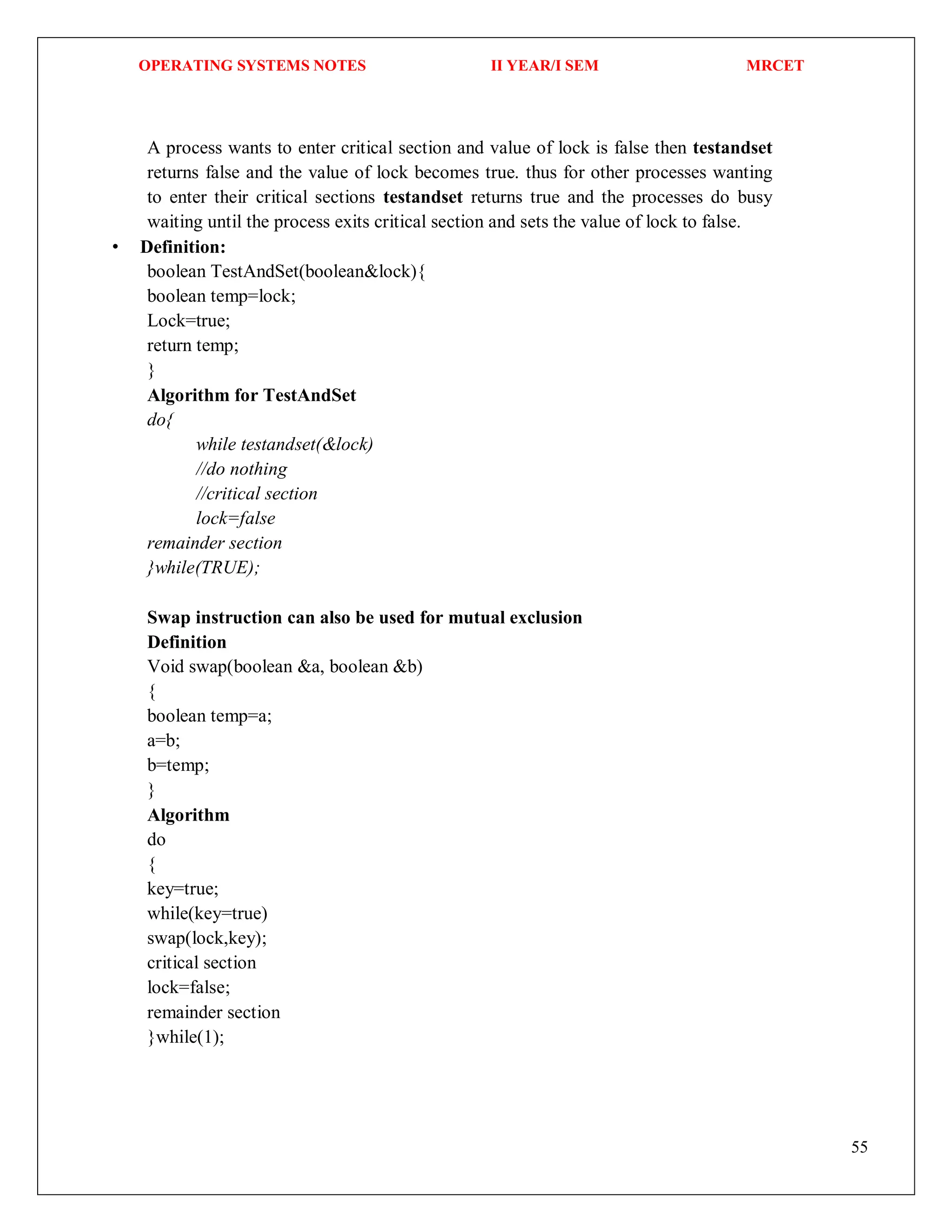 OPERATING SYSTEMS NOTES II YEAR/I SEM MRCET
55
A process wants to enter critical section and value of lock is false then testandset
returns false and the value of lock becomes true. thus for other processes wanting
to enter their critical sections testandset returns true and the processes do busy
waiting until the process exits critical section and sets the value of lock to false.
• Definition:
boolean TestAndSet(boolean&lock){
boolean temp=lock;
Lock=true;
return temp;
}
Algorithm for TestAndSet
do{
while testandset(&lock)
//do nothing
//critical section
lock=false
remainder section
}while(TRUE);
Swap instruction can also be used for mutual exclusion
Definition
Void swap(boolean &a, boolean &b)
{
boolean temp=a;
a=b;
b=temp;
}
Algorithm
do
{
key=true;
while(key=true)
swap(lock,key);
critical section
lock=false;
remainder section
}while(1);
 