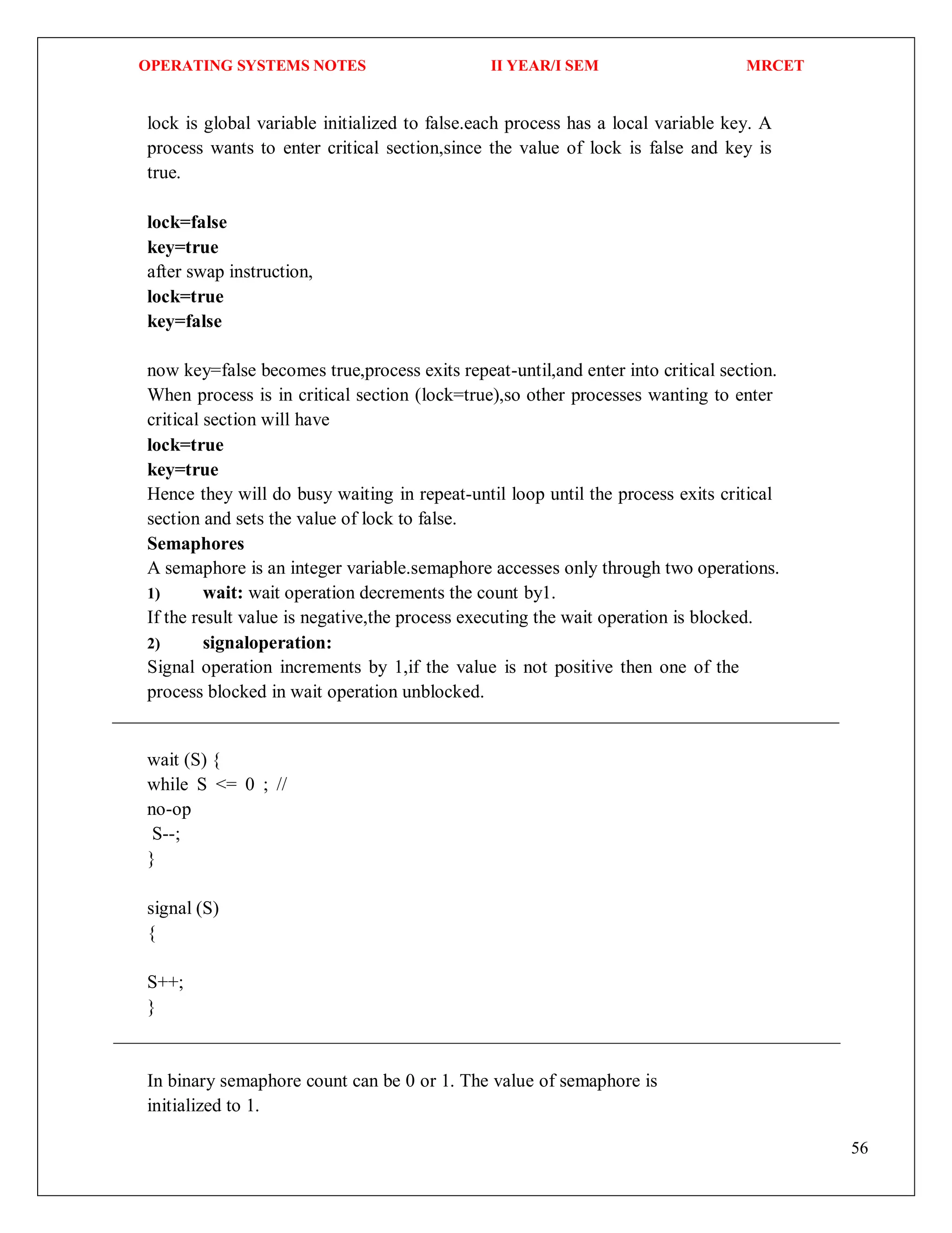 OPERATING SYSTEMS NOTES II YEAR/I SEM MRCET
56
lock is global variable initialized to false.each process has a local variable key. A
process wants to enter critical section,since the value of lock is false and key is
true.
lock=false
key=true
after swap instruction,
lock=true
key=false
now key=false becomes true,process exits repeat-until,and enter into critical section.
When process is in critical section (lock=true),so other processes wanting to enter
critical section will have
lock=true
key=true
Hence they will do busy waiting in repeat-until loop until the process exits critical
section and sets the value of lock to false.
Semaphores
A semaphore is an integer variable.semaphore accesses only through two operations.
1) wait: wait operation decrements the count by1.
If the result value is negative,the process executing the wait operation is blocked.
2) signaloperation:
Signal operation increments by 1,if the value is not positive then one of the
process blocked in wait operation unblocked.
wait (S) {
while S <= 0 ; //
no-op
S--;
}
signal (S)
{
S++;
}
In binary semaphore count can be 0 or 1. The value of semaphore is
initialized to 1.
 