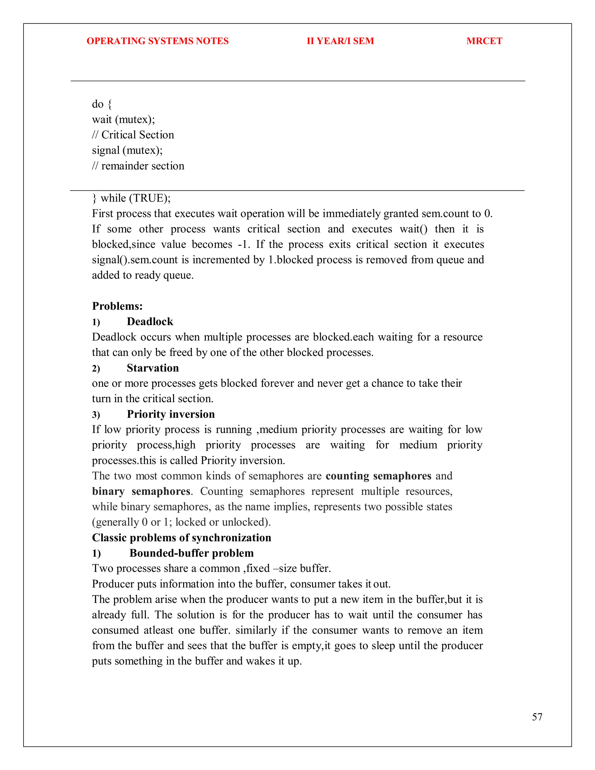 OPERATING SYSTEMS NOTES II YEAR/I SEM MRCET
57
do {
wait (mutex);
// Critical Section
signal (mutex);
// remainder section
} while (TRUE);
First process that executes wait operation will be immediately granted sem.count to 0.
If some other process wants critical section and executes wait() then it is
blocked,since value becomes -1. If the process exits critical section it executes
signal().sem.count is incremented by 1.blocked process is removed from queue and
added to ready queue.
Problems:
1) Deadlock
Deadlock occurs when multiple processes are blocked.each waiting for a resource
that can only be freed by one of the other blocked processes.
2) Starvation
one or more processes gets blocked forever and never get a chance to take their
turn in the critical section.
3) Priority inversion
If low priority process is running ,medium priority processes are waiting for low
priority process,high priority processes are waiting for medium priority
processes.this is called Priority inversion.
The two most common kinds of semaphores are counting semaphores and
binary semaphores. Counting semaphores represent multiple resources,
while binary semaphores, as the name implies, represents two possible states
(generally 0 or 1; locked or unlocked).
Classic problems of synchronization
1) Bounded-buffer problem
Two processes share a common ,fixed –size buffer.
Producer puts information into the buffer, consumer takes it out.
The problem arise when the producer wants to put a new item in the buffer,but it is
already full. The solution is for the producer has to wait until the consumer has
consumed atleast one buffer. similarly if the consumer wants to remove an item
from the buffer and sees that the buffer is empty,it goes to sleep until the producer
puts something in the buffer and wakes it up.
 