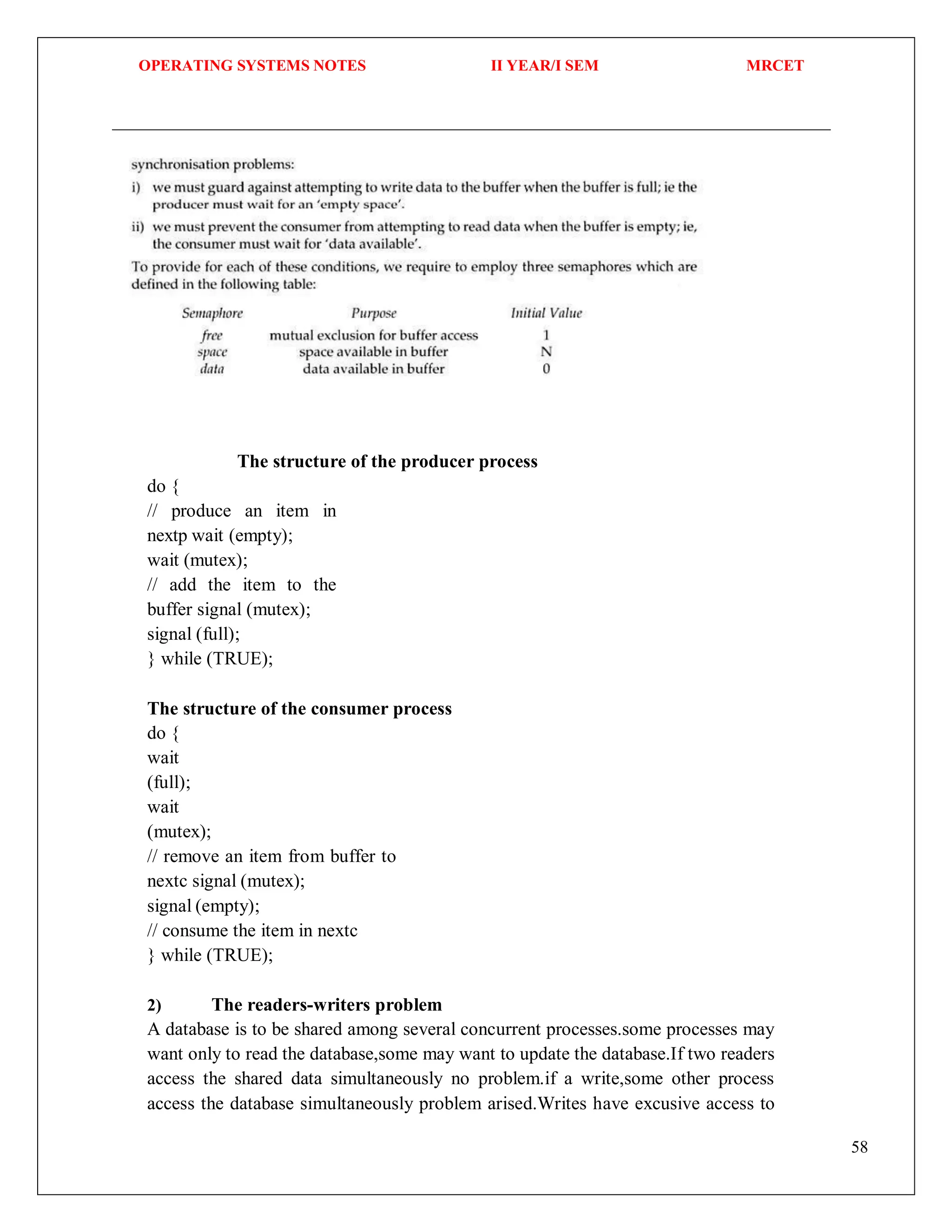 OPERATING SYSTEMS NOTES II YEAR/I SEM MRCET
58
The structure of the producer process
do {
// produce an item in
nextp wait (empty);
wait (mutex);
// add the item to the
buffer signal (mutex);
signal (full);
} while (TRUE);
The structure of the consumer process
do {
wait
(full);
wait
(mutex);
// remove an item from buffer to
nextc signal (mutex);
signal (empty);
// consume the item in nextc
} while (TRUE);
2) The readers-writers problem
A database is to be shared among several concurrent processes.some processes may
want only to read the database,some may want to update the database.If two readers
access the shared data simultaneously no problem.if a write,some other process
access the database simultaneously problem arised.Writes have excusive access to
 