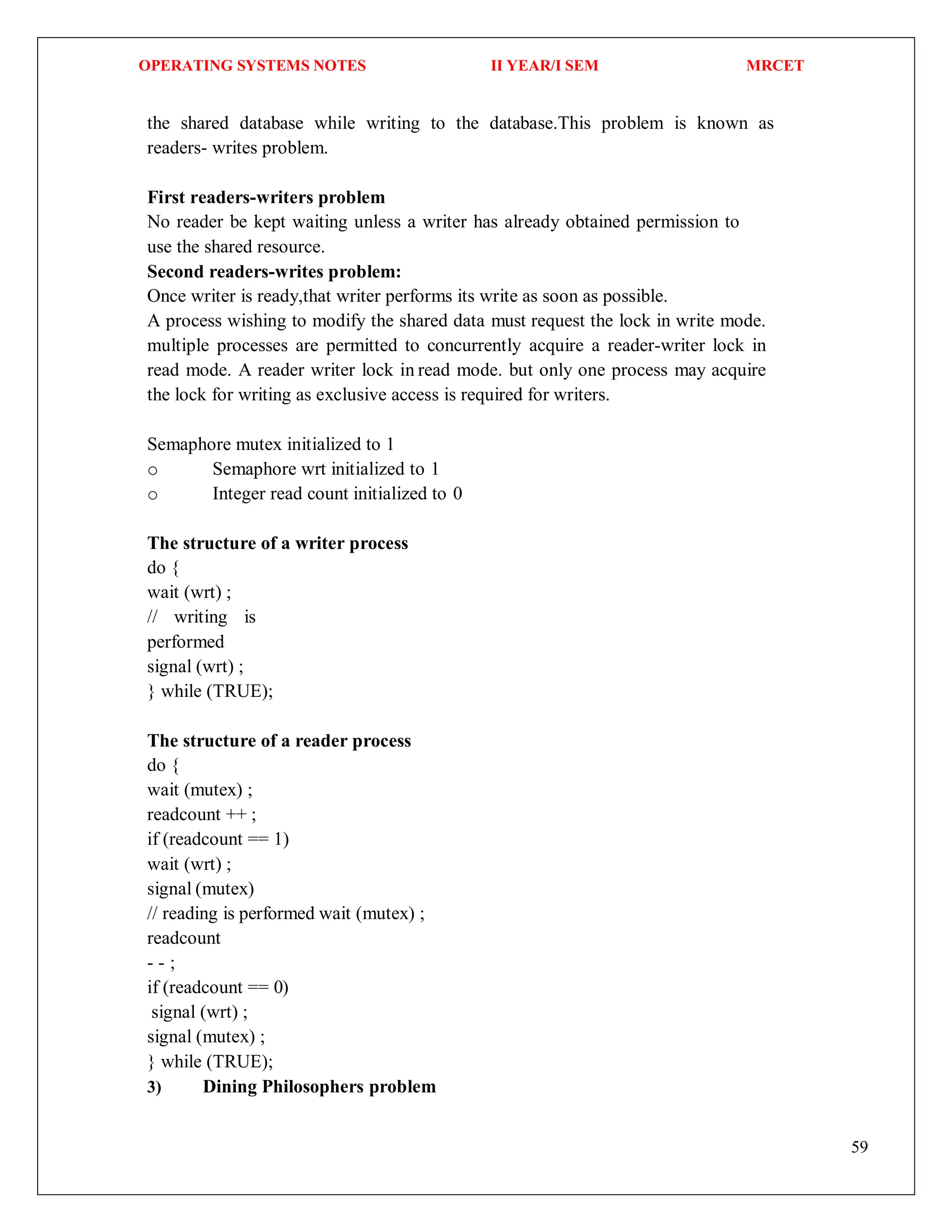 OPERATING SYSTEMS NOTES II YEAR/I SEM MRCET
59
the shared database while writing to the database.This problem is known as
readers- writes problem.
First readers-writers problem
No reader be kept waiting unless a writer has already obtained permission to
use the shared resource.
Second readers-writes problem:
Once writer is ready,that writer performs its write as soon as possible.
A process wishing to modify the shared data must request the lock in write mode.
multiple processes are permitted to concurrently acquire a reader-writer lock in
read mode. A reader writer lock in read mode. but only one process may acquire
the lock for writing as exclusive access is required for writers.
Semaphore mutex initialized to 1
o Semaphore wrt initialized to 1
o Integer read count initialized to 0
The structure of a writer process
do {
wait (wrt) ;
// writing is
performed
signal (wrt) ;
} while (TRUE);
The structure of a reader process
do {
wait (mutex) ;
readcount ++ ;
if (readcount == 1)
wait (wrt) ;
signal (mutex)
// reading is performed wait (mutex) ;
readcount
- - ;
if (readcount == 0)
signal (wrt) ;
signal (mutex) ;
} while (TRUE);
3) Dining Philosophers problem
 