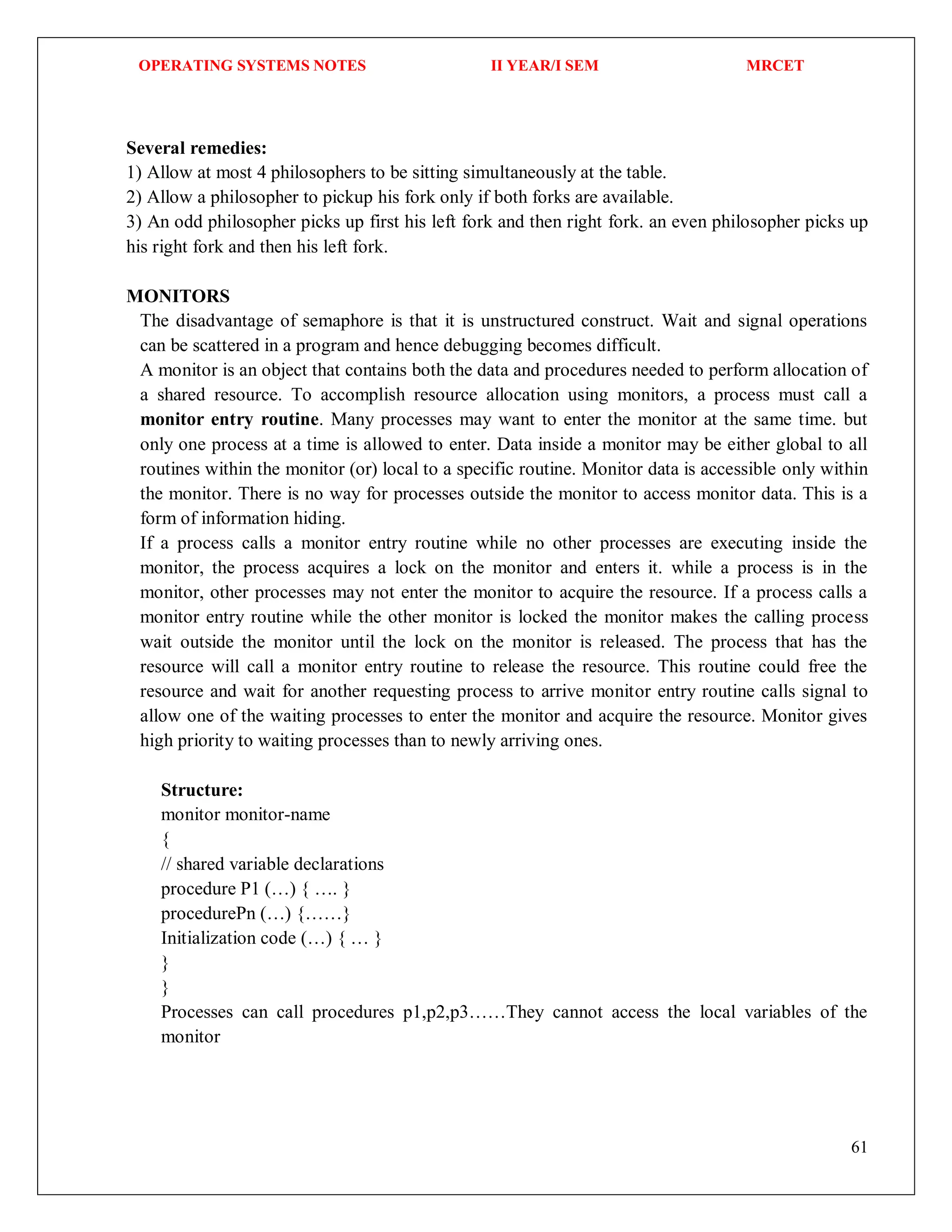 OPERATING SYSTEMS NOTES II YEAR/I SEM MRCET
61
Several remedies:
1) Allow at most 4 philosophers to be sitting simultaneously at the table.
2) Allow a philosopher to pickup his fork only if both forks are available.
3) An odd philosopher picks up first his left fork and then right fork. an even philosopher picks up
his right fork and then his left fork.
MONITORS
The disadvantage of semaphore is that it is unstructured construct. Wait and signal operations
can be scattered in a program and hence debugging becomes difficult.
A monitor is an object that contains both the data and procedures needed to perform allocation of
a shared resource. To accomplish resource allocation using monitors, a process must call a
monitor entry routine. Many processes may want to enter the monitor at the same time. but
only one process at a time is allowed to enter. Data inside a monitor may be either global to all
routines within the monitor (or) local to a specific routine. Monitor data is accessible only within
the monitor. There is no way for processes outside the monitor to access monitor data. This is a
form of information hiding.
If a process calls a monitor entry routine while no other processes are executing inside the
monitor, the process acquires a lock on the monitor and enters it. while a process is in the
monitor, other processes may not enter the monitor to acquire the resource. If a process calls a
monitor entry routine while the other monitor is locked the monitor makes the calling process
wait outside the monitor until the lock on the monitor is released. The process that has the
resource will call a monitor entry routine to release the resource. This routine could free the
resource and wait for another requesting process to arrive monitor entry routine calls signal to
allow one of the waiting processes to enter the monitor and acquire the resource. Monitor gives
high priority to waiting processes than to newly arriving ones.
Structure:
monitor monitor-name
{
// shared variable declarations
procedure P1 (…) { …. }
procedurePn (…) {……}
Initialization code (…) { … }
}
}
Processes can call procedures p1,p2,p3……They cannot access the local variables of the
monitor
 