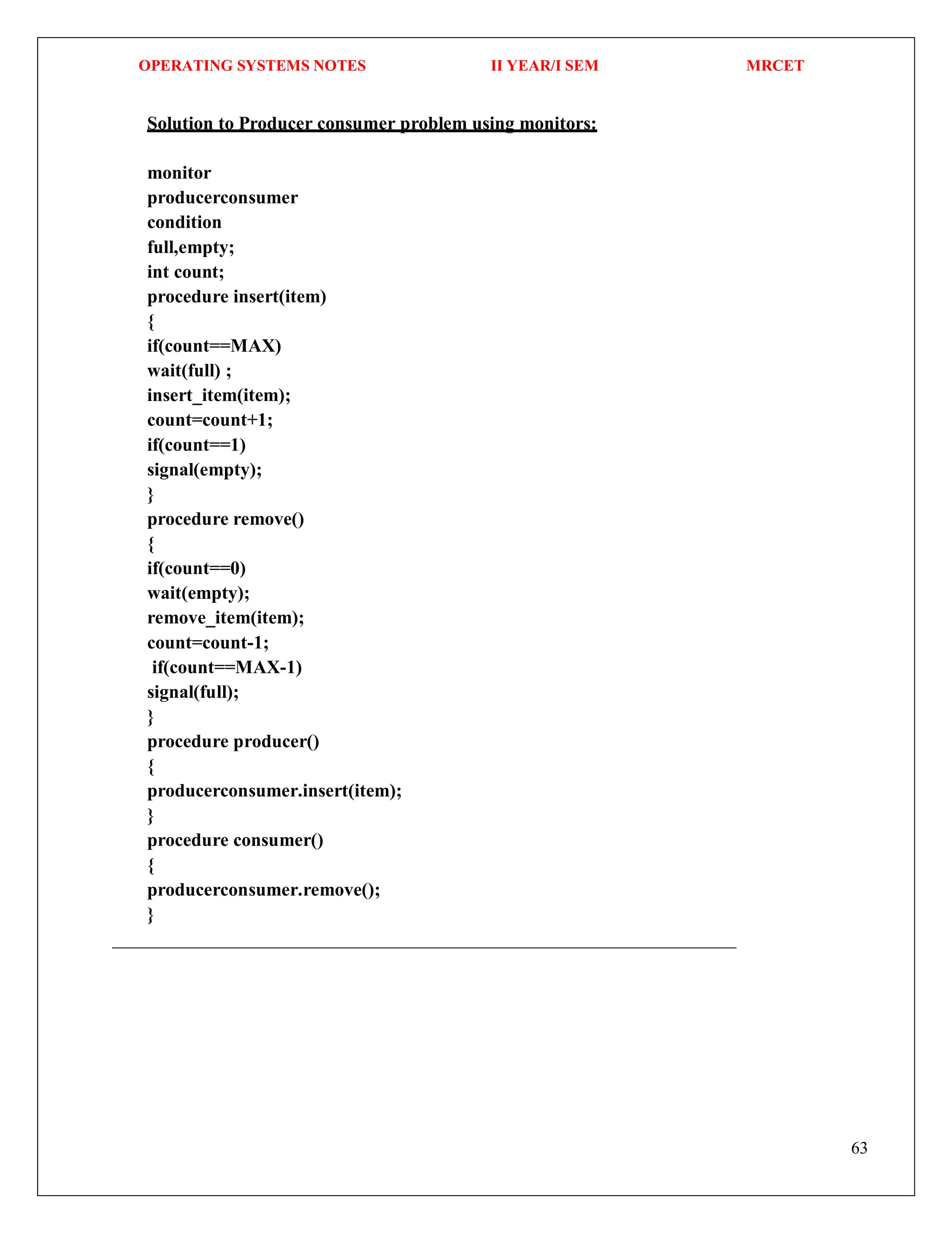 OPERATING SYSTEMS NOTES II YEAR/I SEM MRCET
63
Solution to Producer consumer problem using monitors:
monitor
producerconsumer
condition
full,empty;
int count;
procedure insert(item)
{
if(count==MAX)
wait(full) ;
insert_item(item);
count=count+1;
if(count==1)
signal(empty);
}
procedure remove()
{
if(count==0)
wait(empty);
remove_item(item);
count=count-1;
if(count==MAX-1)
signal(full);
}
procedure producer()
{
producerconsumer.insert(item);
}
procedure consumer()
{
producerconsumer.remove();
}
 