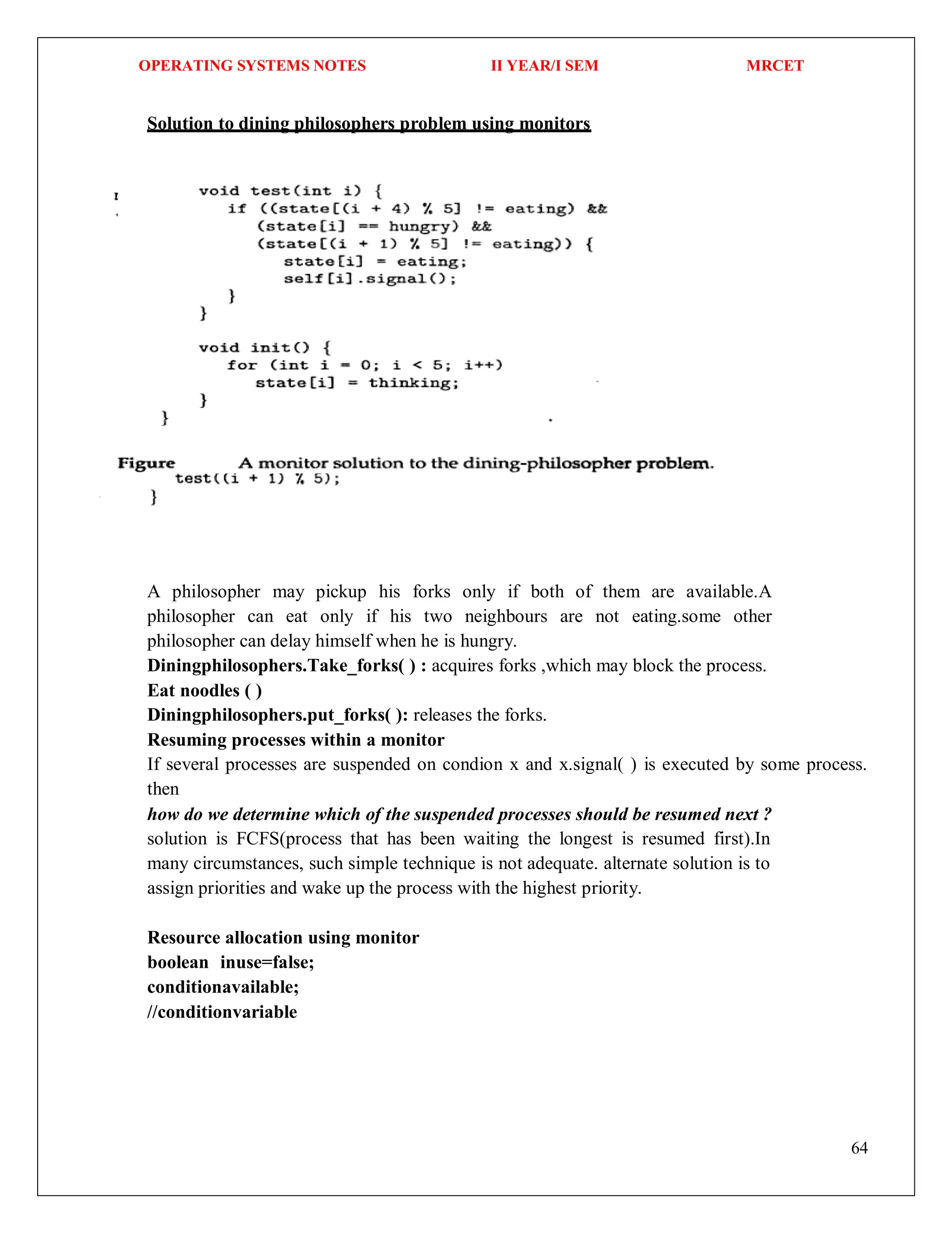 OPERATING SYSTEMS NOTES II YEAR/I SEM MRCET
64
Solution to dining philosophers problem using monitors
A philosopher may pickup his forks only if both of them are available.A
philosopher can eat only if his two neighbours are not eating.some other
philosopher can delay himself when he is hungry.
Diningphilosophers.Take_forks( ) : acquires forks ,which may block the process.
Eat noodles ( )
Diningphilosophers.put_forks( ): releases the forks.
Resuming processes within a monitor
If several processes are suspended on condion x and x.signal( ) is executed by some process.
then
how do we determine which of the suspended processes should be resumed next ?
solution is FCFS(process that has been waiting the longest is resumed first).In
many circumstances, such simple technique is not adequate. alternate solution is to
assign priorities and wake up the process with the highest priority.
Resource allocation using monitor
boolean inuse=false;
conditionavailable;
//conditionvariable
 
