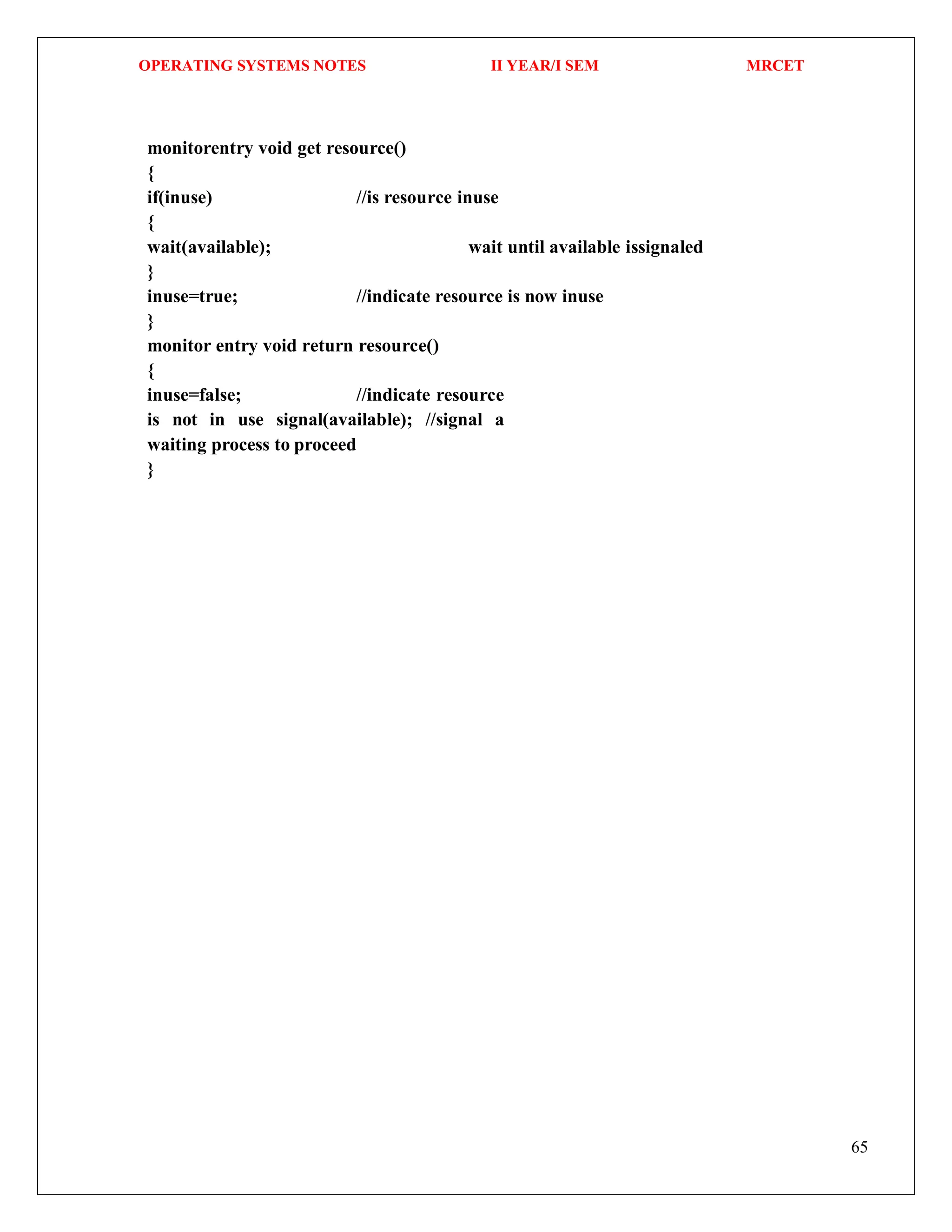 OPERATING SYSTEMS NOTES II YEAR/I SEM MRCET
65
monitorentry void get resource()
{
if(inuse) //is resource inuse
{
wait(available); wait until available issignaled
}
inuse=true; //indicate resource is now inuse
}
monitor entry void return resource()
{
inuse=false; //indicate resource
is not in use signal(available); //signal a
waiting process to proceed
}
 