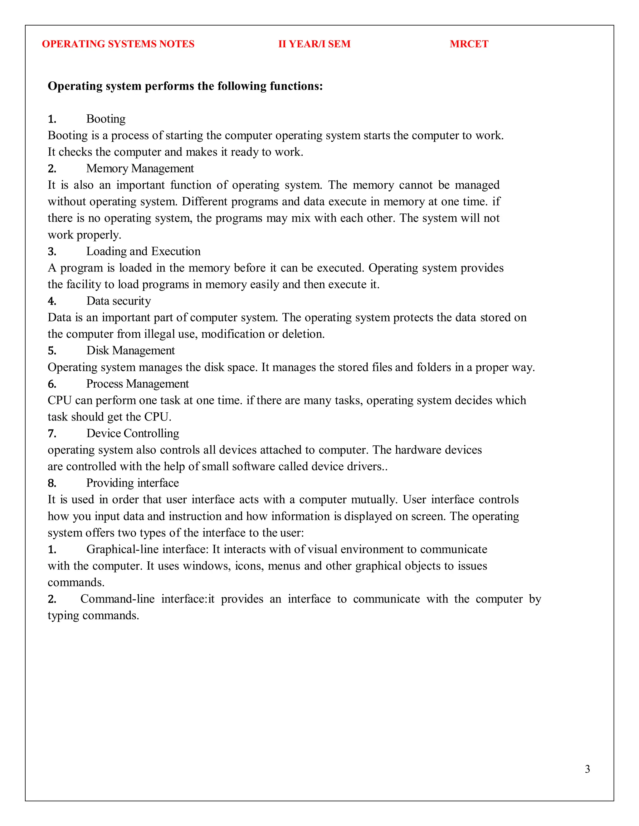OPERATING SYSTEMS NOTES II YEAR/I SEM MRCET
3
Operating system performs the following functions:
1. Booting
Booting is a process of starting the computer operating system starts the computer to work.
It checks the computer and makes it ready to work.
2. Memory Management
It is also an important function of operating system. The memory cannot be managed
without operating system. Different programs and data execute in memory at one time. if
there is no operating system, the programs may mix with each other. The system will not
work properly.
3. Loading and Execution
A program is loaded in the memory before it can be executed. Operating system provides
the facility to load programs in memory easily and then execute it.
4. Data security
Data is an important part of computer system. The operating system protects the data stored on
the computer from illegal use, modification or deletion.
5. Disk Management
Operating system manages the disk space. It manages the stored files and folders in a proper way.
6. Process Management
CPU can perform one task at one time. if there are many tasks, operating system decides which
task should get the CPU.
7. Device Controlling
operating system also controls all devices attached to computer. The hardware devices
are controlled with the help of small software called device drivers..
8. Providing interface
It is used in order that user interface acts with a computer mutually. User interface controls
how you input data and instruction and how information is displayed on screen. The operating
system offers two types of the interface to the user:
1. Graphical-line interface: It interacts with of visual environment to communicate
with the computer. It uses windows, icons, menus and other graphical objects to issues
commands.
2. Command-line interface:it provides an interface to communicate with the computer by
typing commands.
 