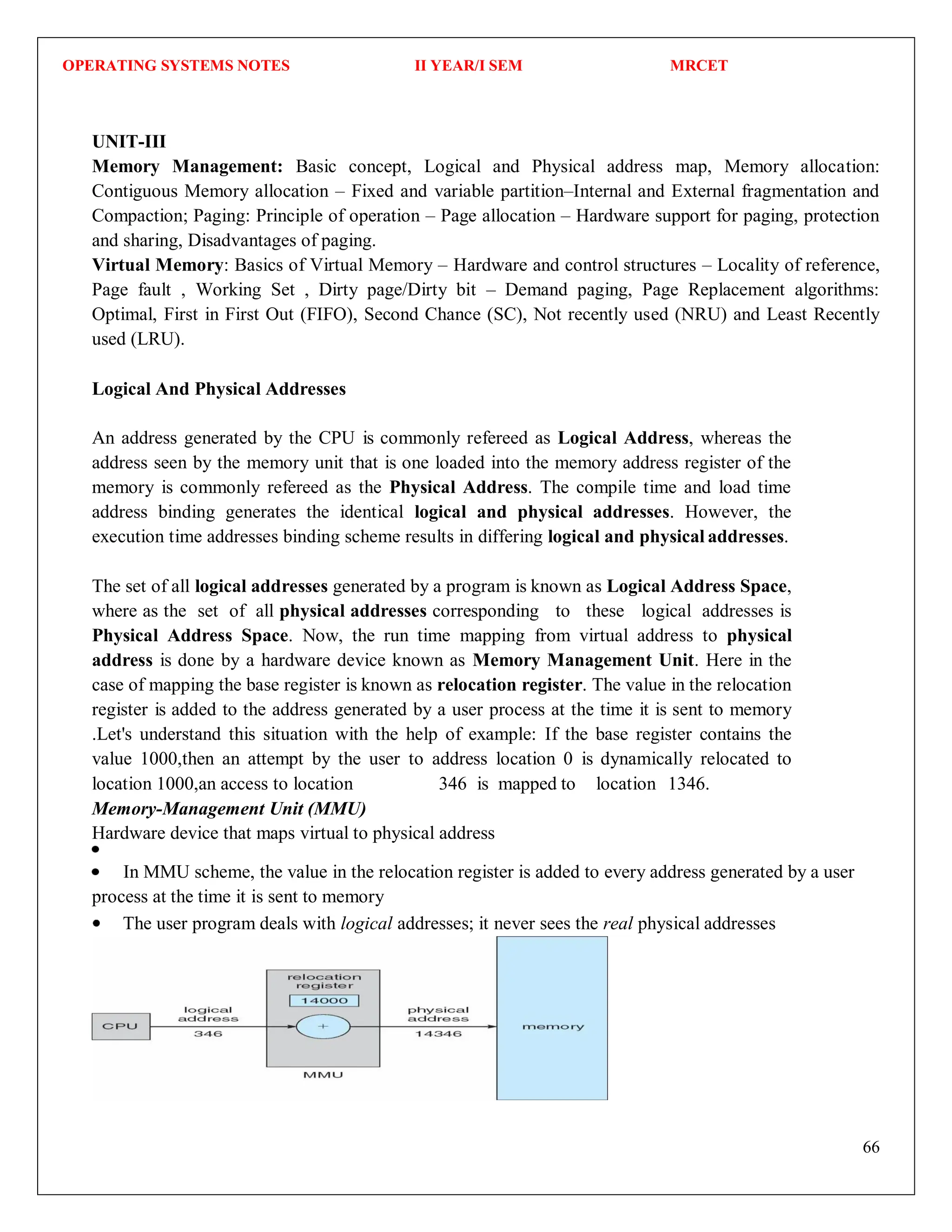 OPERATING SYSTEMS NOTES II YEAR/I SEM MRCET
66
UNIT-III
Memory Management: Basic concept, Logical and Physical address map, Memory allocation:
Contiguous Memory allocation – Fixed and variable partition–Internal and External fragmentation and
Compaction; Paging: Principle of operation – Page allocation – Hardware support for paging, protection
and sharing, Disadvantages of paging.
Virtual Memory: Basics of Virtual Memory – Hardware and control structures – Locality of reference,
Page fault , Working Set , Dirty page/Dirty bit – Demand paging, Page Replacement algorithms:
Optimal, First in First Out (FIFO), Second Chance (SC), Not recently used (NRU) and Least Recently
used (LRU).
Logical And Physical Addresses
An address generated by the CPU is commonly refereed as Logical Address, whereas the
address seen by the memory unit that is one loaded into the memory address register of the
memory is commonly refereed as the Physical Address. The compile time and load time
address binding generates the identical logical and physical addresses. However, the
execution time addresses binding scheme results in differing logical and physical addresses.
The set of all logical addresses generated by a program is known as Logical Address Space,
where as the set of all physical addresses corresponding to these logical addresses is
Physical Address Space. Now, the run time mapping from virtual address to physical
address is done by a hardware device known as Memory Management Unit. Here in the
case of mapping the base register is known as relocation register. The value in the relocation
register is added to the address generated by a user process at the time it is sent to memory
.Let's understand this situation with the help of example: If the base register contains the
value 1000,then an attempt by the user to address location 0 is dynamically relocated to
location 1000,an access to location 346 is mapped to location 1346.
Memory-Management Unit (MMU)
Hardware device that maps virtual to physical address
In MMU scheme, the value in the relocation register is added to every address generated by a user
process at the time it is sent to memory
The user program deals with logical addresses; it never sees the real physical addresses
 