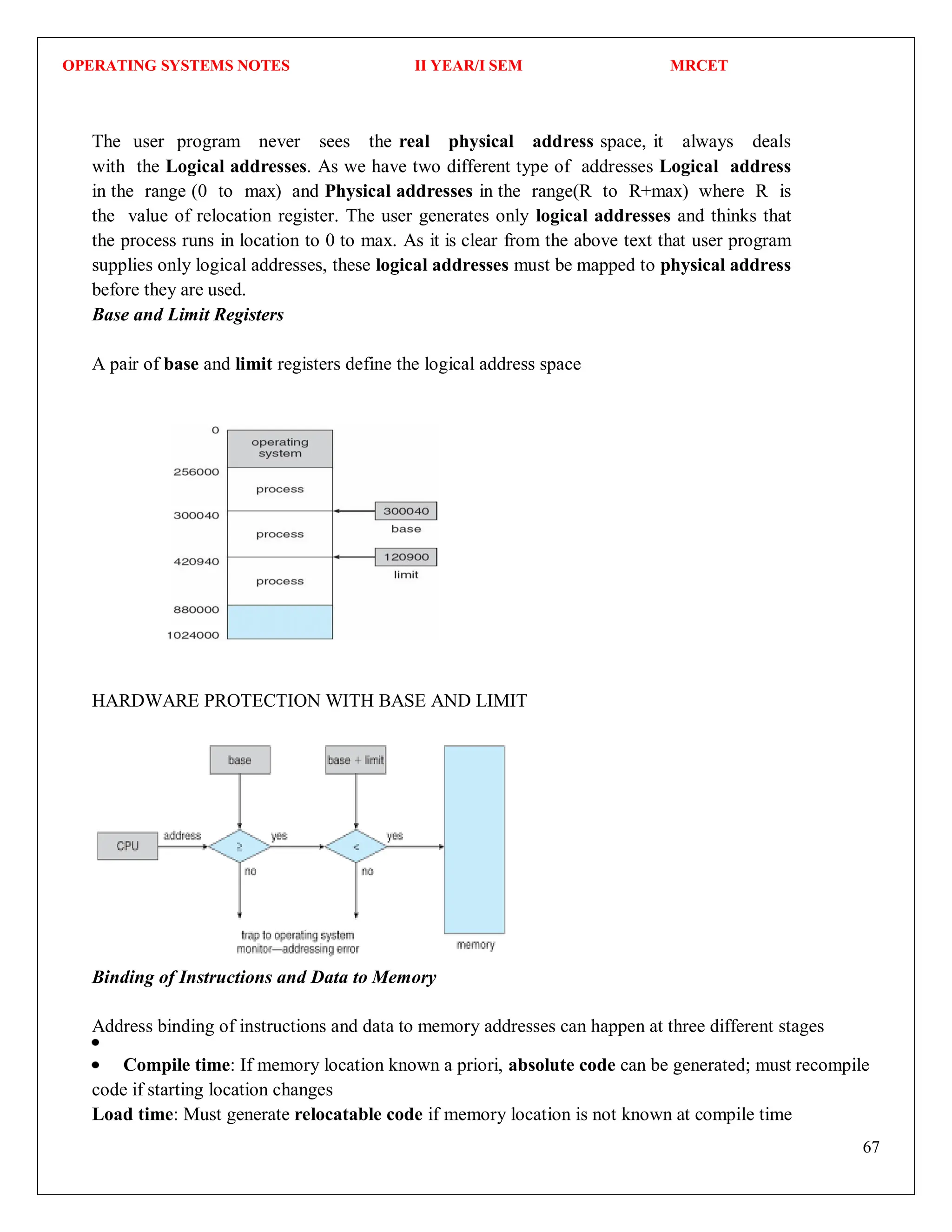 OPERATING SYSTEMS NOTES II YEAR/I SEM MRCET
67
The user program never sees the real physical address space, it always deals
with the Logical addresses. As we have two different type of addresses Logical address
in the range (0 to max) and Physical addresses in the range(R to R+max) where R is
the value of relocation register. The user generates only logical addresses and thinks that
the process runs in location to 0 to max. As it is clear from the above text that user program
supplies only logical addresses, these logical addresses must be mapped to physical address
before they are used.
Base and Limit Registers
A pair of base and limit registers define the logical address space
HARDWARE PROTECTION WITH BASE AND LIMIT
Binding of Instructions and Data to Memory
Address binding of instructions and data to memory addresses can happen at three different stages
Compile time: If memory location known a priori, absolute code can be generated; must recompile
code if starting location changes
Load time: Must generate relocatable code if memory location is not known at compile time
 