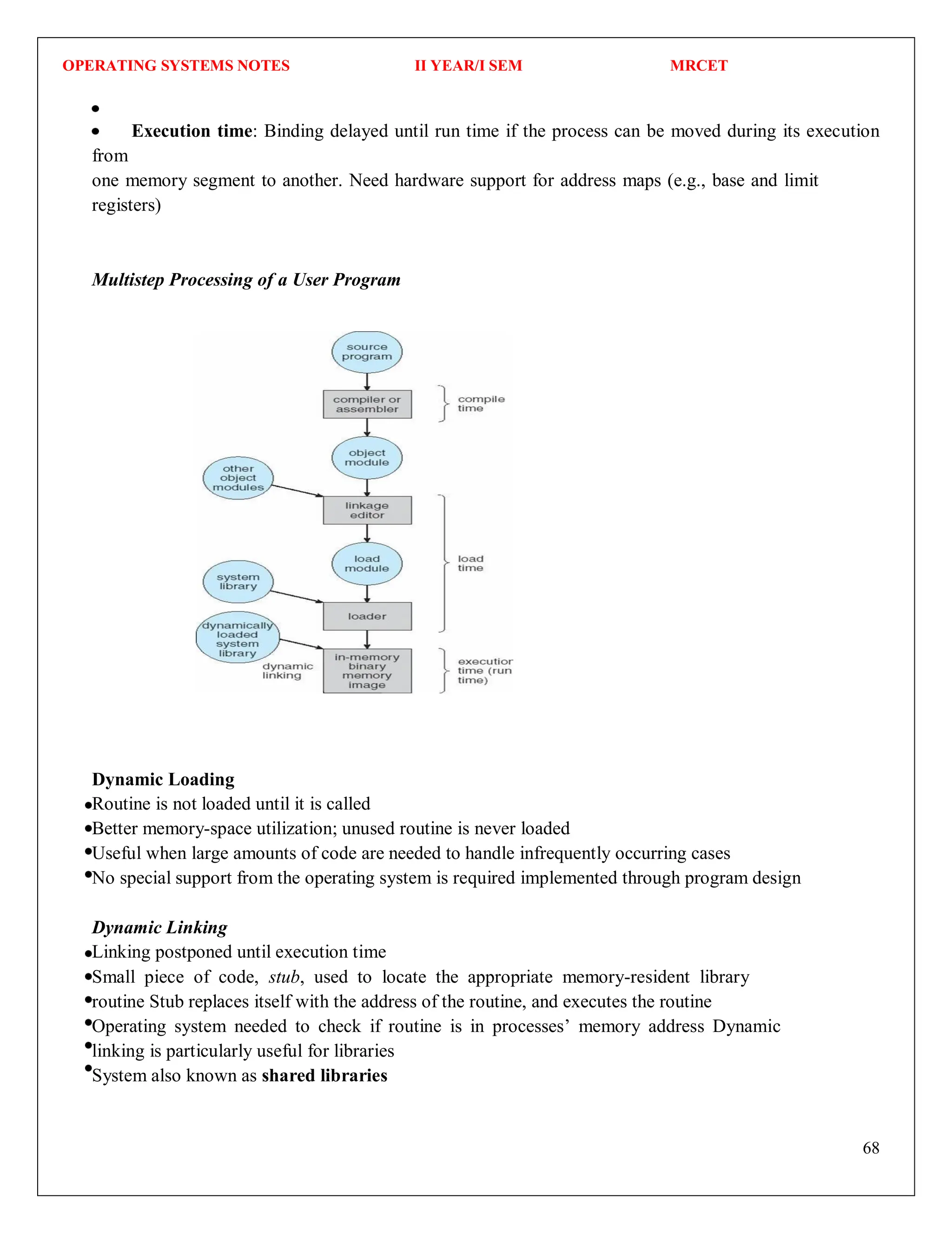 OPERATING SYSTEMS NOTES II YEAR/I SEM MRCET
68
Execution time: Binding delayed until run time if the process can be moved during its execution
from
one memory segment to another. Need hardware support for address maps (e.g., base and limit
registers)
Multistep Processing of a User Program
Dynamic Loading
Routine is not loaded until it is called
Better memory-space utilization; unused routine is never loaded
Useful when large amounts of code are needed to handle infrequently occurring cases
No special support from the operating system is required implemented through program design
Dynamic Linking
Linking postponed until execution time
Small piece of code, stub, used to locate the appropriate memory-resident library
routine Stub replaces itself with the address of the routine, and executes the routine
Operating system needed to check if routine is in processes’ memory address Dynamic
linking is particularly useful for libraries
System also known as shared libraries
 