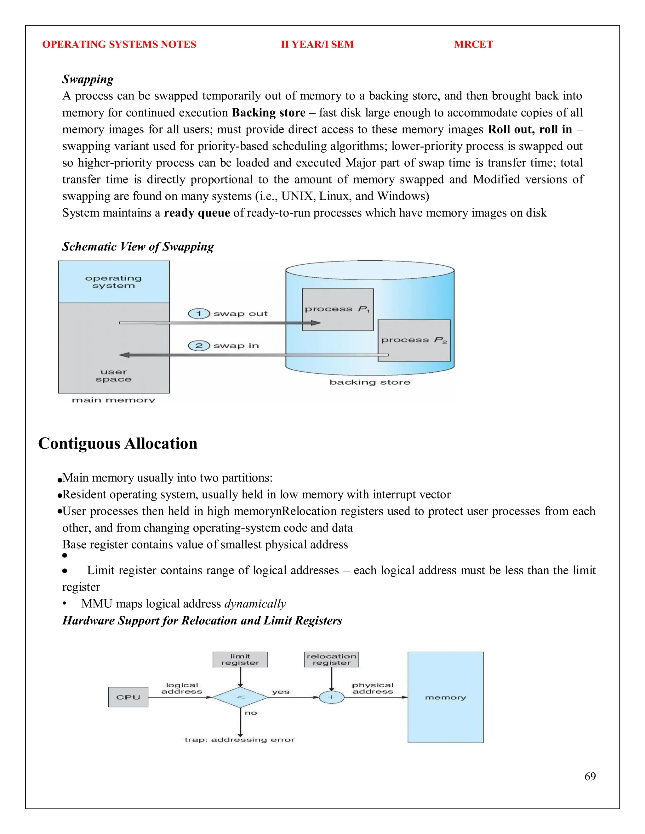 OPERATING SYSTEMS NOTES II YEAR/I SEM MRCET
69
Contiguous Allocation
Swapping
A process can be swapped temporarily out of memory to a backing store, and then brought back into
memory for continued execution Backing store – fast disk large enough to accommodate copies of all
memory images for all users; must provide direct access to these memory images Roll out, roll in –
swapping variant used for priority-based scheduling algorithms; lower-priority process is swapped out
so higher-priority process can be loaded and executed Major part of swap time is transfer time; total
transfer time is directly proportional to the amount of memory swapped and Modified versions of
swapping are found on many systems (i.e., UNIX, Linux, and Windows)
System maintains a ready queue of ready-to-run processes which have memory images on disk
Schematic View of Swapping
Main memory usually into two partitions:
Resident operating system, usually held in low memory with interrupt vector
User processes then held in high memorynRelocation registers used to protect user processes from each
other, and from changing operating-system code and data
Base register contains value of smallest physical address
Limit register contains range of logical addresses – each logical address must be less than the limit
register
MMU maps logical address dynamically
Hardware Support for Relocation and Limit Registers
 