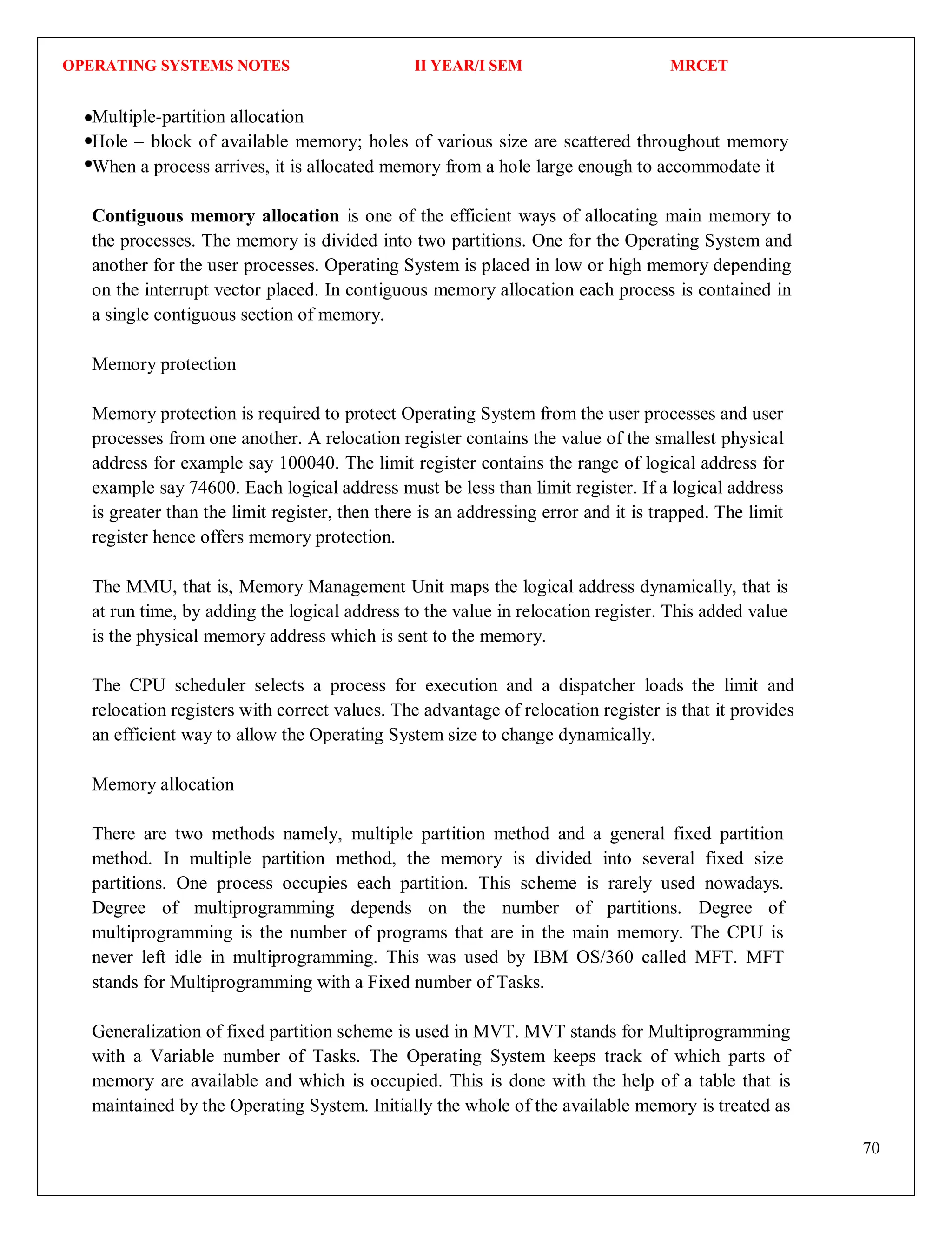 OPERATING SYSTEMS NOTES II YEAR/I SEM MRCET
70
Multiple-partition allocation
Hole – block of available memory; holes of various size are scattered throughout memory
When a process arrives, it is allocated memory from a hole large enough to accommodate it
Contiguous memory allocation is one of the efficient ways of allocating main memory to
the processes. The memory is divided into two partitions. One for the Operating System and
another for the user processes. Operating System is placed in low or high memory depending
on the interrupt vector placed. In contiguous memory allocation each process is contained in
a single contiguous section of memory.
Memory protection
Memory protection is required to protect Operating System from the user processes and user
processes from one another. A relocation register contains the value of the smallest physical
address for example say 100040. The limit register contains the range of logical address for
example say 74600. Each logical address must be less than limit register. If a logical address
is greater than the limit register, then there is an addressing error and it is trapped. The limit
register hence offers memory protection.
The MMU, that is, Memory Management Unit maps the logical address dynamically, that is
at run time, by adding the logical address to the value in relocation register. This added value
is the physical memory address which is sent to the memory.
The CPU scheduler selects a process for execution and a dispatcher loads the limit and
relocation registers with correct values. The advantage of relocation register is that it provides
an efficient way to allow the Operating System size to change dynamically.
Memory allocation
There are two methods namely, multiple partition method and a general fixed partition
method. In multiple partition method, the memory is divided into several fixed size
partitions. One process occupies each partition. This scheme is rarely used nowadays.
Degree of multiprogramming depends on the number of partitions. Degree of
multiprogramming is the number of programs that are in the main memory. The CPU is
never left idle in multiprogramming. This was used by IBM OS/360 called MFT. MFT
stands for Multiprogramming with a Fixed number of Tasks.
Generalization of fixed partition scheme is used in MVT. MVT stands for Multiprogramming
with a Variable number of Tasks. The Operating System keeps track of which parts of
memory are available and which is occupied. This is done with the help of a table that is
maintained by the Operating System. Initially the whole of the available memory is treated as
 