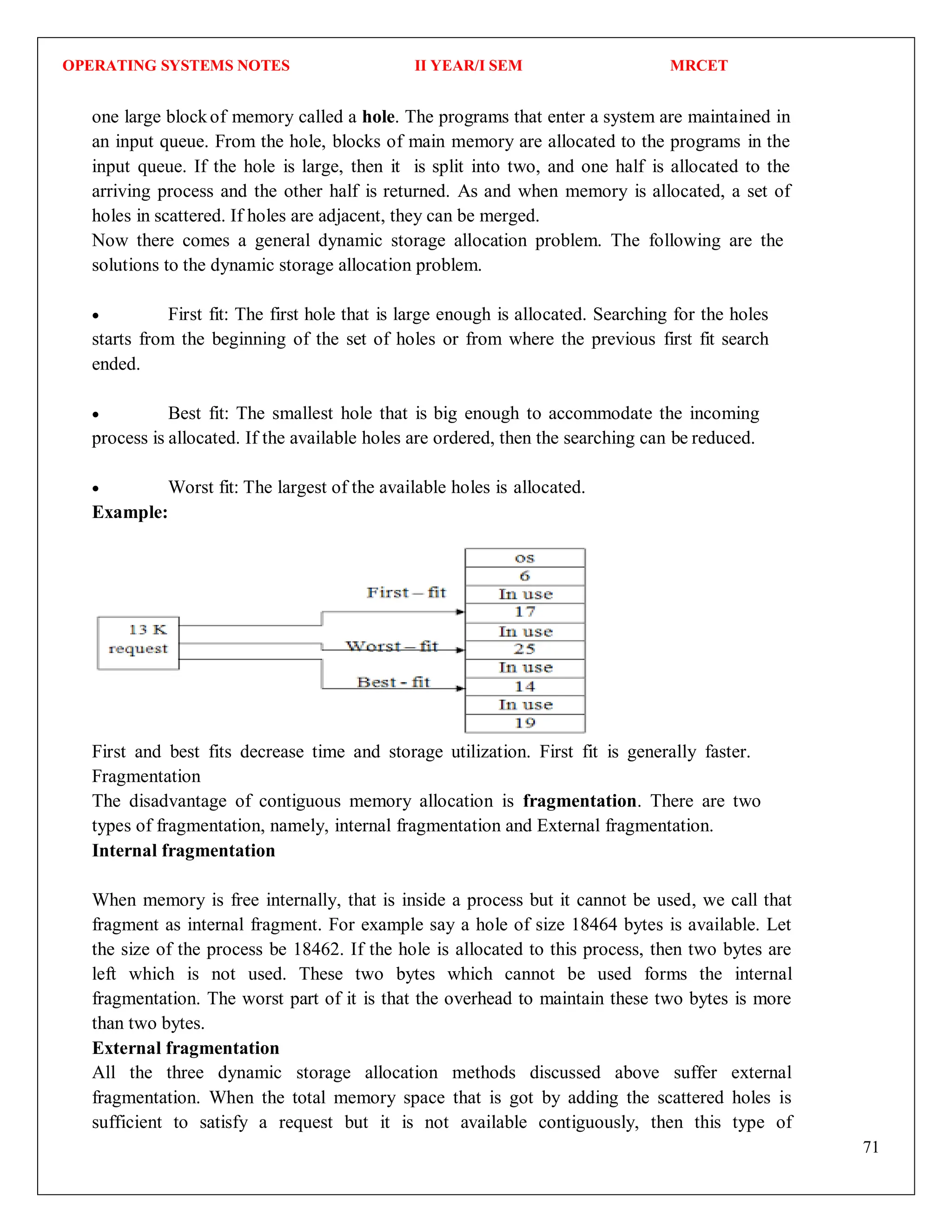 OPERATING SYSTEMS NOTES II YEAR/I SEM MRCET
71
one large blockof memory called a hole. The programs that enter a system are maintained in
an input queue. From the hole, blocks of main memory are allocated to the programs in the
input queue. If the hole is large, then it is split into two, and one half is allocated to the
arriving process and the other half is returned. As and when memory is allocated, a set of
holes in scattered. If holes are adjacent, they can be merged.
Now there comes a general dynamic storage allocation problem. The following are the
solutions to the dynamic storage allocation problem.
 First fit: The first hole that is large enough is allocated. Searching for the holes
starts from the beginning of the set of holes or from where the previous first fit search
ended.
 Best fit: The smallest hole that is big enough to accommodate the incoming
process is allocated. If the available holes are ordered, then the searching can be reduced.
 Worst fit: The largest of the available holes is allocated.
Example:
First and best fits decrease time and storage utilization. First fit is generally faster.
Fragmentation
The disadvantage of contiguous memory allocation is fragmentation. There are two
types of fragmentation, namely, internal fragmentation and External fragmentation.
Internal fragmentation
When memory is free internally, that is inside a process but it cannot be used, we call that
fragment as internal fragment. For example say a hole of size 18464 bytes is available. Let
the size of the process be 18462. If the hole is allocated to this process, then two bytes are
left which is not used. These two bytes which cannot be used forms the internal
fragmentation. The worst part of it is that the overhead to maintain these two bytes is more
than two bytes.
External fragmentation
All the three dynamic storage allocation methods discussed above suffer external
fragmentation. When the total memory space that is got by adding the scattered holes is
sufficient to satisfy a request but it is not available contiguously, then this type of
 