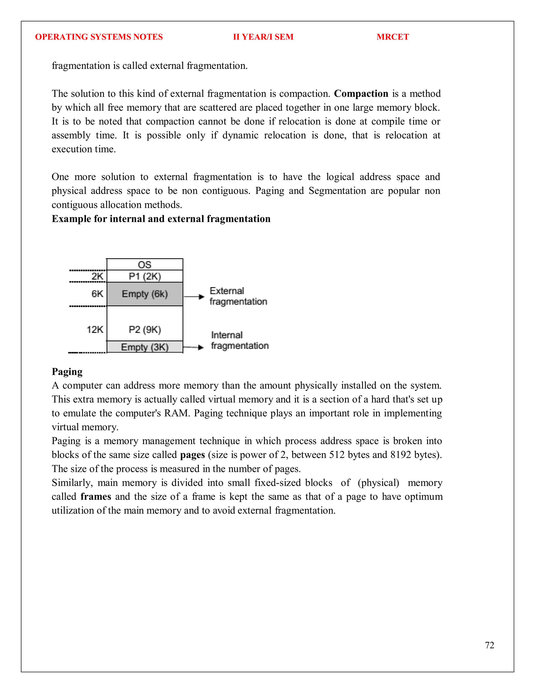 OPERATING SYSTEMS NOTES II YEAR/I SEM MRCET
72
fragmentation is called external fragmentation.
The solution to this kind of external fragmentation is compaction. Compaction is a method
by which all free memory that are scattered are placed together in one large memory block.
It is to be noted that compaction cannot be done if relocation is done at compile time or
assembly time. It is possible only if dynamic relocation is done, that is relocation at
execution time.
One more solution to external fragmentation is to have the logical address space and
physical address space to be non contiguous. Paging and Segmentation are popular non
contiguous allocation methods.
Example for internal and external fragmentation
Paging
A computer can address more memory than the amount physically installed on the system.
This extra memory is actually called virtual memory and it is a section of a hard that's set up
to emulate the computer's RAM. Paging technique plays an important role in implementing
virtual memory.
Paging is a memory management technique in which process address space is broken into
blocks of the same size called pages (size is power of 2, between 512 bytes and 8192 bytes).
The size of the process is measured in the number of pages.
Similarly, main memory is divided into small fixed-sized blocks of (physical) memory
called frames and the size of a frame is kept the same as that of a page to have optimum
utilization of the main memory and to avoid external fragmentation.
 