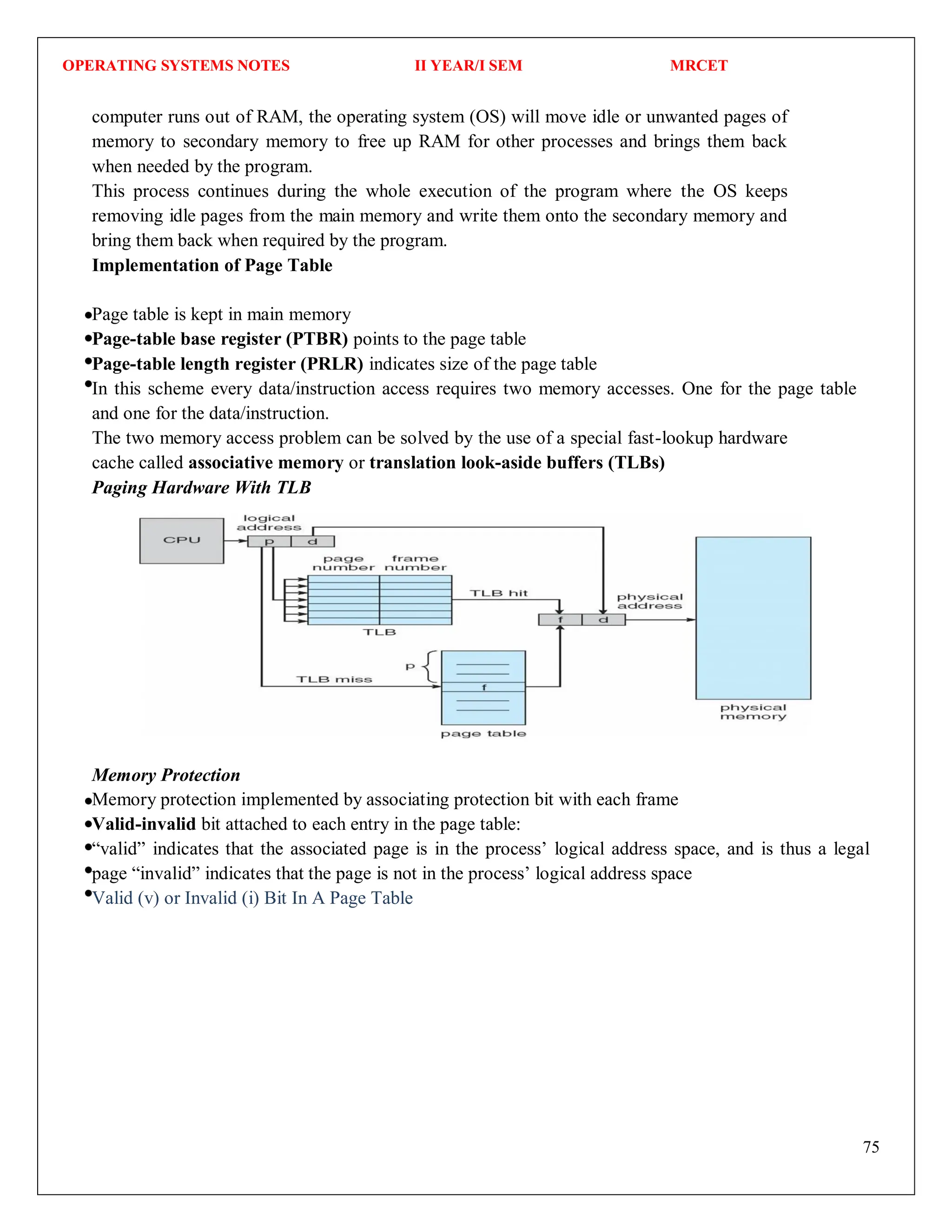 OPERATING SYSTEMS NOTES II YEAR/I SEM MRCET
75
computer runs out of RAM, the operating system (OS) will move idle or unwanted pages of
memory to secondary memory to free up RAM for other processes and brings them back
when needed by the program.
This process continues during the whole execution of the program where the OS keeps
removing idle pages from the main memory and write them onto the secondary memory and
bring them back when required by the program.
Implementation of Page Table
Page table is kept in main memory
Page-table base register (PTBR) points to the page table
Page-table length register (PRLR) indicates size of the page table
In this scheme every data/instruction access requires two memory accesses. One for the page table
and one for the data/instruction.
The two memory access problem can be solved by the use of a special fast-lookup hardware
cache called associative memory or translation look-aside buffers (TLBs)
Paging Hardware With TLB
Memory Protection
Memory protection implemented by associating protection bit with each frame
Valid-invalid bit attached to each entry in the page table:
“valid” indicates that the associated page is in the process’ logical address space, and is thus a legal
page “invalid” indicates that the page is not in the process’ logical address space
Valid (v) or Invalid (i) Bit In A Page Table
 