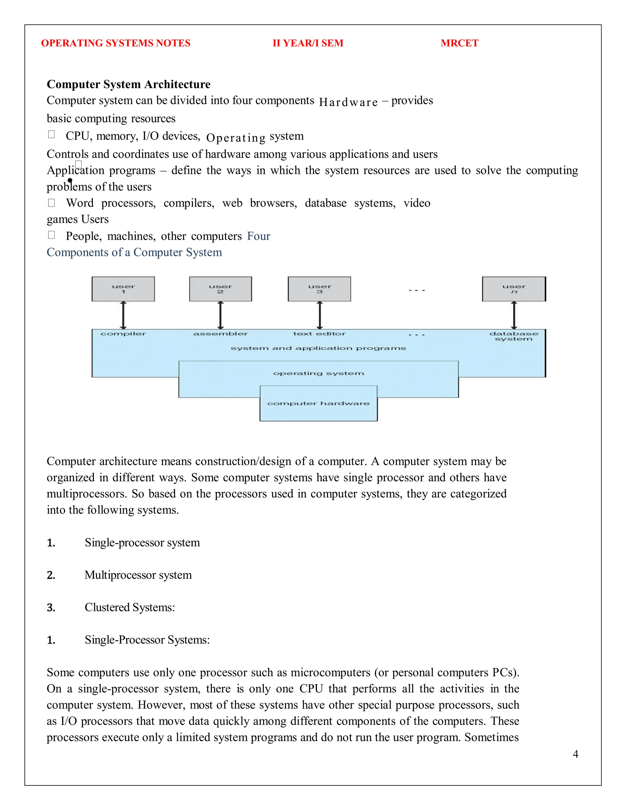 OPERATING SYSTEMS NOTES II YEAR/I SEM MRCET
4
Computer System Architecture
Computer system can be divided into four components Hardware – provides
basic computing resources
CPU, memory, I/O devices, Operating system
Controls and coordinates use of hardware among various applications and users
Application programs – define the ways in which the system resources are used to solve the computing
problems of the users
Word processors, compilers, web browsers, database systems, video
games Users
People, machines, other computers Four
Components of a Computer System
Computer architecture means construction/design of a computer. A computer system may be
organized in different ways. Some computer systems have single processor and others have
multiprocessors. So based on the processors used in computer systems, they are categorized
into the following systems.
1. Single-processor system
2. Multiprocessor system
3. Clustered Systems:
1. Single-Processor Systems:
Some computers use only one processor such as microcomputers (or personal computers PCs).
On a single-processor system, there is only one CPU that performs all the activities in the
computer system. However, most of these systems have other special purpose processors, such
as I/O processors that move data quickly among different components of the computers. These
processors execute only a limited system programs and do not run the user program. Sometimes
 