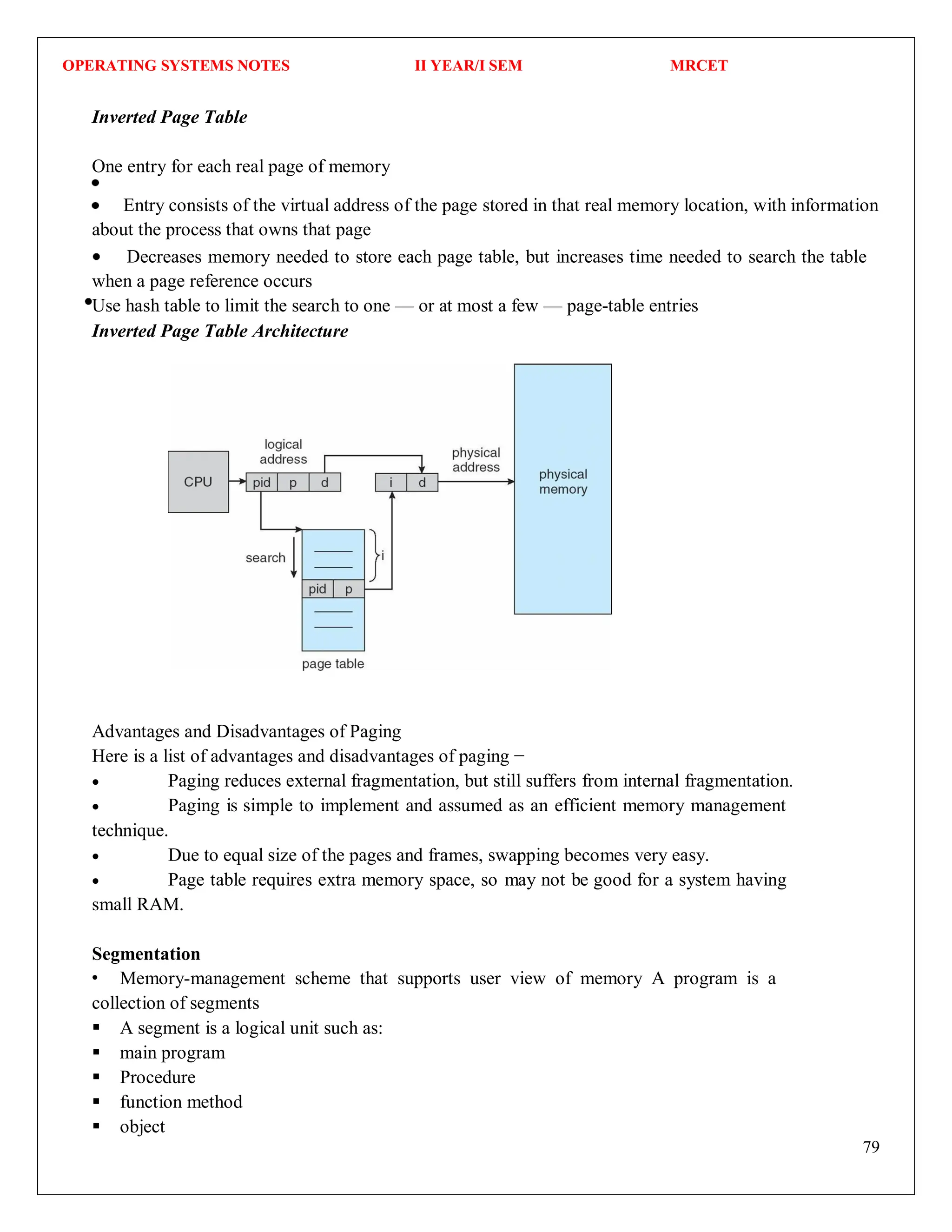 OPERATING SYSTEMS NOTES II YEAR/I SEM MRCET
79
Inverted Page Table
One entry for each real page of memory
Entry consists of the virtual address of the page stored in that real memory location, with information
about the process that owns that page
Decreases memory needed to store each page table, but increases time needed to search the table
when a page reference occurs
Use hash table to limit the search to one — or at most a few — page-table entries
Inverted Page Table Architecture
Advantages and Disadvantages of Paging
Here is a list of advantages and disadvantages of paging −
 Paging reduces external fragmentation, but still suffers from internal fragmentation.
 Paging is simple to implement and assumed as an efficient memory management
technique.
 Due to equal size of the pages and frames, swapping becomes very easy.
 Page table requires extra memory space, so may not be good for a system having
small RAM.
Segmentation
Memory-management scheme that supports user view of memory A program is a
collection of segments
 A segment is a logical unit such as:
 main program
 Procedure
 function method
 object
 